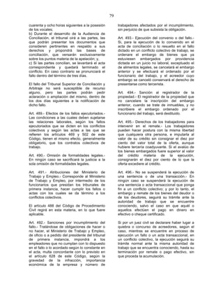 79

cuarenta y ocho horas siguientes a la posesión          trabajadores afectados por el incumplimiento,
de los vocales;                                         sin perjuicio de que subsista la obligación.
b) Durante el desarrollo de la Audiencia de
Conciliación, el tribunal oirá a las partes, las        Art. 493.- Ejecución del convenio o del fallo.-
que podrán presentar los documentos que                 Si, para la ejecución de lo convenido en el
consideren pertinentes en respaldo a sus                acta de conciliación o lo resuelto en el fallo
derechos y propondrá las bases de                       dictado en un conflicto colectivo de trabajo, se
conciliación, que versarán exclusivamente               ordenare el embargo de bienes que ya
sobre los puntos materia de la apelación; y,            estuviesen embargados por providencia
c) Si las partes concilian, se levantará el acta        dictada en un juicio no laboral, exceptuado el
correspondiente y quedará terminado el                  de alimentos legales, se cancelará el embargo
conflicto. En caso contrario se pronunciará el          anterior y se efectuará el ordenado por el
fallo dentro del término de tres días.                  funcionario del trabajo, y el acreedor cuyo
                                                        embargo se canceló conservará el derecho de
El fallo del Tribunal Superior de Conciliación y        presentarse como tercerista.
Arbitraje no será susceptible de recurso
alguno, pero las partes podrán pedir                    Art. 494.- Sanción al registrador de la
aclaración o ampliación del mismo, dentro de            propiedad.- El registrador de la propiedad que
los dos días siguientes a la notificación de            no cancelare la inscripción del embargo
dicho fallo.                                            anterior, cuando se trate de inmuebles, y no
                                                        inscribiere el embargo ordenado por el
Art. 489.- Efectos de los fallos ejecutoriados.-        funcionario del trabajo, será destituido.
Las condiciones a las cuales deben sujetarse
las relaciones laborales, según los fallos              Art. 495.- Derechos de los trabajadores para
ejecutoriados que se dicten en los conflictos           intervenir en el remate.- Los trabajadores
colectivos y según las actas a las que se               pueden hacer postura con la misma libertad
refieren los artículos 469 y 502 de este                que cualquiera otra persona, e imputarla al
Código, tienen el mismo efecto, generalmente            valor de su crédito sin consignar el diez por
obligatorio, que los contratos colectivos de            ciento del valor total de la oferta, aunque
trabajo.                                                hubiere tercería coadyuvante. Si el avalúo de
                                                        los bienes embargados fuere superior al valor
Art. 490.- Omisión de formalidades legales.-            del crédito materia de la ejecución,
En ningún caso se sacrificará la justicia a la          consignarán el diez por ciento de lo que la
sola omisión de formalidades legales.                   oferta excediere al crédito.

Art. 491.- Atribuciones del Ministerio de               Art. 496.- No se suspenderá la ejecución de
Trabajo y Empleo.- Corresponde al Ministerio            una sentencia o de una transacción.- En
de Trabajo y Empleo, por intermedio de los              ningún caso se suspenderá la ejecución de
funcionarios que presidan los tribunales de             una sentencia o acta transaccional que ponga
primera instancia, hacer cumplir los fallos o           fin a un conflicto colectivo; y por lo tanto, el
actas con los cuales se da término a los                embargo y remate de los bienes del deudor o
conflictos colectivos.                                  de los deudores, seguirá su trámite ante la
                                                        autoridad de trabajo que se encuentre
El artículo 488 del Código de Procedimiento             conociendo, salvo el caso en que aquél o
Civil regirá en esta materia, en lo que fuere           aquellos efectúen el pago en dinero en
aplicable.                                              efectivo o cheque certificado.

Art. 492.- Sanciones por incumplimiento del             Si por un juez civil se declarare haber lugar a
fallo.- Tratándose de obligaciones de hacer o           quiebra o concurso de acreedores, según el
no hacer, el Ministerio de Trabajo y Empleo,            caso, mientras se encuentre en proceso de
de oficio o a pedido del presidente del tribunal        ejecución un fallo o un acta transaccional, en
de primera instancia, impondrá a los                    un conflicto colectivo, la ejecución seguirá su
empleadores que no cumplan con lo dispuesto             trámite normal ante la misma autoridad de
en el fallo o lo acordado según lo constante en         trabajo que se encuentra conociendo, hasta su
el acta, multa concordante con lo previsto en           terminación por remate o pago efectivo, sin
el artículo 628 de este Código, según la                que proceda la acumulación.
gravedad de la infracción, importancia
económica de la empresa y número de
 
