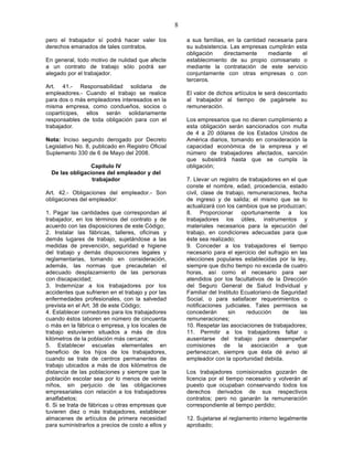 8

pero el trabajador sí podrá hacer valer los            a sus familias, en la cantidad necesaria para
derechos emanados de tales contratos.                  su subsistencia. Las empresas cumplirán esta
                                                       obligación    directamente     mediante    el
En general, todo motivo de nulidad que afecte          establecimiento de su propio comisariato o
a un contrato de trabajo sólo podrá ser                mediante la contratación de este servicio
alegado por el trabajador.                             conjuntamente con otras empresas o con
                                                       terceros.
Art. 41.- Responsabilidad solidaria de
empleadores.- Cuando el trabajo se realice             El valor de dichos artículos le será descontado
para dos o más empleadores interesados en la           al trabajador al tiempo de pagársele su
misma empresa, como condueños, socios o                remuneración.
copartícipes, ellos serán solidariamente
responsables de toda obligación para con el            Los empresarios que no dieren cumplimiento a
trabajador.                                            esta obligación serán sancionados con multa
                                                       de 4 a 20 dólares de los Estados Unidos de
Nota: Inciso segundo derogado por Decreto              América diarios, tomando en consideración la
Legislativo No. 8, publicado en Registro Oficial       capacidad económica de la empresa y el
Suplemento 330 de 6 de Mayo del 2008.                  número de trabajadores afectados, sanción
                                                       que subsistirá hasta que se cumpla la
                 Capítulo IV                           obligación;
  De las obligaciones del empleador y del
                 trabajador                            7. Llevar un registro de trabajadores en el que
                                                       conste el nombre, edad, procedencia, estado
Art. 42.- Obligaciones del empleador.- Son             civil, clase de trabajo, remuneraciones, fecha
obligaciones del empleador:                            de ingreso y de salida; el mismo que se lo
                                                       actualizará con los cambios que se produzcan;
1. Pagar las cantidades que correspondan al            8. Proporcionar oportunamente a los
trabajador, en los términos del contrato y de          trabajadores los útiles, instrumentos y
acuerdo con las disposiciones de este Código;          materiales necesarios para la ejecución del
2. Instalar las fábricas, talleres, oficinas y         trabajo, en condiciones adecuadas para que
demás lugares de trabajo, sujetándose a las            éste sea realizado;
medidas de prevención, seguridad e higiene             9. Conceder a los trabajadores el tiempo
del trabajo y demás disposiciones legales y            necesario para el ejercicio del sufragio en las
reglamentarias, tomando en consideración,              elecciones populares establecidas por la ley,
además, las normas que precautelan el                  siempre que dicho tiempo no exceda de cuatro
adecuado desplazamiento de las personas                horas, así como el necesario para ser
con discapacidad;                                      atendidos por los facultativos de la Dirección
3. Indemnizar a los trabajadores por los               del Seguro General de Salud Individual y
accidentes que sufrieren en el trabajo y por las       Familiar del Instituto Ecuatoriano de Seguridad
enfermedades profesionales, con la salvedad            Social, o para satisfacer requerimientos o
prevista en el Art. 38 de este Código;                 notificaciones judiciales. Tales permisos se
4. Establecer comedores para los trabajadores          concederán       sin     reducción    de     las
cuando éstos laboren en número de cincuenta            remuneraciones;
o más en la fábrica o empresa, y los locales de        10. Respetar las asociaciones de trabajadores;
trabajo estuvieren situados a más de dos               11. Permitir a los trabajadores faltar o
kilómetros de la población más cercana;                ausentarse del trabajo para desempeñar
5. Establecer escuelas elementales en                  comisiones de la asociación a que
beneficio de los hijos de los trabajadores,            pertenezcan, siempre que ésta dé aviso al
cuando se trate de centros permanentes de              empleador con la oportunidad debida.
trabajo ubicados a más de dos kilómetros de
distancia de las poblaciones y siempre que la          Los trabajadores comisionados gozarán de
población escolar sea por lo menos de veinte           licencia por el tiempo necesario y volverán al
niños, sin perjuicio de las obligaciones               puesto que ocupaban conservando todos los
empresariales con relación a los trabajadores          derechos derivados de sus respectivos
analfabetos;                                           contratos; pero no ganarán la remuneración
6. Si se trata de fábricas u otras empresas que        correspondiente al tiempo perdido;
tuvieren diez o más trabajadores, establecer
almacenes de artículos de primera necesidad            12. Sujetarse al reglamento interno legalmente
para suministrarlos a precios de costo a ellos y       aprobado;
 
