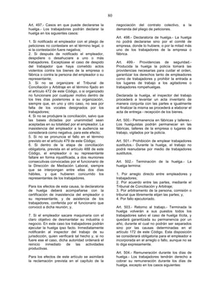 80

Art. 497.- Casos en que puede declararse la              negociación del contrato colectivo,       a   la
huelga.- Los trabajadores podrán declarar la             demanda del pliego de peticiones.
huelga en los siguientes casos:
                                                         Art. 498.- Declaratoria de huelga.- La huelga
1. Si notificado el empleador con el pliego de           no podrá declararse sino por el comité de
peticiones no contestare en el término legal, o          empresa, donde lo hubiere, o por la mitad más
si la contestación fuere negativa;                       uno de los trabajadores de la empresa o
2. Si después de notificado el empleador,                fábrica.
despidiere o desahuciare a uno o más
trabajadores. Exceptúase el caso de despido              Art. 499.- Providencias de seguridad.-
del trabajador que haya cometido actos                   Producida la huelga la policía tomará las
violentos contra los bienes de la empresa o              providencias necesarias para cuidar el orden,
fábrica o contra la persona del empleador o su           garantizar los derechos tanto de empleadores
representante;                                           como de trabajadores y prohibir la entrada a
3. Si no se organizare el Tribunal de                    los lugares de trabajo a los agitadores o
Conciliación y Arbitraje en el término fijado en         trabajadores rompehuelgas.
el artículo 472 de este Código, o si organizado
no funcionare por cualquier motivo dentro de             Declarada la huelga, el inspector del trabajo
los tres días posteriores a su organización,             procederá a levantar un acta inventario de
siempre que, en uno y otro caso, no sea por              manera conjunta con las partes e igualmente
falta de los vocales designados por los                  al finalizar la misma se procederá a elaborar el
trabajadores;                                            acta de entrega - recepción de los bienes.
4. Si no se produjere la conciliación, salvo que
las bases dictadas por unanimidad sean                   Art. 500.- Permanencia en fábricas y talleres.-
aceptadas en su totalidad por el empleador. La           Los huelguistas podrán permanecer en las
inasistencia del empleador a la audiencia se             fábricas, talleres de la empresa o lugares de
considerará como negativa, para este efecto;             trabajo, vigilados por la policía.
5. Si no se pronuncia el fallo en el término
previsto en el artículo 479 de este Código;              Art. 501.- Prohibición de emplear trabajadores
6. Si dentro de la etapa de conciliación                 sustitutos.- Durante la huelga, el trabajo no
obligatoria, prevista en el artículo 488 de este         podrá reanudarse por medio de trabajadores
Código, el empleador o su representante                  sustitutos.
faltare en forma injustificada, a dos reuniones
consecutivas convocadas por el funcionario de            Art. 502.- Terminación de la huelga.- La
la Dirección de Mediación Laboral, siempre               huelga termina:
que se interpongan entre ellas dos días
hábiles, y que hubieren concurrido los                   1. Por arreglo directo entre empleadores y
representantes de los trabajadores.                      trabajadores;
                                                         2. Por acuerdo entre las partes, mediante el
Para los efectos de esta causa, la declaratoria          Tribunal de Conciliación y Arbitraje;
de huelga deberá acompañarse con la                      3. Por arbitramento de la persona, comisión o
certificación de inasistencia del empleador o            tribunal que libremente elijan las partes; y,
su representante, y de asistencia de los                 4. Por fallo ejecutoriado.
trabajadores, conferida por el funcionario que
convocó a dicha reunión; y,                              Art. 503.- Retorno al trabajo.- Terminada la
                                                         huelga volverán a sus puestos todos los
7. Si el empleador sacare maquinaria con el              trabajadores salvo el caso de huelga ilícita, y
claro objetivo de desmantelar su industria o             quedará garantizada su permanencia por un
negocio. En este caso los trabajadores podrán            año, durante el cual no podrán ser separados
ejecutar la huelga ipso facto. Inmediatamente            sino por las causas determinadas en el
notificarán al inspector del trabajo de su               artículo 172 de este Código. Esta disposición
jurisdicción, quien verificará tal hecho y, si no        se considerará obligatoria para el empleador e
fuere ese el caso, dicha autoridad ordenará el           incorporada en el arreglo o fallo, aunque no se
reinicio   inmediato      de    las   actividades        lo diga expresamente.
productivas.
                                                         Art. 504.- Remuneración durante los días de
Para los efectos de este artículo se asimilará           huelga.- Los trabajadores tendrán derecho a
la reclamación prevista en el capítulo de la             cobrar su remuneración durante los días de
                                                         huelga, excepto en los casos siguientes:
 