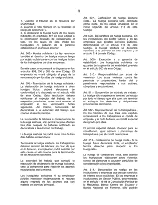 81

                                                        Art. 507.- Calificación de huelga solidaria
1. Cuando el tribunal así lo resuelva por               ilícita.- La huelga solidaria será calificada
unanimidad;                                             como ilícita, en los casos señalados en el
2. Cuando el fallo rechace en su totalidad el           inciso segundo del artículo 513 de este
pliego de peticiones; y,                                Código.
3. Si declararen la huelga fuera de los casos
indicados en el artículo 497 de este Código o           Art. 508.- Declaratoria de huelga solidaria.- En
la continuaren después de ejecutoriado el               las instituciones del sector público y en las
fallo. En los casos de este inciso los                  empresas que presten servicios públicos,
huelguistas no gozarán de la garantía                   determinadas en el artículo 514 de este
establecida en el artículo anterior.                    Código, la huelga solidaria se declarará
                                                        conforme a lo previsto en este Capítulo y al
Art. 505.- Huelga solidaria.- La ley reconoce           artículo 514 de este Código.
también el derecho de huelga cuando tenga
por objeto solidarizarse con las huelgas lícitas        Art. 509.- Excepción a la garantía de
de los trabajadores de otras empresas.                  estabilidad.- Los huelguistas solidarios no
                                                        gozarán de la garantía de estabilidad, prevista
En este caso, se observará lo dispuesto en los          en el artículo 503 de este Código.
artículos 499, 500 y 501 de este Código. El
empleador no estará obligado al pago de la              Art. 510.- Responsabilidad por actos de
remuneración por los días de huelga solidaria.          violencia.- Los actos violentos contra las
                                                        personas o propiedades, harán civil y
Art. 506.- Tramitación de la huelga solidaria.-         penalmente responsables a sus autores,
La declaración de huelga solidaria a otras              cómplices y encubridores.
huelgas lícitas, deberá efectuarse de
conformidad a lo dispuesto en el artículo 498           Art. 511.- Suspensión del contrato de trabajo.-
de este Código. Esta resolución deberá                  La huelga sólo suspende el contrato de trabajo
notificarse al inspector del trabajo de la              por todo el tiempo que ella dure, sin terminar
respectiva jurisdicción, quien hará conocer al          ni extinguir los derechos y obligaciones
empleador      en    las   veinticuatro  horas          provenientes del mismo.
siguientes. Así mismo, comunicará tal
declaratoria a la autoridad del trabajo que             Art. 512.- Representación de los trabajadores.-
conoce el asunto principal.                             En los trámites de que trata este capítulo
                                                        representará a los trabajadores el comité de
La suspensión de labores a consecuencia de              empresa, y si no lo hubiere, un comité especial
la huelga solidaria, sólo podrá hacerse efectiva        designado por ellos.
tres días después de haberse notificado su
declaratoria a la autoridad del trabajo.                El comité especial deberá observar para su
                                                        constitución, igual número y porcentaje de
La huelga solidaria no podrá durar más de tres          trabajadores que el comité de empresa.
días hábiles consecutivos.
                                                        Art. 513.- Declaratoria de huelga ilícita.- Si la
Terminada la huelga solidaria, los trabajadores         huelga fuere declarada ilícita, el empleador
deberán reiniciar las labores; en caso de que           tendrá derecho para despedir a los
no lo hicieren, el empleador podrá solicitar por        huelguistas.
esta causa el visto bueno para la terminación
de las relaciones laborales.                            La huelga se considerará ilícita, sólo cuando
                                                        los huelguistas ejecutaren actos violentos
La autoridad del trabajo que conoció la                 contra las personas o causaren perjuicios de
resolución de declaratoria de huelga solidaria,         consideración a las propiedades.
será la competente para resolver los asuntos
relacionados con la misma.                              Art. 514.- Declaración de huelga en las
                                                        instituciones y empresas que prestan servicios
Los huelguistas solidarios ni su empleador              de interés social o público.- En las empresas e
podrán interponer reclamaciones ni recurso              instituciones del Sector Público, determinadas
alguno respecto de los asuntos que son                  en el artículo 118 de la Constitución Política de
materia del conflicto principal.                        la República, Banco Central del Ecuador y
                                                        Banco Nacional de Fomento, sólo podrán
 