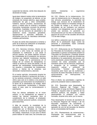 82

suspender las labores, veinte días después de              estime      necesarias        a      organismos
declarada la huelga.                                       especializados.

Igual plazo deberá mediar entre la declaratoria            Art. 516.- Efectos de la inobservancia.- En
de huelga y la suspensión de labores, en las               caso de inobservancia de lo dispuesto en los
empresas de energía eléctrica, agua potable,               dos artículos precedentes, la autoridad del
distribución de gas y otros combustibles,                  trabajo que conozca de la declaratoria de
hotelería, bancos privados, asociaciones de                huelga podrá ordenar la inmediata entrega de
ahorro y crédito para la vivienda y entidades              los locales de trabajo y el reinicio de las
financieras, transportes, provisión de artículos           actividades, de ser necesario con personal
alimenticios, hospitales, clínicas, asilos y, en           sustituto. Los trabajadores que se negaren a
general, de los servicios de salubridad y de               prestar sus servicios, no percibirán sus
asistencia social, empresas ganaderas,                     remuneraciones por los días no laborados, sin
agropecuarias y agrícolas, dedicadas a                     perjuicio de incurrir en las causales del artículo
actividades que por su naturaleza demandan                 172 de este Código.
cuidados permanentes.
                                                           Los daños o perjuicios que se produjeren por
El plazo de veinte días empezará a contarse a              efecto de la paralización ilegal, contra las
partir de la fecha de notificación al empleador,           personas o propiedades, harán civilmente
con la declaratoria de huelga.                             responsables a sus autores.

Art. 515.- Servicios mínimos.- Dentro de las               Art. 517.- Atribuciones de los Presidentes de
cuarenta y ocho horas de recibida por el                   los Tribunales de Conciliación y Arbitraje.- Las
empleador la notificación a que alude el                   autoridades a quienes corresponda presidir los
artículo anterior, las partes deberán convenir             Tribunales de Conciliación y Arbitraje dictarán
las modalidades de la prestación de servicios              de oficio o a petición de parte las providencias
mínimos que deberán mantenerse mientras                    tendientes a la sustanciación del proceso, así
dure la huelga con la permanencia en el                    como practicarán, previa notificación a la parte
trabajo de un número de trabajadores no                    contraria los actos procesales que se
inferior al veinte por ciento del plantel, a fin de        solicitaren dentro de los términos respectivos,
atender las necesidades imprescindibles de                 a excepción de la confesión judicial,
los usuarios y precautelar las instalaciones,              inspección      judicial  y     exhibición    de
activos y bienes de la empresa, que                        documentos.        Tendrán     las    facultades
demanden mantenimiento y atención.                         necesarias para hacer que las audiencias y
                                                           reuniones de estos tribunales se lleven a cabo
En el sector agrícola, únicamente durante los              oportunamente,        sin   interrupciones     ni
procesos de cosecha o recolección de frutos, y             interferencias.
en los sectores comercial o industrial, en este
último caso solo en lo relativo a los productos            Para el efecto, las autoridades y agentes de
perecibles que mantuvieren los empleadores a               policía les prestarán toda la colaboración.
la fecha de la declaratoria de huelga; éstos
serán cosechados, recolectados o retirados,                Art. 518.- Requisitos para desempeñar la
según el caso, para su comercialización o                  Dirección Regional del Trabajo.- Para
exportación.                                               desempeñar el cargo de Director Regional del
                                                           Trabajo se requiere estar en ejercicio de los
Para los efectos señalados en el inciso                    derechos políticos, ser abogado, y haber
anterior, si los trabajadores se negaren a                 desempeñado la profesión con notoria
realizar las labores necesarias para el                    honradez, durante cinco años, por lo menos.
cumplimiento de lo indicado, el empleador
podrá contratar personal sustituto, únicamente             Para desempeñar la función de secretario de
para estos fines.                                          la Dirección Regional del Trabajo o de los
                                                           tribunales superiores de conciliación y
A falta de acuerdo, la modalidad de la                     arbitraje, se requiere, por lo menos, haber
prestación de los servicios mínimos será                   egresado de una de las escuelas de derecho
establecida por el Ministerio de Trabajo y                 de las universidades del Ecuador.
Empleo, a través de la direcciones regionales
del trabajo, respectivas, la que para el efecto            Art. 519.- Planteamiento de reclamaciones.-
podrá realizar en cada caso, las consultas que             Planteadas las reclamaciones ante la
                                                           autoridad,   que    puedan    provocar   la
 