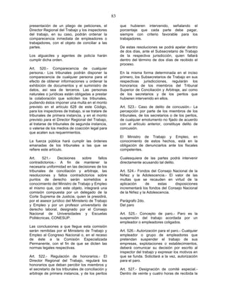 83

presentación de un pliego de peticiones, el              que hubieren intervenido, señalando el
Director Regional del Trabajo y los inspectores          porcentaje que cada parte debe pagar,
del trabajo, en su caso, podrán ordenar la               siempre con criterio favorable para los
comparecencia inmediata de empleadores o                 trabajadores.
trabajadores, con el objeto de conciliar a las
partes.                                                  De estas resoluciones se podrá apelar dentro
                                                         de dos días, ante el Subsecretario de Trabajo
Los alguaciles y agentes de policía harán                de la respectiva jurisdicción, quien fallará
cumplir dicha orden.                                     dentro del término de dos días de recibido el
                                                         proceso.
Art. 520.- Comparecencia de cualquier
persona.- Los tribunales podrán disponer la              En la misma forma determinada en el inciso
comparecencia de cualquier persona para el               primero, los Subsecretarios de Trabajo en sus
efecto de obtener informaciones u ordenar la             respectivas jurisdicciones, regularán los
exhibición de documentos y el suministro de              honorarios de los miembros del Tribunal
datos, así sea de terceros. Las personas                 Superior de Conciliación y Arbitraje, así como
naturales o jurídicas están obligadas a prestar          de los secretarios y de los peritos que
la colaboración que soliciten los tribunales,            hubieren intervenido en ellos.
pudiendo éstos imponer una multa en el monto
previsto en el artículo 628 de este Código,              Art. 523.- Caso de delito de concusión.- La
para los inspectores de trabajo, si se tratare de        percepción por parte de los miembros de los
tribunales de primera instancia, y en el monto           tribunales, de los secretarios o de los peritos,
previsto para el Director Regional del Trabajo,          de cualquier emolumento no fijado de acuerdo
al tratarse de tribunales de segunda instancia,          con el artículo anterior, constituye delito de
o valerse de los medios de coacción legal para           concusión.
que acaten sus requerimientos.
                                                         El Ministro de Trabajo y Empleo, en
La fuerza pública hará cumplir las órdenes               conocimiento de estos hechos, está en la
emanadas de los tribunales a las que se                  obligación de denunciarlos ante los fiscales
refiere este artículo.                                   competentes.

Art.    521.-     Decisiones     sobre     fallos        Cualesquiera de las partes podrá intervenir
contradictorios.- A fin de mantener la                   directamente acusando tal delito.
necesaria uniformidad en las decisiones de los
tribunales de conciliación y arbitraje, las              Art. 524.- Fondos del Consejo Nacional de la
resoluciones y fallos contradictorios sobre              Niñez y la Adolescencia.- El valor de las
puntos de derecho serán sometidos a                      multas que se recauden en virtud de la
conocimiento del Ministro de Trabajo y Empleo            aplicación      de     estas   disposiciones
el mismo que, con este objeto, integrará una             incrementará los fondos del Consejo Nacional
comisión compuesta por un delegado de la                 de la Niñez y la Adolescencia.
Corte Suprema de Justicia, quien la presidirá,
por el asesor jurídico del Ministerio de Trabajo         Parágrafo 2do.
y Empleo y por un profesor universitario de              Del paro
derecho laboral, designado por el Consejo
Nacional de Universidades y Escuelas                     Art. 525.- Concepto de paro.- Paro es la
Politécnicas, CONESUP.                                   suspensión del trabajo acordada por un
                                                         empleador o empleadores coligados.
Las conclusiones a que llegue esta comisión
serán remitidas por el Ministerio de Trabajo y           Art. 526.- Autorización para el paro.- Cualquier
Empleo al Congreso Nacional o, en el receso              empleador o grupo de empleadores que
de éste a la Comisión Especializada                      pretendan suspender el trabajo de sus
Permanente, con el fin de que se dicten las              empresas, explotaciones o establecimientos,
normas legales respectivas.                              deberá comunicar su decisión por escrito al
                                                         inspector del trabajo y expresar los motivos en
Art. 522.- Regulación de honorarios.- El                 que se funda. Solicitará a la vez, autorización
Director Regional del Trabajo, regulará los              para el paro.
honorarios que deban percibir los miembros y
el secretario de los tribunales de conciliación y        Art. 527.- Designación de comité especial.-
arbitraje de primera instancia, y de los peritos         Dentro de veinte y cuatro horas de recibida la
 
