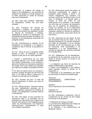 84

comunicación, el inspector del trabajo se               Art. 535.- Reanudación parcial del trabajo.- Al
dirigirá a los trabajadores y les prevendrá la          reanudarse parcialmente el trabajo, el
obligación de designar un comité especial, de           empleador estará obligado a admitir a los
no estar organizado el comité de empresa                mismos trabajadores que prestaron sus
para que les represente.                                servicios cuando fue declarado el paro. En tal
                                                        caso, el empleador y el tribunal darán a
Art. 528.- Plazo para contestar.- Notificados           conocer la fecha por medio de tres
los trabajadores, tendrán tres días para                publicaciones en un periódico, o por carteles,
contestar.                                              con ocho días, por lo menos, de anticipación,
                                                        para que se presenten los trabajadores a
Art. 529.- Formación del Tribunal de                    ocupar sus puestos. Si no se presentaren
Conciliación y Arbitraje.- La autoridad que             durante los tres primeros días de trabajo, el
reciba la comunicación del empleador formará            empleador quedará en libertad de sustituirlos,
el Tribunal de Conciliación y Arbitraje,                salvo que comprueben causa justa dentro de
sujetándose en cuanto a su organización y al            ese término.
procedimiento para solucionar el conflicto, a lo
prescrito en las disposiciones pertinentes del          Art. 536.- Sanciones por paro ilegal.- El paro
parágrafo anterior.                                     que se decrete fuera de los casos y sin los
                                                        requisitos previstos en los artículos anteriores,
Art. 530.- Procedimiento en rebeldía.- Si los           por medio de falsedades o por la creación
trabajadores no contestaren o se negaren a              exprofeso de las circunstancias que en ellos
comparecer ante el tribunal, se procederá en            se mencionan, hará responsables a los
rebeldía.                                               empleadores o a sus representantes, a
                                                        quienes se aplicarán las sanciones prescritas
Art. 531.- Casos en que el empleador puede              en el Código Penal.
declarar el paro.- El empleador no podrá
declarar el paro sino en los casos siguientes:          Art. 537.- Obligaciones de los empleadores.-
                                                        La aplicación de las sanciones a las que se
1. Cuando a consecuencia de una crisis                  refiere el artículo anterior no eximirá a los
económica general o por causas especiales               empleadores de:
que afecten directamente a una empresa o
grupo de empresas, se imponga la suspensión             1. La obligación que tienen de reanudar las
del trabajo como único medio para equilibrar            labores indebidamente suspendidas;
sus negocios en peligro de liquidación forzosa;         2. Pagar a los trabajadores lo que debieron
y,                                                      haber percibido durante el tiempo de la
2. Por falta de materia prima si la industria o         suspensión; y,
empresa necesita proveerse de ella fuera del            3. Indemnizar a los trabajadores que dieren
país; y si la falta se debe a causas que no             por terminado el contrato por despido ilegal.
pudieron ser previstas por el empleador.
                                                        TITULO VI
Art. 532.- Duración del paro.- El fallo del             ORGANIZACION,           COMPETENCIA            Y
tribunal determinará el tiempo que haya de              PROCEDIMIENTO
durar el paro.
                                                        Capítulo I
Art. 533.- Efectos del paro.- Durante el tiempo         De los organismos y de las autoridades
del paro, debidamente autorizado por el
tribunal, quedarán suspensos los contratos de           Parágrafo 1ro.
trabajo, y los trabajadores no tendrán derecho          Disposición general
a remuneración.
                                                        Art. 538.- Autoridades y organismos.- Para el
Art. 534.- Paro ilegal.- El paro producido sin          cumplimiento de las normas de este Código
autorización legal o el autorizado que se               funcionarán en la República:
prolongue por más tiempo que el fijado por el
tribunal, dará derecho a los trabajadores para          1. El Ministerio de Trabajo y Empleo;
cobrar sus remuneraciones y las respectivas             2. Las Direcciones Regionales del Trabajo de
indemnizaciones, considerándose el caso                 Quito, Guayaquil, Cuenca y Ambato;
como despido intempestivo.                              3. La Dirección y las Subdirecciones de
                                                        Mediación Laboral;
 