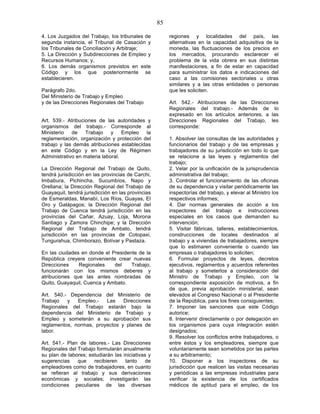 85

4. Los Juzgados del Trabajo, los tribunales de          regiones y localidades del país, las
segunda instancia, el Tribunal de Casación y            alternativas en la capacidad adquisitiva de la
los Tribunales de Conciliación y Arbitraje;             moneda, las fluctuaciones de los precios en
5. La Dirección y Subdirecciones de Empleo y            los mercados, procurando esclarecer el
Recursos Humanos; y,                                    problema de la vida obrera en sus distintas
6. Los demás organismos previstos en este               manifestaciones, a fin de estar en capacidad
Código y los que posteriormente se                      para suministrar los datos e indicaciones del
establecieren.                                          caso a las comisiones sectoriales u otras
                                                        similares y a las otras entidades o personas
Parágrafo 2do.                                          que les soliciten.
Del Ministerio de Trabajo y Empleo
y de las Direcciones Regionales del Trabajo             Art. 542.- Atribuciones de las Direcciones
                                                        Regionales del trabajo.- Además de lo
                                                        expresado en los artículos anteriores, a las
Art. 539.- Atribuciones de las autoridades y            Direcciones Regionales del Trabajo, les
organismos del trabajo.- Corresponde al                 corresponde:
Ministerio   de    Trabajo    y    Empleo  la
reglamentación, organización y protección del           1. Absolver las consultas de las autoridades y
trabajo y las demás atribuciones establecidas           funcionarios del trabajo y de las empresas y
en este Código y en la Ley de Régimen                   trabajadores de su jurisdicción en todo lo que
Administrativo en materia laboral.                      se relacione a las leyes y reglamentos del
                                                        trabajo;
La Dirección Regional del Trabajo de Quito,             2. Velar por la unificación de la jurisprudencia
tendrá jurisdicción en las provincias de Carchi,        administrativa del trabajo;
Imbabura, Pichincha, Sucumbíos, Napo y                  3. Controlar el funcionamiento de las oficinas
Orellana; la Dirección Regional del Trabajo de          de su dependencia y visitar periódicamente las
Guayaquil, tendrá jurisdicción en las provincias        inspectorías del trabajo, y elevar al Ministro los
de Esmeraldas, Manabí, Los Ríos, Guayas, El             respectivos informes;
Oro y Galápagos; la Dirección Regional del              4. Dar normas generales de acción a los
Trabajo de Cuenca tendrá jurisdicción en las            inspectores del trabajo e instrucciones
provincias del Cañar, Azuay, Loja, Morona               especiales en los casos que demanden su
Santiago y Zamora Chinchipe; y la Dirección             intervención;
Regional del Trabajo de Ambato, tendrá                  5. Visitar fábricas, talleres, establecimientos,
jurisdicción en las provincias de Cotopaxi,             construcciones de locales destinados al
Tungurahua, Chimborazo, Bolívar y Pastaza.              trabajo y a viviendas de trabajadores, siempre
                                                        que lo estimaren conveniente o cuando las
En las ciudades en donde el Presidente de la            empresas o trabajadores lo soliciten;
República creyere conveniente crear nuevas              6. Formular proyectos de leyes, decretos
Direcciones    Regionales    del    Trabajo,            ejecutivos, reglamentos y acuerdos referentes
funcionarán con los mismos deberes y                    al trabajo y someterlos a consideración del
atribuciones que las antes nombradas de                 Ministro de Trabajo y Empleo, con la
Quito, Guayaquil, Cuenca y Ambato.                      correspondiente exposición de motivos, a fin
                                                        de que, previa aprobación ministerial, sean
Art. 540.- Dependencia del Ministerio de                elevados al Congreso Nacional o al Presidente
Trabajo   y   Empleo.-   Las    Direcciones             de la República, para los fines consiguientes;
Regionales del Trabajo estarán bajo la                  7. Imponer las sanciones que este Código
dependencia del Ministerio de Trabajo y                 autorice;
Empleo y someterán a su aprobación sus                  8. Intervenir directamente o por delegación en
reglamentos, normas, proyectos y planes de              los organismos para cuya integración estén
labor.                                                  designados;
                                                        9. Resolver los conflictos entre trabajadores, o
Art. 541.- Plan de labores.- Las Direcciones            entre éstos y los empleadores, siempre que
Regionales del Trabajo formularán anualmente            voluntariamente sean sometidos por las partes
su plan de labores; estudiarán las iniciativas y        a su arbitramento;
sugerencias    que    recibieren    tanto    de         10. Disponer a los inspectores de su
empleadores como de trabajadores, en cuanto             jurisdicción que realicen las visitas necesarias
se refieran al trabajo y sus derivaciones               y periódicas a las empresas industriales para
económicas y sociales; investigarán las                 verificar la existencia de los certificados
condiciones peculiares de las diversas                  médicos de aptitud para el empleo, de los
 