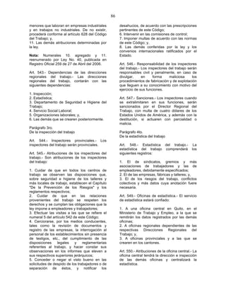 86

menores que laboran en empresas industriales           desahucios, de acuerdo con las prescripciones
y en trabajos no industriales. De no existir,          pertinentes de este Código;
procederá conforme al artículo 628 del Código          6. Intervenir en las comisiones de control;
del Trabajo; y,                                        7. Imponer multas de acuerdo con las normas
11. Las demás atribuciones determinadas por            de este Código; y,
la ley.                                                8. Las demás conferidas por la ley y los
                                                       convenios internacionales ratificados por el
Nota: Numerales 10. agregado y 11.                     Estado.
reenumerado por Ley No. 40, publicada en
Registro Oficial 259 de 27 de Abril del 2006.          Art. 546.- Responsabilidad de los inspectores
                                                       del trabajo.- Los inspectores del trabajo serán
Art. 543.- Dependencias de las direcciones             responsables civil y penalmente, en caso de
regionales del trabajo.- Las direcciones               divulgar,     en     forma    maliciosa      los
regionales del trabajo, contarán con las               procedimientos de fabricación y de explotación
siguientes dependencias:                               que lleguen a su conocimiento con motivo del
                                                       ejercicio de sus funciones.
1. Inspección;
2. Estadística;                                        Art. 547.- Sanciones.- Los inspectores cuando
3. Departamento de Seguridad e Higiene del             se extralimitaren en sus funciones, serán
Trabajo;                                               sancionados por el Director Regional del
4. Servicio Social Laboral;                            Trabajo, con multa de cuatro dólares de los
5. Organizaciones laborales; y,                        Estados Unidos de América, y además con la
6. Las demás que se crearen posteriormente.            destitución, si actuaren con parcialidad o
                                                       malicia.
Parágrafo 3ro.
De la inspección del trabajo                           Parágrafo 4to.
                                                       De la estadística del trabajo
Art. 544.- Inspectores provinciales.- Los
inspectores del trabajo serán provinciales.            Art. 548.- Estadística del trabajo.-           La
                                                       estadística del trabajo comprenderá           los
Art. 545.- Atribuciones de los inspectores del         siguientes registros:
trabajo.- Son atribuciones de los inspectores
del trabajo:                                           1. El de sindicatos, gremios y más
                                                       asociaciones de trabajadores y las de
1. Cuidar de que en todos los centros de               empleadores, debidamente especificados;
trabajo se observen las disposiciones que,             2. El de las empresas, fábricas y talleres; y,
sobre seguridad e higiene de los talleres y            3. El de los riesgos del trabajo, conflictos
más locales de trabajo, establecen el Capítulo         colectivos y más datos cuya anotación fuere
"De la Prevención de los Riesgos" y los                necesaria.
reglamentos respectivos;
2. Cuidar de que en las relaciones                     Art. 549.- Oficinas de estadística.- El servicio
provenientes del trabajo se respeten los               de estadística estará confiado:
derechos y se cumplan las obligaciones que la
ley impone a empleadores y trabajadores;               1. A una oficina central en Quito, en el
3. Efectuar las visitas a las que se refiere el        Ministerio de Trabajo y Empleo, a la que se
numeral 5 del artículo 542 de este Código;             remitirán los datos registrados por las demás
4. Cerciorarse, por los medios conducentes,            oficinas;
tales como la revisión de documentos y                 2. A oficinas regionales dependientes de las
registro de las empresas, la interrogación al          respectivas Direcciones Regionales del
personal de los establecimientos sin presencia         Trabajo; y,
de testigos, etc., del cumplimiento de las             3. A oficinas provinciales y a las que se
disposiciones    legales    y    reglamentarias        crearen en los cantones.
referentes al trabajo, y hacer constar sus
observaciones en los informes que eleven a             Art. 550.- Atribuciones de la oficina central.- La
sus respectivos superiores jerárquicos;                oficina central tendrá la dirección e inspección
5. Conceder o negar el visto bueno en las              de las demás oficinas y centralizará la
solicitudes de despido de los trabajadores o de        estadística.
separación de éstos, y notificar los
 