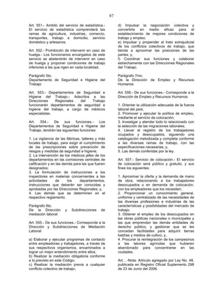 87

Art. 551.- Ambito del servicio de estadística.-         d) Impulsar la negociación colectiva y
El servicio de estadística comprenderá las              convertirla en medio eficaz para el
ramas de agricultura, industrias, comercio,             establecimiento de mejores condiciones de
transportes, trabajo a domicilio, servicio              trabajo y empleo;
doméstico y artesanos.                                  e) Impulsar y propender al trato extrajudicial
                                                        de los conflictos colectivos de trabajo, que
Art. 552.- Prohibición de intervenir en caso de         tienda a aproximar las posiciones de las
huelga.- Los funcionarios encargados de este            partes; y,
servicio se abstendrán de intervenir en caso            f) Coordinar sus funciones y colaborar
de huelga y proponer condiciones de trabajo             estrechamente con las Direcciones Regionales
inferiores a las que rigen en cada localidad.           del Trabajo.

Parágrafo 5to.                                          Parágrafo 7mo.
Departamento de Seguridad e Higiene del                 De la Dirección de Empleo y Recursos
Trabajo                                                 Humanos

Art. 553.- Departamentos de Seguridad e                 Art. 556.- De sus funciones.- Corresponde a la
Higiene del Trabajo.- Adscritos a las                   Dirección de Empleo y Recursos Humanos:
Direcciones    Regionales   del  Trabajo
funcionarán departamentos de seguridad e                1. Orientar la utilización adecuada de la fuerza
higiene del trabajo, a cargo de médicos                 laboral del país;
especialistas.                                          2. Promover y ejecutar la política de empleo,
                                                        mediante el servicio de colocación;
Art.  554.-    De     sus    funciones.-   Los          3. Investigar y atender todo lo relacionado con
Departamentos de Seguridad e Higiene del                la selección de las migraciones laborales;
Trabajo, tendrán las siguientes funciones:              4. Llevar el registro de los trabajadores
                                                        ocupados y desocupados, siguiendo una
1. La vigilancia de las fábricas, talleres y más        catalogación metodizada y completa conforme
locales de trabajo, para exigir el cumplimiento         a las diversas ramas de trabajo, con las
de las prescripciones sobre prevención de               especificaciones necesarias; y,
riesgos y medidas de seguridad e higiene;               5. Las demás conferidas por la ley.
2. La intervención de los médicos jefes de los
departamentos en las comisiones centrales de            Art. 557.- Servicio de colocación.- El servicio
calificación y en las demás para las que fueren         de colocación será público y gratuito, y sus
designados;                                             fines los siguientes:
3. La formulación de instrucciones a los
inspectores en materias concernientes a las             1. Aproximar la oferta y la demanda de mano
actividades      de      los    departamentos,          de obra, relacionando a los trabajadores
instrucciones que deberán ser conocidas y               desocupados o en demanda de colocación,
aprobadas por las Direcciones Regionales; y,            con los empleadores que los necesiten;
4. Las demás que se determinen en el                    2. Proporcionar un conocimiento general,
respectivo reglamento.                                  uniforme y centralizado de las necesidades de
                                                        las diversas profesiones e industrias de las
Parágrafo 6to.                                          características y posibilidades del mercado de
De la Dirección       y   Subdirecciones     de         trabajo;
mediación laboral                                       3. Obtener el empleo de los desocupados en
                                                        las obras públicas nacionales o municipales y
Art. 555.- De sus funciones.- Corresponde a la          las que emprendan las demás entidades de
Dirección y Subdirecciones de Mediación                 derecho público, y gestionar que se les
Laboral:                                                concedan facilidades para adquirir tierras
                                                        baldías y medios de cultivo; y,
a) Elaborar y ejecutar programas de contacto            4. Procurar la reintegración de los campesinos
entre empleadores y trabajadores, a través de           a las labores agrícolas que hubieren
sus respectivos organismos, encaminados a               abandonado para concentrarse en las
lograr un mejor entendimiento entre ellos;              ciudades.
b) Realizar la mediación obligatoria conforme
a lo previsto en este Código;                           Art. ..-Nota: Artículo agregado por Ley No. 48,
c) Realizar la mediación previa a cualquier             publicada en Registro Oficial Suplemento 298
conflicto colectivo de trabajo;                         de 23 de Junio del 2006.
 