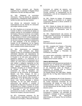 88

Nota: Artículo derogado por Decreto                      funcionará, en calidad de asesora, una
Legislativo No. 8, publicado en Registro Oficial         comisión compuesta por un delegado del
Suplemento 330 de 6 de Mayo del 2008.                    Concejo Cantonal, un representante de los
                                                         empleadores y otro de los trabajadores de la
Art.     558.-    Obligación    de    suministrar        circunscripción.
información.- Para los efectos de colocación,
empleadores y trabajadores están obligados a             Art. 562.- Cédula de trabajo.- El trabajador
facilitar los datos que les sean pedidos.                estará obligado a inscribirse en el registro
                                                         ocupacional, debiendo la oficina conferirle su
Las oficinas de colocación tendrán la                    cédula de trabajo.
supervigilancia de las oficinas de colocación
que tengan carácter privado.                             Art. 563.- Cédula de trabajo del maestro de
                                                         taller.- La cédula de trabajo de los maestros de
Art. 559.- Equilibrio en el mercado de trabajo.-         taller contendrá la autorización para la
Cuando la oferta y la demanda de trabajo no              apertura de éste.
puedan cubrirse en una localidad, la Dirección
de Empleo y Recursos Humanos, con el objeto              Art. 564.- Reglamentación del servicio de
de restablecer el equilibrio del mercado de              empleo y recursos humanos.- El Presidente de
trabajo, actuará en función compensadora que             la República, reglamentará el servicio de
se ejercerá mediante el enlace y coordinación            empleo y recursos humanos.
de servicios entre los organismos establecidos
en este parágrafo, a fin de conseguir el                 Capítulo II
traslado de los trabajadores de los lugares              De la administración de justicia
donde hubiere exceso de oferta de mano de
obra a aquellos donde hubiere demanda.                   Art. 565.- Juzgados del Trabajo y Tribunales
                                                         de Conciliación y Arbitraje.- Para la
Art.    560.-   Autorización    al    trabajador         administración     de     justicia funcionarán
extranjero.- Todo extranjero que desee                   Juzgados del Trabajo y Tribunales de
ingresar al país con el propósito de desarrollar         Conciliación y Arbitraje.
actividades laborales con dependencia de
personas naturales o jurídicas, domiciliadas en          Los jueces serán nombrados y ejercerán sus
el Ecuador o en otro país, para solicitar la             funciones, de conformidad con la Ley
respectiva visación y su inscripción en el               Orgánica de la Función Judicial.
Registro de Extranjeros o la renovación de la
misma, así como para la modificación hacia               TRIPLE REITERACION:
esta calidad y categoría migratorias de tipo             Ejecutoriada el acta transaccional aprobada en
laboral, con posterioridad a su admisión en el           sentencia por el Tribunal de Conciliación y
país, deberán previamente obtener un                     Arbitraje del Ministerio del Trabajo, y acatada
certificado otorgado por el Director Nacional            en las respectivas actas de finiquito y
de Empleo y Recursos Humanos con                         liquidación, no procede ante la Función
jurisdicción en toda la República, con                   Judicial impugnar tal sentencia.
excepción de las provincias de Esmeraldas,               Ver Gaceta Judicial. Año 1998. Mayo - Agosto.
Manabí, Los Ríos, Guayas, El Oro y                       Serie XVI. No. 12. Pág. 3243. Fallos III-A, III-B,
Galápagos, en las que el Subsecretario de                III-C.
Trabajo del Litoral ejercerá tales funciones y
atribuciones; y en las Provincias de Cañar,              Art. 566.- Competencia de la Corte Suprema y
Azuay, Loja, Morona Santiago y Zamora                    de las Cortes Superiores.- La Corte Suprema y
Chinchipe, en las que tales funciones y                  las Cortes Superiores conocerán de las
atribuciones las ejercerá y cumplirá el                  controversias del trabajo en virtud de los
Subdirector de Recursos Humanos del Austro               correspondientes recursos, de conformidad
del Ministerio de Trabajo y Empleo en el que             con las disposiciones de este Código y las del
conste la autorización favorable de la actividad         derecho común.
a desarrollar y que su admisión y/o
permanencia en el país, no afecte a la política          Art. 567.- Atribuciones de los Tribunales de
nacional de empleo y recursos humanos.                   Conciliación y Arbitraje.- Los tribunales de
                                                         conciliación y arbitraje, en primera y segunda
Art. 561.- Comisiones asesoras.- En las                  instancia,     tendrán      las     atribuciones
oficinas central y regionales de colocación de           determinadas en el Capítulo "De los Conflictos
la Dirección de Empleo y Recursos Humanos                Colectivos.
 
