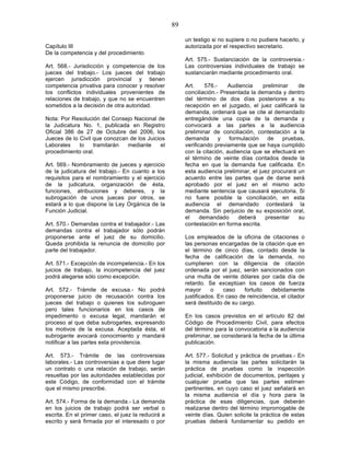 89

                                                         un testigo si no supiere o no pudiere hacerlo, y
Capítulo III                                             autorizada por el respectivo secretario.
De la competencia y del procedimiento
                                                         Art. 575.- Sustanciación de la controversia.-
Art. 568.- Jurisdicción y competencia de los             Las controversias individuales de trabajo se
jueces del trabajo.- Los jueces del trabajo              sustanciarán mediante procedimiento oral.
ejercen jurisdicción provincial y tienen
competencia privativa para conocer y resolver            Art.     576.-    Audiencia     preliminar   de
los conflictos individuales provenientes de              conciliación.- Presentada la demanda y dentro
relaciones de trabajo, y que no se encuentren            del término de dos días posteriores a su
sometidos a la decisión de otra autoridad.               recepción en el juzgado, el juez calificará la
                                                         demanda, ordenará que se cite al demandado
Nota: Por Resolución del Consejo Nacional de             entregándole una copia de la demanda y
la Judicatura No. 1, publicada en Registro               convocará a las partes a la audiencia
Oficial 386 de 27 de Octubre del 2006, los               preliminar de conciliación, contestación a la
Jueces de lo Civil que conozcan de los Juicios           demanda        y  formulación     de    pruebas,
Laborales    lo    tramitarán  mediante      el          verificando previamente que se haya cumplido
procedimiento oral.                                      con la citación, audiencia que se efectuará en
                                                         el término de veinte días contados desde la
Art. 569.- Nombramiento de jueces y ejercicio            fecha en que la demanda fue calificada. En
de la judicatura del trabajo.- En cuanto a los           esta audiencia preliminar, el juez procurará un
requisitos para el nombramiento y el ejercicio           acuerdo entre las partes que de darse será
de la judicatura, organización de ésta,                  aprobado por el juez en el mismo acto
funciones, atribuciones y deberes, y la                  mediante sentencia que causará ejecutoria. Si
subrogación de unos jueces por otros, se                 no fuere posible la conciliación, en esta
estará a lo que dispone la Ley Orgánica de la            audiencia el demandado contestará la
Función Judicial.                                        demanda. Sin perjuicio de su exposición oral,
                                                         el     demandado      deberá     presentar    su
Art. 570.- Demandas contra el trabajador.- Las           contestación en forma escrita.
demandas contra el trabajador sólo podrán
proponerse ante el juez de su domicilio.                 Los empleados de la oficina de citaciones o
Queda prohibida la renuncia de domicilio por             las personas encargadas de la citación que en
parte del trabajador.                                    el término de cinco días, contado desde la
                                                         fecha de calificación de la demanda, no
Art. 571.- Excepción de incompetencia.- En los           cumplieren con la diligencia de citación
juicios de trabajo, la incompetencia del juez            ordenada por el juez, serán sancionados con
podrá alegarse sólo como excepción.                      una multa de veinte dólares por cada día de
                                                         retardo. Se exceptúan los casos de fuerza
Art. 572.- Trámite de excusa.- No podrá                  mayor      o    caso    fortuito  debidamente
proponerse juicio de recusación contra los               justificados. En caso de reincidencia, el citador
jueces del trabajo o quienes los subroguen               será destituido de su cargo.
pero tales funcionarios en los casos de
impedimento o excusa legal, mandarán el                  En los casos previstos en el artículo 82 del
proceso al que deba subrogarles, expresando              Código de Procedimiento Civil, para efectos
los motivos de la excusa. Aceptada ésta, el              del término para la convocatoria a la audiencia
subrogante avocará conocimiento y mandará                preliminar, se considerará la fecha de la última
notificar a las partes esta providencia.                 publicación.

Art. 573.- Trámite de las controversias                  Art. 577.- Solicitud y práctica de pruebas.- En
laborales.- Las controversias a que diere lugar          la misma audiencia las partes solicitarán la
un contrato o una relación de trabajo, serán             práctica de pruebas como la inspección
resueltas por las autoridades establecidas por           judicial, exhibición de documentos, peritajes y
este Código, de conformidad con el trámite               cualquier prueba que las partes estimen
que el mismo prescribe.                                  pertinentes, en cuyo caso el juez señalará en
                                                         la misma audiencia el día y hora para la
Art. 574.- Forma de la demanda.- La demanda              práctica de esas diligencias, que deberán
en los juicios de trabajo podrá ser verbal o             realizarse dentro del término improrrogable de
escrita. En el primer caso, el juez la reducirá a        veinte días. Quien solicite la práctica de estas
escrito y será firmada por el interesado o por           pruebas deberá fundamentar su pedido en
 