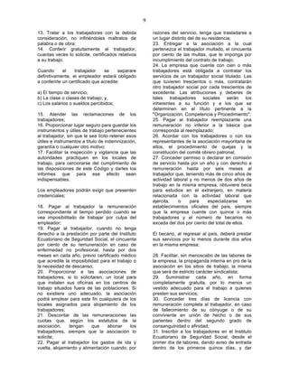 9

13. Tratar a los trabajadores con la debida             razones del servicio, tenga que trasladarse a
consideración, no infiriéndoles maltratos de            un lugar distinto del de su residencia;
palabra o de obra;                                      23. Entregar a la asociación a la cual
14. Conferir gratuitamente al trabajador,               pertenezca el trabajador multado, el cincuenta
cuantas veces lo solicite, certificados relativos       por ciento de las multas, que le imponga por
a su trabajo.                                           incumplimiento del contrato de trabajo;
                                                        24. La empresa que cuente con cien o más
Cuando       el   trabajador     se     separare        trabajadores está obligada a contratar los
definitivamente, el empleador estará obligado           servicios de un trabajador social titulado. Las
a conferirle un certificado que acredite:               que tuvieren trescientos o más, contratarán
                                                        otro trabajador social por cada trescientos de
a) El tiempo de servicio;                               excedente. Las atribuciones y deberes de
b) La clase o clases de trabajo; y,                     tales trabajadores sociales serán los
c) Los salarios o sueldos percibidos;                   inherentes a su función y a los que se
                                                        determinen en el título pertinente a la
15. Atender las reclamaciones de los                    "Organización, Competencia y Procedimiento";
trabajadores;                                           25. Pagar al trabajador reemplazante una
16. Proporcionar lugar seguro para guardar los          remuneración no inferior a la básica que
instrumentos y útiles de trabajo pertenecientes         corresponda al reemplazado;
al trabajador, sin que le sea lícito retener esos       26. Acordar con los trabajadores o con los
útiles e instrumentos a título de indemnización,        representantes de la asociación mayoritaria de
garantía o cualquier otro motivo;                       ellos, el procedimiento de quejas y la
17. Facilitar la inspección y vigilancia que las        constitución del comité obrero patronal;
autoridades practiquen en los locales de                27. Conceder permiso o declarar en comisión
trabajo, para cerciorarse del cumplimiento de           de servicio hasta por un año y con derecho a
las disposiciones de este Código y darles los           remuneración hasta por seis meses al
informes que para ese efecto sean                       trabajador que, teniendo más de cinco años de
indispensables.                                         actividad laboral y no menos de dos años de
                                                        trabajo en la misma empresa, obtuviere beca
Los empleadores podrán exigir que presenten             para estudios en el extranjero, en materia
credenciales;                                           relacionada con la actividad laboral que
                                                        ejercita,    o     para     especializarse    en
18. Pagar al trabajador la remuneración                 establecimientos oficiales del país, siempre
correspondiente al tiempo perdido cuando se             que la empresa cuente con quince o más
vea imposibilitado de trabajar por culpa del            trabajadores y el número de becarios no
empleador;                                              exceda del dos por ciento del total de ellos.
19. Pagar al trabajador, cuando no tenga
derecho a la prestación por parte del Instituto         El becario, al regresar al país, deberá prestar
Ecuatoriano de Seguridad Social, el cincuenta           sus servicios por lo menos durante dos años
por ciento de su remuneración en caso de                en la misma empresa;
enfermedad no profesional, hasta por dos
meses en cada año, previo certificado médico            28. Facilitar, sin menoscabo de las labores de
que acredite la imposibilidad para el trabajo o         la empresa, la propaganda interna en pro de la
la necesidad de descanso;                               asociación en los sitios de trabajo, la misma
20. Proporcionar a las asociaciones de                  que será de estricto carácter sindicalista;
trabajadores, si lo solicitaren, un local para          29. Suministrar cada año, en forma
que instalen sus oficinas en los centros de             completamente gratuita, por lo menos un
trabajo situados fuera de las poblaciones. Si           vestido adecuado para el trabajo a quienes
no existiere uno adecuado, la asociación                presten sus servicios;
podrá emplear para este fin cualquiera de los           30. Conceder tres días de licencia con
locales asignados para alojamiento de los               remuneración completa al trabajador, en caso
trabajadores;                                           de fallecimiento de su cónyuge o de su
21. Descontar de las remuneraciones las                 conviviente en unión de hecho o de sus
cuotas que, según los estatutos de la                   parientes dentro del segundo grado de
asociación,    tengan     que     abonar    los         consanguinidad o afinidad;
trabajadores, siempre que la asociación lo              31. Inscribir a los trabajadores en el Instituto
solicite;                                               Ecuatoriano de Seguridad Social, desde el
22. Pagar al trabajador los gastos de ida y             primer día de labores, dando aviso de entrada
vuelta, alojamiento y alimentación cuando, por          dentro de los primeros quince días, y dar
 