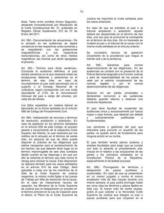 91

                                                        Justicia les impondrá la multa señalada para
Nota: Texto entre comillas (Inciso Segundo),            los casos anteriores.
declarado Inconstitucional por Resolución de
la Corte Constitucional No. 31, publicada en            En caso de que se solicitare al juez o al
Registro Oficial Suplemento 372 de 27 de                tribunal ampliación o aclaración, aquella
Enero del 2011.                                         deberá ser despachada en el término de tres
                                                        días, una vez que se pronuncie la contraparte
Art. 582.- Documentación de actuaciones.- De            en el término de dos días. De no hacérselo se
lo actuado en las audiencias se dejará                  multará al juez o al tribunal de la causa con la
constancia en las respectivas actas sumarias y          misma multa señalada en el artículo anterior.
se    respaldarán    con    las   grabaciones
magnetofónicas       y     sus     respectivas          Se     concederá      recurso   de apelación
transcripciones, así como de otros medios               únicamente de la providencia que niegue el
magnéticos, las mismas que serán agregadas              trámite oral o de la sentencia.
al proceso.
                                                        Art.    585.-    Garantías      para    normal
Art. 583.- Término para dictar sentencia.-              desenvolvimiento de las diligencias.- En las
Concluida la audiencia definitiva, el juez              audiencias se contará con la presencia de la
dictará sentencia en la que resolverá todas las         Policía Nacional asignada a la Función Judicial
excepciones dilatorias y perentorias en el              y será de responsabilidad de los jueces el
término de diez días; en caso de                        velar por el estricto cumplimiento de las
incumplimiento el juez será sancionado por el           normas     legales    y     por    el   normal
superior o el Consejo Nacional de la                    desenvolvimiento de las diligencias.
Judicatura, según corresponda, con una multa
equivalente al 2.5% de la remuneración                  Quienes sin ser partes procesales o
mensual del juez a cargo del proceso, por               declarantes concurran a las audiencias
cada día de retraso.                                    deberán guardar silencio y observar una
                                                        conducta respetuosa.
Los fallos expedidos en materia laboral se
ejecutarán en la forma señalada en el artículo          El juez tiene facultad de suspender las
488 del Código de Procedimiento Civil.                  audiencias única y exclusivamente por fuerza
                                                        mayor o caso fortuito, que deberán ser debida
Art. 584.- Interposición de recursos y términos         y     suficientemente       justificadas    y
de resolución, ampliación o aclaración.- En             fundamentadas.
caso de apelación en los términos señalados
en el artículo 609 de este Código, el proceso           Las opiniones o gestiones del juez que
pasará a conocimiento de la respectiva Corte            interviene para procurar un acuerdo de las
Superior del Distrito, la cual resolverá por los        partes, no podrán servir de fundamento para
méritos de lo actuado en el término de veinte           ninguna acción en su contra.
días, sin perjuicio de que de oficio pueda
disponer la práctica de las diligencias que             El juez también tendrá plenos poderes y
estime necesarias para el esclarecimiento de            amplias facultades para exigir que se cumpla
los hechos, las que deberán tener lugar en el           con todo lo atinente al procedimiento oral,
término improrrogable de seis días contados             incluso en lo relativo a las actuaciones de las
desde cuando se las disponga y sin que por              partes y los principios señalados en la
ello se extienda el término que esta norma le           Constitución Política de la República,
otorga para resolver la causa. Esta disposición         especialmente el de lealtad procesal.
se aplicará también para los casos señalados
en el artículo 610 de este Código. Será                 Art. 586.- Prorrogación de términos y
aplicable a cada uno de los miembros de la              designación     de    jueces     auxiliares   y
Sala de la Corte Superior de Justicia                   ocasionales.- En caso de que se presentaren
respectiva, la misma multa fijada a los jueces          en un mismo juzgado y contra el mismo
de Trabajo por falta de resolución de la causa.         empleador más de diez causas durante una
En el caso de interponerse recurso de                   misma semana, el juez podrá prorrogar hasta
casación, los Ministros de la Corte Suprema             por cinco días los términos y plazos fijados en
de Justicia que no despacharen un proceso en            esta Ley. Si fueren más de veinte causas,
el término previsto en la Ley de Casación para          podrá el juez solicitar a la Honorable Corte
el efecto, el Pleno de la Corte Suprema de              Suprema de Justicia que designe un juez o
                                                        jueces auxiliares para que cooperen en el
 