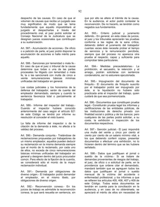 92

despacho de las causas. En caso de que el               que por ello se altere el trámite de la causa.
volumen de causas que reciba un juzgado sea             En la audiencia, el actor podrá contestar la
muy significativo de modo que se tema                   reconvención. De no hacerlo, se tendrán como
fundadamente que aquello imposibilitará al              negados sus fundamentos.
juzgado el despacharlas a través del
procedimiento oral, el juez podrá solicitar al          Art. 593.- Criterio judicial y juramento
Consejo Nacional de la Judicatura que se                deferido.- En general, en esta clase de juicios,
designen jueces ocasionales que contribuyan             el juez y los tribunales apreciarán las pruebas
a su sustanciación.                                     conforme a las reglas de la sana crítica,
                                                        debiendo deferir al juramento del trabajador
Art. 587.- Acumulación de acciones.- De oficio          cuantas veces éste necesite probar el tiempo
o a petición de parte, el juez podrá disponer la        de servicios y la remuneración percibida,
acumulación de acciones si halla mérito para            siempre que del proceso no aparezca otra
aquello.                                                prueba al respecto, capaz y suficiente para
                                                        comprobar tales particulares.
Art. 588.- Sanciones por temeridad o mala fe.-
En caso de que el juez o tribunal de la causa           Art. 594.- Medidas precautelatorias.- La
determine que todas o una de las partes                 prohibición, el secuestro, la retención y el
procesales ha litigado con temeridad o mala             arraigo, podrán solicitarse con sentencia
fe, la o las sancionará con multa de cinco a            condenatoria, así no estuviere ejecutoriada.
veinte remuneraciones básicas mínimas
unificadas del trabajador en general.                   Art. 595.- Impugnación del documento de
                                                        finiquito.- El documento de finiquito suscrito
Las costas judiciales y los honorarios de la            por el trabajador podrá ser impugnado por
defensa del trabajador, serán de cuenta del             éste, si la liquidación no hubiere sido
empleador demandado, siempre y cuando la                practicada ante el inspector del trabajo, quien
sentencia favorezca total o parcialmente al             cuidará de que sea pormenorizada.
trabajador.
                                                        Art. 596.- Documentos que constituyen prueba
Art. 589.- Informe del inspector del trabajo.-          legal.- Constituirán prueba legal los informes y
Cuando el inspector hubiere conocido                    certificaciones de las entidades públicas, de
anteriormente del caso según el artículo 621            las instituciones de derecho privado con
de este Código se tendrá por informe su                 finalidad social o pública y de los bancos; pero
resolución al conceder el visto bueno.                  cualquiera de las partes podrá solicitar, a su
                                                        costa, la exhibición o inspección de los
La falta de informe del inspector o de la               documentos respectivos.
citación de la demanda a éste, no afecta a la
validez del proceso.                                    Art. 597.- Sanción judicial.- El juez impondrá
                                                        una multa del veinte y cinco por ciento al
Art. 590.- Demanda conjunta.- Tratándose de             ciento por ciento de un salario mínimo vital, a
reclamaciones propuestas por trabajadores de            los que debiendo conferir copias, presentar
un mismo empleador, aquellos pueden deducir             documentos o efectuar una exhibición, no lo
su reclamación en la misma demanda siempre              hicieren dentro del término que se les hubiere
que el monto de lo reclamado, por cada uno              señalado.
de ellos, no exceda de cinco remuneraciones
básicas mínimas unificadas del trabajador en            Art. 598.- Datos que justifiquen el jornal o
general y designen dentro del juicio procurador         sueldo de la víctima.- Si se tratare de
común. Para efecto de la fijación de la cuantía,        demandas provenientes de riesgos del trabajo,
se considerará sólo el monto de la mayor                el juez, de oficio o a solicitud de parte, en la
reclamación individual.                                 providencia que ordene citar al demandado,
                                                        mandará también que se agreguen todos los
Art. 591.- Demanda por obligaciones de                  datos que justifiquen el jornal o sueldo
diverso origen.- El trabajador podrá demandar           mensual de la víctima del accidente o
al empleador, en el mismo libelo, por                   enfermedad profesional, y los informes a que
obligaciones de diverso origen.                         se refieren los artículos 405, 406, 407 y 409 de
                                                        este Código. Todos estos documentos se
Art. 592.- Reconvención conexa.- En los                 tendrán en cuenta para la conciliación en la
juicios de trabajo es admisible la reconvención         audiencia, y en caso de no obtenérsela, se
conexa, la que será resuelta en sentencia, sin          apreciará el mérito de ellos sin necesidad de
 