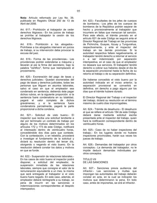 95

Nota: Artículo reformado por Ley No. 39,
publicada en Registro Oficial 250 de 13 de              Art. 623.- Facultades de los jefes de cuerpos
Abril del 2006.                                         de bomberos.- Los jefes de los cuerpos de
                                                        bomberos de la República podrán separar de
Art. 617.- Prohibición al trabajador de ceder           hecho y provisionalmente al trabajador que
derechos litigiosos.- En los juicios de trabajo         incurriere en faltas que merezcan tal sanción.
se prohíbe al trabajador la cesión de los               Para este efecto, el trámite previsto en el
derechos litigiosos.                                    artículo 621 de este Código se seguirá ante el
                                                        Director Regional del Trabajo en las provincias
Art. 618.- Prohibición a los abogados.-                 de Pichincha, Guayas, Azuay y Tungurahua,
Prohíbese a los abogados intervenir en juicios          respectivamente, y ante el inspector del
de trabajo, si su intervención debe provocar la         trabajo en las demás provincias. Si la
excusa del juez.                                        autoridad respectiva fallare negativamente, el
                                                        trabajador tendrá derecho a retornar al servicio
Art. 619.- Forma de las providencias.- Las              o a ser indemnizado por separación
providencias podrán extenderse a máquina y              intempestiva, en el caso de que el empleador
llevarán al pie la firma del secretario, bajo la        no deseare sus servicios. El trabajador tendrá
palabra "certifico", forma que reemplazará al           derecho a cobrar sus haberes desde el día de
proveimiento.                                           la separación provisional hasta la fecha de su
                                                        retorno al trabajo o de su separación definitiva.
Art. 620.- Exoneración del pago de tasas y
derechos judiciales.- Quedan exoneradas del             De haberse concedido el visto bueno por la
pago de tasas y derechos judiciales, todas las          autoridad indicada en el inciso anterior, la
personas que litiguen en asuntos laborales,             separación provisional se convertirá en
salvo el caso en que el empleador sea                   definitiva, sin derecho a pago alguno por los
condenado en sentencia, debiendo éste pagar             días que el trámite hubiere durado.
dichos rubros, en la siguiente proporción: si la
sentencia fuere condenatoria en su totalidad,           El Director Regional del Trabajo o el inspector
pagará el valor completo de dichos                      del trabajo, dictará su resolución en el término
gravámenes; y si la sentencia fuere                     máximo de cuatro días improrrogables.
condenatoria parcialmente, pagará la parte
proporcional a dicha condena.                           Art. 624.- Trámite de desahucio.- El desahucio
                                                        al que se refiere el artículo 184 de este Código
Art. 621.- Solicitud de visto bueno.- El                deberá darse mediante solicitud escrita
inspector que reciba una solicitud tendiente a          presentada ante el inspector del trabajo, quien
dar por terminado un contrato de trabajo por            hará la notificación correspondiente dentro de
alguno de los motivos determinados en los               veinticuatro horas.
artículos 172 y 173 de este Código, notificará
al interesado dentro de veinticuatro horas,             Art. 625.- Caso de no haber inspectores del
concediéndole dos días para que conteste.               trabajo.- En los lugares donde no hubiere
Con la contestación, o en rebeldía, procederá           inspectores provinciales, harán sus veces los
a investigar el fundamento de la solicitud y            jueces de trabajo.
dictará su resolución dentro del tercer día,
otorgando o negando el visto bueno. En la               Art. 626.- Demandas del trabajador por otros
resolución deberá constar los datos y motivos           conceptos.- La demanda del trabajador, no le
en que se funde.                                        impide deducir demandas individuales por
                                                        otros conceptos.
Art. 622.- Suspensión de relaciones laborales.-
En los casos de visto bueno el inspector podrá          TITULO VII
disponer, a solicitud del empleador, la                 DE LAS SANCIONES
suspensión inmediata de las relaciones
laborales, siempre que consigne el valor de la          Art. 627.- Sanciones previa audiencia del
remuneración equivalente a un mes, la misma             infractor.- Las sanciones y multas que
que será entregada al trabajador si el visto            impongan las autoridades del trabajo deberán
bueno fuere negado. En este caso, además, el            constar en acta, en la cual se indicarán los
empleador deberá reintegrarle a su trabajo, so          motivos que determinaron la pena. En todo
pena de incurrir en las sanciones e                     caso, antes de imponerlas, se oirá al infractor.
indemnizaciones correspondientes al despido
intempestivo.
 