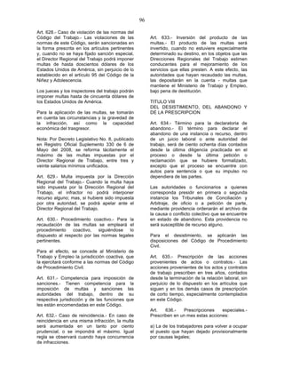96

Art. 628.- Caso de violación de las normas del
Código del Trabajo.- Las violaciones de las            Art. 633.- Inversión del producto de las
normas de este Código, serán sancionadas en            multas.- El producto de las multas será
la forma prescrita en los artículos pertinentes        invertido, cuando no estuviere especialmente
y, cuando no se haya fijado sanción especial,          determinado su destino, en los objetos que las
el Director Regional del Trabajo podrá imponer         Direcciones Regionales del Trabajo estimen
multas de hasta doscientos dólares de los              conducentes para el mejoramiento de los
Estados Unidos de América, sin perjuicio de lo         servicios que ellas presten. A este efecto, las
establecido en el artículo 95 del Código de la         autoridades que hayan recaudado las multas,
Niñez y Adolescencia.                                  las depositarán en la cuenta - multas que
                                                       mantiene el Ministerio de Trabajo y Empleo,
Los jueces y los inspectores del trabajo podrán        bajo pena de destitución.
imponer multas hasta de cincuenta dólares de
los Estados Unidos de América.                         TITULO VIII
                                                       DEL DESISTIMIENTO, DEL ABANDONO Y
Para la aplicación de las multas, se tomarán           DE LA PRESCRIPCION
en cuenta las circunstancias y la gravedad de
la infracción, así como la capacidad                   Art. 634.- Término para la declaratoria de
económica del trasgresor.                              abandono.- El término para declarar el
                                                       abandono de una instancia o recurso, dentro
Nota: Por Decreto Legislativo No. 8, publicado         de un juicio laboral o ante autoridad del
en Registro Oficial Suplemento 330 de 6 de             trabajo, será de ciento ochenta días contados
Mayo del 2008, se reforma tácitamente el               desde la última diligencia practicada en el
máximo de las multas impuestas por el                  proceso o desde la última petición o
Director Regional de Trabajo, entre tres y             reclamación que se hubiere formalizado,
veinte salarios mínimos unificados.                    excepto que el proceso se encuentre con
                                                       autos para sentencia o que su impulso no
Art. 629.- Multa impuesta por la Dirección             dependiera de las partes.
Regional del Trabajo.- Cuando la multa haya
sido impuesta por la Dirección Regional del            Las autoridades o funcionarios a quienes
Trabajo, el infractor no podrá interponer              corresponda presidir en primera o segunda
recurso alguno; mas, si hubiere sido impuesta          instancia los Tribunales de Conciliación y
por otra autoridad, se podrá apelar ante el            Arbitraje, de oficio o a petición de parte,
Director Regional del Trabajo.                         mediante providencia ordenarán el archivo de
                                                       la causa o conflicto colectivo que se encuentre
Art. 630.- Procedimiento coactivo.- Para la            en estado de abandono. Esta providencia no
recaudación de las multas se empleará el               será susceptible de recurso alguno.
procedimiento    coactivo,   siguiéndose  lo
dispuesto al respecto por las normas legales           Para el desistimiento, se aplicarán las
pertinentes.                                           disposiciones del Código de Procedimiento
                                                       Civil.
Para el efecto, se concede al Ministerio de
Trabajo y Empleo la jurisdicción coactiva, que         Art. 635.- Prescripción de las acciones
la ejercitará conforme a las normas del Código         provenientes de actos o contratos.- Las
de Procedimiento Civil.                                acciones provenientes de los actos y contratos
                                                       de trabajo prescriben en tres años, contados
Art. 631.- Competencia para imposición de              desde la terminación de la relación laboral, sin
sanciones.- Tienen competencia para la                 perjuicio de lo dispuesto en los artículos que
imposición de multas y sanciones las                   siguen y en los demás casos de prescripción
autoridades del trabajo, dentro de su                  de corto tiempo, especialmente contemplados
respectiva jurisdicción y de las funciones que         en este Código.
les están encomendadas en este Código.
                                                       Art.   636.-    Prescripciones   especiales.-
Art. 632.- Caso de reincidencia.- En caso de           Prescriben en un mes estas acciones:
reincidencia en una misma infracción, la multa
será aumentada en un tanto por ciento                  a) La de los trabajadores para volver a ocupar
prudencial, o se impondrá el máximo. Igual             el puesto que hayan dejado provisionalmente
regla se observará cuando haya concurrencia            por causas legales;
de infracciones.
 