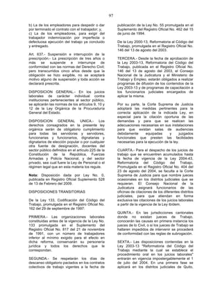 97

b) La de los empleadores para despedir o dar             publicación de la Ley No. 55 promulgada en el
por terminado el contrato con el trabajador; y,          Suplemento del Registro Oficial No. 462 del 15
c) La de los empleadores, para exigir del                de junio de 1994.
trabajador indemnización por imperfecta o
defectuosa ejecución del trabajo ya concluido            De la Ley 2000-13, Reformatoria al Código del
y entregado.                                             Trabajo, promulgada en el Registro Oficial No.
                                                         146 del 13 de agosto del 2003.
Art. 637.- Suspensión e interrupción de la
prescripción.- La prescripción de tres años o            TERCERA.- Desde la fecha de aprobación de
más se suspende e interrumpe de                          la Ley 2003-13, Reformatoria del Código del
conformidad con las normas del Derecho Civil;            Trabajo, publicada en el Registro Oficial No.
pero transcurridos cinco años desde que la               146 del 13 de agosto del 2003, el Consejo
obligación se hizo exigible, no se aceptará              Nacional de la Judicatura y el Ministerio de
motivo alguno de suspensión y toda acción se             Trabajo y Empleo, estarán obligados a realizar
declarará prescrita.                                     programas de difusión de los contenidos de la
                                                         Ley 2003-13 y de programas de capacitación a
DISPOSICION GENERAL.- En los juicios                     los funcionarios judiciales encargados de
laborales de carácter individual contra                  aplicar la misma.
instituciones pertenecientes al sector público,
se aplicarán las normas de los artículos 9, 10 y         Por su parte, la Corte Suprema de Justicia
12 de la Ley Orgánica de la Procuraduría                 adoptará las medidas pertinentes para la
General del Estado.                                      correcta aplicación de la indicada Ley, en
                                                         especial para la citación oportuna de las
DISPOSICION GENERAL UNICA.- Los                          demandas y para que se realicen las
derechos consagrados en la presente ley                  adecuaciones necesarias en sus instalaciones
orgánica serán de obligatorio cumplimiento               para que existan salas de audiencias
para todas las servidoras y servidores,                  debidamente      equipadas      y      juzgados
funcionarias y funcionarios, dignatarias y               funcionales que presten las facilidades
dignatarios de elección popular o por cualquier          necesarias para la ejecución de la ley.
otra fuente de designación, docentes del
sector público definidos en el artículo 225 de la        CUARTA.- Para el despacho de los juicios de
Constitución de la República, Fuerzas                    trabajo que se encuentren acumulados hasta
Armadas y Policía Nacional, y del sector                 la fecha de vigencia de la Ley 2004-43,
privado, sea cual fuere la Ley de Personal o el          Reformatoria del Código del Trabajo,
régimen legal que en esta materia los regule.            Promulgada en el Registro Oficial No. 404 del
                                                         23 de agosto del 2004, se faculta a la Corte
Nota: Disposición dada por Ley No. 0,                    Suprema de Justicia para que nombre jueces
publicada en Registro Oficial Suplemento 528             ocasionales en los distritos judiciales que se
de 13 de Febrero del 2009.                               requieran. El Consejo Nacional de la
                                                         Judicatura asignará funcionarios de las
DISPOSICIONES TRANSITORIAS                               oficinas de citaciones de los diferentes distritos
                                                         judiciales, para que atiendan en forma
De la Ley 133, Codificación del Código del               exclusiva las citaciones de los juicios laborales
Trabajo, promulgada en el Registro Oficial No.           a partir de la vigencia de la Ley ibídem.
162 del 29 de septiembre de 1997:
                                                         QUINTA.- En las jurisdicciones cantonales
PRIMERA.- Las organizaciones laborales                   donde no existan jueces de Trabajo,
constituidas antes de la vigencia de la Ley No.          conocerán las causas en primera instancia los
133 promulgada en el Suplemento del                      jueces de lo Civil, o si los jueces de Trabajo se
Registro Oficial No. 817 del 21 de noviembre             hallaren impedidos de intervenir se procederá
de 1991, con un número de trabajadores                   de conformidad con las reglas de subrogación.
inferior al mínimo exigido para el efecto en
dicha reforma, conservarán su personería                 SEXTA.- Las disposiciones contenidas en la
jurídica y todos los derechos que le                     Ley 2003-13 "Reformatoria del Código del
correspondan.                                            Trabajo mediante la cual se establece el
                                                         procedimiento oral en los juicios laborales"
SEGUNDA.- Se respetarán los días de                      entrarán en vigencia impostergablemente el 1
descanso obligatorio pactados en los contratos           de julio del 2004. En una primera fase se
colectivos de trabajo vigentes a la fecha de             aplicará en los distritos judiciales de Quito,
 