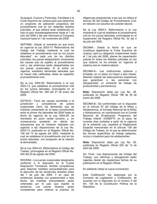 98

Guayaquil, Cuenca y Portoviejo. Facúltase a la         diligencias preparatorias a las que se refiere el
Corte Suprema de Justicia para que determine           artículo 65 del Código de Procedimiento Civil,
un programa de aplicación progresiva del               en relación con asuntos de carácter laboral.
procedimiento oral en los restantes distritos
judiciales, el que deberá estar establecido en         De la Ley 2005-3, Reformatoria a la Ley
todo el país impostergablemente hasta el 1 de          mediante la cual se establece el procedimiento
julio del 2006 y del que informará al Congreso         oral en los juicios laborales, promulgada en el
nacional hasta el 1 de noviembre del 2006.             Suplemento del Registro Oficial No. 52 del 4
                                                       de julio del 2005.
SEPTIMA.- Desde el momento en que entre
en vigencia la Ley 2003-13 "Reformatoria del           DECIMA.- Desde la fecha en que se
Código del Trabajo mediante la cual se                 constituya legalmente la Corte Suprema de
establece el procedimiento oral en los juicios         Justicia, será su obligación implementar hasta
laborales", en cada uno de los distritos               el 1 de julio del 2006, planes de capacitación
judiciales, los jueces despacharán únicamente          judicial en todos los distritos judiciales en los
las causas que se sujeten al procedimiento             que todavía no ha entrado en vigencia el
oral y, las anteriores serán despachadas por           sistema oral en materia laboral.
los jueces ocasionales. Si al entrar en
vigencia, existieren demandas laborales que            DECIMA-A.- Las instituciones públicas y
no hayan sido calificadas, éstas se sujetarán          privadas, en un plazo no mayor a seis meses,
al procedimiento oral.                                 deberán realizar las adecuaciones respectivas
                                                       que garanticen a las personas con
De la Ley 2004-29, Reformatoria a la Ley               discapacidad, un ambiente de trabajo de
2003-13, que establece el procedimiento oral           productividad y permanencia.
en los juicios laborales, promulgada en el
Registro Oficial No. 260 del 27 de enero del           Nota: Disposición dada por Ley No. 28,
2004.                                                  publicada en Registro Oficial 198 de 30 de
                                                       enero del 2006.
OCTAVA.- Tanto las causas sometidas a la
jurisdicción y competencia de jueces                   DECIMA-B.- De conformidad con lo dispuesto
ocasionales como las demandas que se                   en el artículo 87 del Código de la Niñez y
hubieren presentado en el lapso comprendido            Adolescencia, el Consejo Nacional de la Niñez
entre el primer día laborable del 2004 hasta la        y Adolescencia, en coordinación con el Comité
fecha de vigencia de la Ley 2004-29, se                Nacional de Erradicación Progresiva del
tramitarán en juicio verbal sumario; y, en             Trabajo Infantil -CONEPTI, en el plazo de
consecuencia quedarán sin efecto las                   noventa días contados a partir de la vigencia
actuaciones que se hubieren realizado con              de la presente Ley, expedirá el Reglamento
sujeción a las disposiciones de la Ley No.             Especial mencionado en el artículo 138 del
2003-13, publicada en el Registro Oficial No.          Código de Trabajo, en el que se determinarán
146 del 13 de agosto del 2003, mediante la             las formas específicas de trabajo peligroso,
cual se establece el procedimiento oral en los         nocivo o insalubre para los adolescentes.
juicios laborales, con excepción de la citación
al demandado.                                          Nota: Disposición dada por Ley No. 39,
                                                       publicada en Registro Oficial 250 de 13 de
De la Ley 2004-43, Reformatoria al Código del          Abril del 2006.
Trabajo, promulgada en el Registro Oficial No.
404 del 23 de agosto del 2004.                         Art. Final.- Las disposiciones del Código del
                                                       Trabajo, sus reformas y derogatorias están
NOVENA.- Los jueces ocasionales designados             vigentes desde las respectivas fechas de su
conforme a lo dispuesto en la Cuarta                   publicación en el Registro Oficial.
Disposición Transitoria, tendrán competencia
para disponer medidas precautelatorias para            En adelante cítese la nueva numeración.
la ejecución de las sentencias dictadas antes
del 1 de julio del 2004. Y en caso de                  Esta Codificación fue elaborada por la
sentencias dictadas con posterioridad a esta           Comisión de Legislación y Codificación, de
fecha, las medidas precautelares serán                 acuerdo con lo dispuesto en el número 2 del
ordenadas por el juez que expidió la                   Art. 139 de la Constitución Política de la
sentencia. Los jueces titulares serán                  República.
competentes para ordenar la práctica de
 