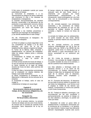 12
f) Dar aviso al empleador cuando por causa
justa faltare al trabajo;
g) Comunicar al empleador o a su
representante los peligros de daños materiales
que amenacen la vida o los intereses de
empleadores o trabajadores;
h) Guardar escrupulosamente los secretos
técnicos, comerciales o de fabricación de los
productos a cuya elaboración concurra, directa
o indirectamente, o de los que él tenga
conocimiento por razón del trabajo que
ejecuta;
i) Sujetarse a las medidas preventivas e
higiénicas que impongan las autoridades; y,
j) Las demás establecidas en este Código.
Art. 46.- Prohibiciones al trabajador.- Es
prohibido al trabajador:
a) Poner en peligro su propia seguridad, la de
sus compañeros de trabajo o la de otras
personas, así como de la de los
establecimientos, talleres y lugares de trabajo;
b) Tomar de la fábrica, taller, empresa o
establecimiento, sin permiso del empleador,
útiles de trabajo, materia prima o artículos
elaborados;
c) Presentarse al trabajo en estado de
embriaguez o bajo la acción de
estupefacientes;
d) Portar armas durante las horas de trabajo, a
no ser con permiso de la autoridad respectiva;
e) Hacer colectas en el lugar de trabajo
durante las horas de labor, salvo permiso del
empleador;
f) Usar los útiles y herramientas suministrados
por el empleador en objetos distintos del
trabajo a que están destinados;
g) Hacer competencia al empleador en la
elaboración o fabricación de los artículos de la
empresa;
h) Suspender el trabajo, salvo el caso de
huelga; e,
i) Abandonar el trabajo sin causa legal.
Capítulo V
De la duración máxima de la jornada de
trabajo, de los descansos obligatorios y de
las vacaciones
Parágrafo 1ro.
De las jornadas y descansos
Art. 47.- De la jornada máxima.- La jornada
máxima de trabajo será de ocho horas diarias,
de manera que no exceda de cuarenta horas
semanales, salvo disposición de la ley en
contrario.
El tiempo máximo de trabajo efectivo en el
subsuelo será de seis horas diarias y
solamente por concepto de horas
suplementarias, extraordinarias o de
recuperación, podrá prolongarse por una hora
más, con la remuneración y los recargos
correspondientes.
Art. 48.- Jornada especial.- Las comisiones
sectoriales y las comisiones de trabajo
determinarán las industrias en que no sea
permitido el trabajo durante la jornada
completa, y fijarán el número de horas de
labor.
La jornada de trabajo para los adolescentes,
no podrá exceder de seis horas diarias
durante un período máximo de cinco días a la
semana.
Art. 49.- Jornada nocturna.- La jornada
nocturna, entendiéndose por tal la que se
realiza entre las 19H00 y las 06H00 del día
siguiente, podrá tener la misma duración y
dará derecho a igual remuneración que la
diurna, aumentada en un veinticinco por
ciento.
Art. 50.- Límite de jornada y descanso
forzosos.- Las jornadas de trabajo obligatorio
no pueden exceder de cinco en la semana, o
sea de cuarenta horas hebdomadarias.
Los días sábados y domingos serán de
descanso forzoso y, si en razón de las
circunstancias, no pudiere interrumpirse el
trabajo en tales días, se designará otro tiempo
igual de la semana para el descanso,
mediante acuerdo entre empleador y
trabajadores.
Art. 51.- Duración del descanso.- El descanso
de que trata el artículo anterior lo gozarán a la
vez todos los trabajadores, o por turnos si así
lo exigiere la índole de las labores que
realicen. Comprenderá un mínimo de cuarenta
y ocho horas consecutivas.
Art. 52.- Trabajo en sábados y domingos.- Las
circunstancias por las que, accidental o
permanentemente, se autorice el trabajo en
los días sábados y domingos, no podrán ser
otras que éstas:
1. Necesidad de evitar un grave daño al
establecimiento o explotación amenazado por
la inminencia de un accidente; y, en general,
por caso fortuito o fuerza mayor que demande
atención impostergable. Cuando esto ocurra
 