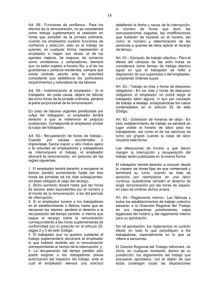 14
Art. 58.- Funciones de confianza.- Para los
efectos de la remuneración, no se considerará
como trabajo suplementario el realizado en
horas que excedan de la jornada ordinaria,
cuando los empleados tuvieren funciones de
confianza y dirección, esto es el trabajo de
quienes, en cualquier forma, representen al
empleador o hagan sus veces; el de los
agentes viajeros, de seguros, de comercio
como vendedores y compradores, siempre
que no estén sujetos a horario fijo; y el de los
guardianes o porteros residentes, siempre que
exista contrato escrito ante la autoridad
competente que establezca los particulares
requerimientos y naturaleza de las labores.
Art. 59.- Indemnización al empleador.- Si el
trabajador, sin justa causa, dejare de laborar
las ocho horas de la jornada ordinaria, perderá
la parte proporcional de la remuneración.
En caso de labores urgentes paralizadas por
culpa del trabajador, el empleador tendrá
derecho a que le indemnice el perjuicio
ocasionado. Corresponde al empleador probar
la culpa del trabajador.
Art. 60.- Recuperación de horas de trabajo.-
Cuando por causas accidentales o
imprevistas, fuerza mayor u otro motivo ajeno
a la voluntad de empleadores y trabajadores
se interrumpiere el trabajo, el empleador
abonará la remuneración, sin perjuicio de las
reglas siguientes:
1. El empleador tendrá derecho a recuperar el
tiempo perdido aumentando hasta por tres
horas las jornadas de los días subsiguientes,
sin estar obligado al pago del recargo;
2. Dicho aumento durará hasta que las horas
de exceso sean equivalentes por el número y
el monto de la remuneración, a las del período
de interrupción;
3. Si el empleador tuviere a los trabajadores
en el establecimiento o fábrica hasta que se
renueven las labores, perderá el derecho a la
recuperación del tiempo perdido, a menos que
pague el recargo sobre la remuneración
correspondiente a las horas suplementarias de
conformidad con lo prescrito en el artículo 55,
reglas 2 y 3 de este Código;
4. El trabajador que no quisiere sujetarse al
trabajo suplementario devolverá al empleador
lo que hubiere recibido por la remuneración
correspondiente al tiempo de la interrupción; y,
5. La recuperación del tiempo perdido sólo
podrá exigirse a los trabajadores previa
autorización del inspector del trabajo, ante el
cual el empleador elevará una solicitud
detallando la fecha y causa de la interrupción,
el número de horas que duró, las
remuneraciones pagadas, las modificaciones
que hubieren de hacerse en el horario, así
como el número y determinación de las
personas a quienes se deba aplicar el recargo
de tiempo.
Art. 61.- Cómputo de trabajo efectivo.- Para el
efecto del cómputo de las ocho horas se
considerará como tiempo de trabajo efectivo
aquel en que el trabajador se halle a
disposición de sus superiores o del empleador,
cumpliendo órdenes suyas.
Art. 62.- Trabajo en días y horas de descanso
obligatorio.- En los días y horas de descanso
obligatorio el empleador no podrá exigir al
trabajador labor alguna, ni aun por concepto
de trabajo a destajo, exceptuándose los casos
contemplados en el artículo 52 de este
Código.
Art. 63.- Exhibición de horarios de labor.- En
todo establecimiento de trabajo se exhibirá en
lugar visible el horario de labor para los
trabajadores, así como el de los servicios de
turno por grupos cuando la clase de labor
requiera esta forma.
Las alteraciones de horario a que dieren
margen la interrupción y recuperación del
trabajo serán publicadas en la misma forma.
El trabajador tendrá derecho a conocer desde
la víspera las horas fijas en que comenzará y
terminará su turno, cuando se trate de
servicios por reemplazos en una labor
continua, quedándole también el derecho de
exigir remuneración por las horas de espera,
en caso de omitirse dichos avisos.
Art. 64.- Reglamento interno.- Las fábricas y
todos los establecimientos de trabajo colectivo
elevarán a la Dirección Regional del Trabajo
en sus respectivas jurisdicciones, copia
legalizada del horario y del reglamento interno
para su aprobación.
Sin tal aprobación, los reglamentos no surtirán
efecto en todo lo que perjudiquen a los
trabajadores, especialmente en lo que se
refiere a sanciones.
El Director Regional del Trabajo reformará, de
oficio, en cualquier momento, dentro de su
jurisdicción, los reglamentos del trabajo que
estuvieren aprobados, con el objeto de que
éstos contengan todas las disposiciones
 