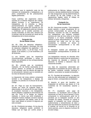 15
necesarias para la regulación justa de los
intereses de empleadores y trabajadores y el
pleno cumplimiento de las prescripciones
legales pertinentes.
Copia auténtica del reglamento interno,
suscrita por el Director Regional del Trabajo,
deberá enviarse a la organización de
trabajadores de la empresa y fijarse
permanentemente en lugares visibles del
trabajo, para que pueda ser conocido por los
trabajadores. El reglamento podrá ser revisado
y modificado por la aludida autoridad, por
causas motivadas, en todo caso, siempre que
lo soliciten más del cincuenta por ciento de los
trabajadores de la misma empresa.
Parágrafo 2do.
De las fiestas cívicas
Art. 65.- Días de descanso obligatorio.-
Además de los sábados y domingos, son días
de descanso obligatorio los siguientes: 1 de
enero, viernes santo, 1 y 24 de mayo, 10 de
agosto, 9 de octubre, 2 y 3 de noviembre y 25
de diciembre.
Lo son también para las respectivas
circunscripciones territoriales y ramas de
trabajo, los señalados en las correspondientes
leyes especiales.
Art. 66.- Jornada que se considerará
realizada.- En las fechas expresadas en el
artículo anterior, la jornada se considerará
como realizada, para los efectos del pago de
la remuneración, siempre que no coincida con
los días de descanso semanal.
La disposición del inciso anterior comprende
también a los trabajadores a destajo, de
acuerdo a lo previsto en el artículo 93 de este
Código.
Art. 67.- Pago en caso de licenciamiento.-
Cuando por razón de cualquier fiesta no
determinada en el artículo 65 de este Código,
el empleador licenciare a los trabajadores,
estará obligado a pagarles la remuneración de
ese día, como si el trabajo se hubiere
realizado, a menos que entre empleador y
trabajador hubiere mediado convenio expreso
para la suspensión del trabajo, pues en tal
caso nada deberá el primero al segundo por
este concepto.
Art. 68.- Prohibición de trabajo.- En los días de
descanso obligatorio queda prohibido el
trabajo que se haga por cuenta propia y
públicamente en fábricas, talleres, casas de
comercio y demás establecimientos de trabajo,
sin más excepciones que las determinadas en
el artículo 52 de este Código y en las
regulaciones legales sobre el trabajo en
boticas, farmacias y droguerías.
Parágrafo 3ro.
De las vacaciones
Art. 69.- Vacaciones anuales.- Todo trabajador
tendrá derecho a gozar anualmente de un
período ininterrumpido de quince días de
descanso, incluidos los días no laborables.
Los trabajadores que hubieren prestado
servicios por más de cinco años en la misma
empresa o al mismo empleador, tendrán
derecho a gozar adicionalmente de un día de
vacaciones por cada uno de los años
excedentes o recibirán en dinero la
remuneración correspondiente a los días
excedentes.
El trabajador recibirá por adelantado la
remuneración correspondiente al período de
vacaciones.
Los trabajadores menores de dieciséis años
tendrán derecho a veinte días de vacaciones y
los mayores de dieciséis y menores de
dieciocho, lo tendrán a dieciocho días de
vacaciones anuales.
Los días de vacaciones adicionales por
antigüedad no excederán de quince, salvo que
las partes, mediante contrato individual o
colectivo, convinieren en ampliar tal beneficio.
Art. 70.- Facultad del empleador.- La elección
entre los días adicionales por antigüedad o el
pago en dinero, corresponderá al empleador.
El derecho al goce del beneficio por
antigüedad de servicios rige desde el 2 de
noviembre de mil novecientos sesenta y
cuatro.
Art. 71.- Liquidación para pago de
vacaciones.- La liquidación para el pago de
vacaciones se hará en forma general y única,
computando la veinticuatroava parte de lo
percibido por el trabajador durante un año
completo de trabajo, tomando en cuenta lo
pagado al trabajador por horas ordinarias,
suplementarias y extraordinarias de labor y
toda otra retribución accesoria que haya tenido
el carácter de normal en la empresa en el
mismo período, como lo dispone el artículo 95
de este Código.
 