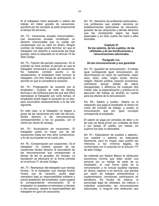 16
Si el trabajador fuere separado o saliere del
trabajo sin haber gozado de vacaciones,
percibirá por tal concepto la parte proporcional
al tiempo de servicios.
Art. 72.- Vacaciones anuales irrenunciables.-
Las vacaciones anuales constituyen un
derecho irrenunciable que no puede ser
compensado con su valor en dinero. Ningún
contrato de trabajo podrá terminar sin que el
trabajador con derecho a vacaciones las haya
gozado, salvo lo dispuesto en el artículo 74 de
este Código.
Art. 73.- Fijación del período vacacional.- En el
contrato se hará constar el período en que el
trabajador comenzará a gozar de vacaciones.
No habiendo contrato escrito o tal
señalamiento, el empleador hará conocer al
trabajador, con tres meses de anticipación, el
período en que le concederá la vacación.
Art. 74.- Postergación de vacación por el
empleador.- Cuando se trate de labores
técnicas o de confianza para las que sea difícil
reemplazar al trabajador por corto tiempo, el
empleador podrá negar la vacación en un año,
para acumularla necesariamente a la del año
siguiente.
En este caso, si el trabajador no llegare a
gozar de las vacaciones por salir del servicio,
tendrá derecho a las remuneraciones
correspondientes a las no gozadas, con el
ciento por ciento de recargo.
Art. 75.- Acumulación de vacaciones.- El
trabajador podrá no hacer uso de las
vacaciones hasta por tres años consecutivos,
a fin de acumularlas en el cuarto año.
Art. 76.- Compensación por vacaciones.- Si el
trabajador no hubiere gozado de las
vacaciones tendrá derecho al equivalente de
las remuneraciones que correspondan al
tiempo de las no gozadas, sin recargo. La
liquidación se efectuará en la forma prevista
en el artículo 71 de este Código.
Art. 77.- Reemplazo del trabajador que maneja
fondos.- Si el trabajador que maneja fondos
hiciere uso de vacación, podrá dejar
reemplazo bajo su responsabilidad solidaria y
previa aceptación del empleador, quien pagará
la correspondiente remuneración. Si el
empleador no aceptare el reemplazo y llamare
a otra persona, cesará la responsabilidad del
trabajador en goce de vacaciones.
Art. 78.- Derechos de profesores particulares.-
Los profesores que presten servicios en
establecimientos particulares de educación,
gozarán de las vacaciones y demás derechos
que les corresponda según las leyes
especiales y en todo cuanto les fuere a ellos
favorable.
Capítulo VI
De los salarios, de los sueldos, de las
utilidades y de las bonificaciones y
remuneraciones adicionales
Parágrafo 1ro.
De las remuneraciones y sus garantías
Art. 79.- Igualdad de remuneración.- A trabajo
igual corresponde igual remuneración, sin
discriminación en razón de nacimiento, edad.
sexo, etnia, color, origen social, idioma,
religión, filiación política, posición económica,
orientación sexual, estado de salud,
discapacidad, o diferencia de cualquier otra
índole; más, la especialización y práctica en la
ejecución del trabajo se tendrán en cuenta
para los efectos de la remuneración.
Art. 80.- Salario y sueldo.- Salario es el
estipendio que paga el empleador al obrero en
virtud del contrato de trabajo; y sueldo, la
remuneración que por igual concepto
corresponde al empleado.
El salario se paga por jornadas de labor y en
tal caso se llama jornal; por unidades de obra
o por tareas. El sueldo, por meses, sin
suprimir los días no laborables.
Art. 81.- Estipulación de sueldos y salarios.-
Los sueldos y salarios se estipularán
libremente, pero en ningún caso podrán ser
inferiores a los mínimos legales, de
conformidad con lo prescrito en el artículo 117
de este Código.
Se entiende por Salario Básico la retribución
económica mínima que debe recibir una
persona por su trabajo de parte de su
empleador, el cual forma parte de la
remuneración y no incluye aquellos ingresos
en dinero, especie o en servicio, que perciba
por razón de trabajos extraordinarios y
suplementarios, comisiones, participación en
beneficios, los fondos de reserva, el
porcentaje legal de utilidades, los viáticos o
subsidios ocasionales, las remuneraciones
adicionales, ni ninguna otra retribución que
 