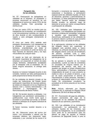 19
Parágrafo 2do.
De las utilidades
Art. 97.- Participación de trabajadores en
utilidades de la empresa.- El empleador o
empresa reconocerá en beneficio de sus
trabajadores el quince por ciento (15%) de las
utilidades líquidas. Este porcentaje se
distribuirá así:
El diez por ciento (10%) se dividirá para los
trabajadores de la empresa, sin consideración
a las remuneraciones recibidas por cada uno
de ellos durante el año correspondiente al
reparto y será entregado directamente al
trabajador.
El cinco por ciento (5%) restante será
entregado directamente a los trabajadores de
la empresa, en proporción a sus cargas
familiares, entendiéndose por éstas al
cónyuge o conviviente en unión de hecho, los
hijos menores de dieciocho años y los hijos
minusválidos de cualquier edad.
El reparto se hará por intermedio de la
asociación mayoritaria de trabajadores de la
empresa y en proporción al número de estas
cargas familiares, debidamente acreditadas
por el trabajador ante el empleador. De no
existir ninguna asociación, la entrega será
directa.
Quienes no hubieren trabajado durante el año
completo, recibirán por tales participaciones la
parte proporcional al tiempo de servicios.
En las entidades de derecho privado en las
cuales las instituciones del Estado tienen
participación mayoritaria de recursos públicos,
se estará a lo dispuesto en la Ley Orgánica de
Servicio Civil y Carrera Administrativa y de
Unificación y Homologación de las
Remuneraciones del Sector Público.
Art. 98.- No tendrán derecho a utilidades.- Los
trabajadores que percibieren sobresueldos o
gratificaciones cuyo monto fuere igual o
excediere al porcentaje que se fija, no tendrán
derecho a participar en el reparto individual de
las utilidades.
Si fueren menores, tendrán derecho a la
diferencia.
Art. 99.- Deducción previa del quince por
ciento.- Los porcentajes o valores que las
empresas destinen por disposición legal,
estatutaria, o por voluntad de los socios a la
formación o incremento de reservas legales,
estatutarias o facultativas, a participación
especial sobre las utilidades líquidas, en favor
de directores, gerentes o administradores de
la empresa, y a otras participaciones similares
que deben hacerse sobre las utilidades
líquidas anuales, se aplicarán luego de
deducido el quince por ciento correspondiente
a participación de utilidades.
Art. 100.- Utilidades para trabajadores de
contratistas.- Los trabajadores que presten sus
servicios a órdenes de contratistas, incluyendo
a aquellos que desempeñen labores
discontinuas, participarán en las utilidades de
la persona natural o jurídica en cuyo provecho
se realice la obra o se preste el servicio.
Si la participación individual en las utilidades
del obligado directo son superiores, el
trabajador solo percibirá éstas; si fueren
inferiores, se unificarán directamente, tanto las
del obligado directo como las del beneficiario
del servicio, sumando unas y otras,
repartiéndoselas entre todos los trabajadores
que las generaron.
No se aplicará lo prescrito en los incisos
precedentes, cuando se trate de contratistas
no vinculados de ninguna manera con el
beneficiario del servicio, vale decir, de
aquellos que tengan su propia infraestructura
física, administrativa y financiera, totalmente
independiente de quien en cuyo provecho se
realice la obra o se preste el servicio, y que
por tal razón proporcionen el servicio de
intermediación a varias personas, naturales o
jurídicas no relacionados entre sí por ningún
medio. De comprobarse vinculación, se
procederá en la forma prescrita en los incisos
anteriores.
Nota: Artículo reformado por Decreto
Legislativo No. 8, publicado en Registro Oficial
Suplemento 330 de 6 de Mayo del 2008.
Art. 101.- Exoneración del pago de utilidades.-
Quedan exonerados del pago de la
participación en las utilidades los artesanos
respecto de sus operarios y aprendices.
Art. 102.- Las utilidades no se considerarán
remuneración.- La participación en las
utilidades líquidas de las empresas, que
perciban los trabajadores, no se considerarán
como parte de la remuneración para los
efectos de pago de aportes al Instituto
Ecuatoriano de Seguridad Social, ni para la
 