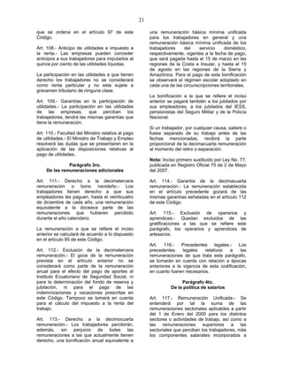 21
que se ordena en el artículo 97 de este
Código.
Art. 108.- Anticipo de utilidades e impuesto a
la renta.- Las empresas pueden conceder
anticipos a sus trabajadores para imputarlos al
quince por ciento de las utilidades líquidas.
La participación en las utilidades a que tienen
derecho los trabajadores no se considerará
como renta particular y no esta sujeta a
gravamen tributario de ninguna clase.
Art. 109.- Garantías en la participación de
utilidades.- La participación en las utilidades
de las empresas, que perciban los
trabajadores, tendrá las mismas garantías que
tiene la remuneración.
Art. 110.- Facultad del Ministro relativa al pago
de utilidades.- El Ministro de Trabajo y Empleo
resolverá las dudas que se presentaren en la
aplicación de las disposiciones relativas al
pago de utilidades.
Parágrafo 3ro.
De las remuneraciones adicionales
Art. 111.- Derecho a la decimatercera
remuneración o bono navideño.- Los
trabajadores tienen derecho a que sus
empleadores les paguen, hasta el veinticuatro
de diciembre de cada año, una remuneración
equivalente a la doceava parte de las
remuneraciones que hubieren percibido
durante el año calendario.
La remuneración a que se refiere el inciso
anterior se calculará de acuerdo a lo dispuesto
en el artículo 95 de este Código.
Art. 112.- Exclusión de la decimatercera
remuneración.- El goce de la remuneración
prevista en el artículo anterior no se
considerará como parte de la remuneración
anual para el efecto del pago de aportes al
Instituto Ecuatoriano de Seguridad Social, ni
para la determinación del fondo de reserva y
jubilación, ni para el pago de las
indemnizaciones y vacaciones prescritas en
este Código. Tampoco se tomará en cuenta
para el cálculo del impuesto a la renta del
trabajo.
Art. 113.- Derecho a la decimocuarta
remuneración.- Los trabajadores percibirán,
además, sin perjuicio de todas las
remuneraciones a las que actualmente tienen
derecho, una bonificación anual equivalente a
una remuneración básica mínima unificada
para los trabajadores en general y una
remuneración básica mínima unificada de los
trabajadores del servicio doméstico,
respectivamente, vigentes a la fecha de pago,
que será pagada hasta el 15 de marzo en las
regiones de la Costa e Insular, y hasta el 15
de agosto en las regiones de la Sierra y
Amazónica. Para el pago de esta bonificación
se observará el régimen escolar adoptado en
cada una de las circunscripciones territoriales.
La bonificación a la que se refiere el inciso
anterior se pagará también a los jubilados por
sus empleadores, a los jubilados del IESS,
pensionistas del Seguro Militar y de la Policía
Nacional.
Si un trabajador, por cualquier causa, saliere o
fuese separado de su trabajo antes de las
fechas mencionadas, recibirá la parte
proporcional de la decimacuarta remuneración
al momento del retiro o separación.
Nota: Inciso primero sustituido por Ley No. 77,
publicada en Registro Oficial 75 de 2 de Mayo
del 2007.
Art. 114.- Garantía de la decimacuarta
remuneración.- La remuneración establecida
en el artículo precedente gozará de las
mismas garantías señaladas en el artículo 112
de este Código.
Art. 115.- Exclusión de operarios y
aprendices.- Quedan excluidos de las
gratificaciones a las que se refiere este
parágrafo, los operarios y aprendices de
artesanos.
Art. 116.- Precedentes legales.- Los
precedentes legales relativos a las
remuneraciones de que trata este parágrafo,
se tomarán en cuenta con relación a épocas
anteriores a la vigencia de esta codificación,
en cuanto fueren necesarios.
Parágrafo 4to.
De la política de salarios
Art. 117.- Remuneración Unificada.- Se
entenderá por tal la suma de las
remuneraciones sectoriales aplicables a partir
del 1 de Enero del 2000 para los distintos
sectores o actividades de trabajo, así como a
las remuneraciones superiores a las
sectoriales que perciban los trabajadores, más
los componentes salariales incorporados a
 