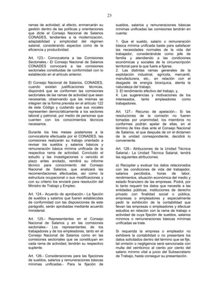 23
ramas de actividad; al efecto, enmarcarán su
gestión dentro de las políticas y orientaciones
que dicte el Consejo Nacional de Salarios
CONADES, tendientes a la modernización,
adaptabilidad y simplicidad del régimen
salarial, considerando aspectos como de la
eficiencia y productividad.
Art. 123.- Convocatoria a las Comisiones
Sectoriales.- El Consejo Nacional de Salarios
CONADES convocará a las comisiones
sectoriales constituidas de conformidad con lo
establecido en el artículo anterior.
El Consejo Nacional de Salarios, CONADES,
cuando existan justificaciones técnicas,
dispondrá que se conformen las comisiones
sectoriales de las ramas de actividad que sean
necesarias, observando que las mismas se
integren de la forma prevista en el artículo 122
de este Código y cuidando que sus vocales
representen democráticamente a los sectores
laboral y patronal, por medio de personas que
cuenten con los conocimientos técnicos
necesarios.
Durante los tres meses posteriores a la
convocatoria efectuada por el CONADES, las
comisiones realizarán su trabajo orientado a
revisar los sueldos y salarios básicos y
remuneración básica mínima unificada de la
respectiva rama de actividad. Concluido el
estudio y las investigaciones o vencido el
plazo antes anotado, remitirá su informe
técnico para conocimiento del Consejo
Nacional de Salarios, que analizará las
recomendaciones efectuadas, así como la
estructura ocupacional o sus modificaciones y
con su criterio los enviará para resolución del
Ministro de Trabajo y Empleo.
Art. 124.- Acuerdo de aprobación.- La fijación
de sueldos y salarios que fueren establecidas
de conformidad con las disposiciones de este
parágrafo, serán aprobadas mediante acuerdo
ministerial.
Art. 125.- Representantes en el Consejo
Nacional de Salarios y en las comisiones
sectoriales.- Los representantes de los
trabajadores y de los empleadores, tanto en el
Consejo Nacional de Salarios como en las
comisiones sectoriales que se constituyan en
cada rama de actividad, tendrán su respectivo
suplente.
Art. 126.- Consideraciones para las fijaciones
de sueldos, salarios y remuneraciones básicas
mínimas unificadas.- Para la fijación de
sueldos, salarios y remuneraciones básicas
mínimas unificadas las comisiones tendrán en
cuenta:
1. Que el sueldo, salario o remuneración
básica mínima unificada baste para satisfacer
las necesidades normales de la vida del
trabajador, considerándole como jefe de
familia y atendiendo a las condiciones
económicas y sociales de la circunscripción
territorial para la que fuere a fijarse;
2. Las distintas ramas generales de la
explotación industrial, agrícola, mercantil,
manufacturera, etc., en relación con el
desgaste de energía biosíquica, atenta la
naturaleza del trabajo;
3. El rendimiento efectivo del trabajo; y,
4. Las sugerencias y motivaciones de los
interesados, tanto empleadores como
trabajadores.
Art. 127.- Recurso de apelación.- Si las
resoluciones de la comisión no fueren
tomadas por unanimidad, los miembros no
conformes podrán apelar de ellas, en el
término de tres días ante el Consejo Nacional
de Salarios, el que después de oír el dictamen
de la unidad correspondiente, decidirá lo
conveniente.
Art. 128.- Atribuciones de la Unidad Técnica
Salarial.- La Unidad Técnica Salarial, tendrá
las siguientes atribuciones:
a) Recopilar y evaluar los datos relacionados
con las condiciones de vida del trabajador,
salarios percibidos, horas de labor,
rendimientos, situación económica del medio y
estado financiero de las empresas. Podrá, por
lo tanto requerir los datos que necesite a las
entidades públicas, instituciones de derecho
privado con finalidad social o pública,
empresas o empleadores y especialmente
pedir la exhibición de la contabilidad que
llevan las empresas o empleadores y efectuar
estudios en relación con la rama de trabajo o
actividad de cuya fijación de sueldos, salarios
mínimos o remuneraciones básicas mínimas
unificadas se trate.
Si requerida la empresa o empleador no
exhibiere la contabilidad o no presentare los
datos solicitados dentro del término que se fije,
tal omisión o negligencia será sancionada con
multa del veinticinco al ciento por ciento del
salario mínimo vital a juicio del Subsecretario
de Trabajo, hasta conseguir su presentación.
 