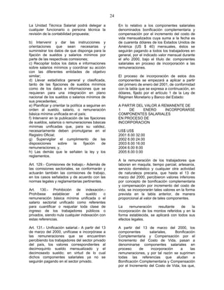 24
La Unidad Técnica Salarial podrá delegar a
cualquier funcionario o persona técnica la
revisión de la contabilidad propuesta;
b) Intervenir y dar las instrucciones y
orientaciones que sean necesarias y
suministrar los datos de que disponga para la
fijación de sueldos y salarios mínimos por
parte de las respectivas comisiones;
c) Recopilar todos los datos e informaciones
sobre salarios mínimos y coordinar su acción
con las diferentes entidades de objetivo
similar;
d) Llevar estadística general y clasificada,
tanto de las fijaciones de sueldos mínimos
como de los datos e informaciones que se
requieran para una integración en plano
nacional de los sueldos o salarios mínimos de
sus precedentes;
e) Planificar y orientar la política a seguirse en
orden al sueldo, salario, o remuneración
básica mínima unificada en el país;
f) Intervenir en la publicación de las fijaciones
de sueldos, salarios o remuneraciones básicas
mínimas unificadas que, para su validez,
necesariamente deben promulgarse en el
Registro Oficial;
g) Supervigilar el cumplimiento de las
disposiciones sobre la fijación de
remuneraciones; y,
h) Las demás que le señalen la ley y los
reglamentos.
Art. 129.- Comisiones de trabajo.- Además de
las comisiones sectoriales, se conformarán y
actuarán también las comisiones de trabajo,
en los casos señalados y de acuerdo con las
normas legales y reglamentarias pertinentes.
Art. 130.- Prohibición de indexación.-
Prohíbese establecer el sueldo o
remuneración básica mínima unificada o el
salario sectorial unificado como referentes
para cuantificar o reajustar toda clase de
ingreso de los trabajadores públicos o
privados, siendo nula cualquier indexación con
estas referencias.
Art. 131.- Unificación salarial.- A partir del 13
de marzo del 2000, unifícase e incorpórase a
las remuneraciones que se encuentren
percibiendo los trabajadores del sector privado
del país, los valores correspondientes al
decimoquinto sueldo mensualizado y el
decimosexto sueldo; en virtud de lo cual
dichos componentes salariales ya no se
seguirán pagando en el sector privado.
En lo relativo a los componentes salariales
denominados bonificación complementaria y
compensación por el incremento del costo de
vida mensualizados cuya suma a la fecha es
de cuarenta dólares de los Estados Unidos de
América (US $ 40) mensuales, éstos se
seguirán pagando a todos los trabajadores en
general, por el indicado valor mensual durante
el año 2000, bajo el título de: componentes
salariales en proceso de incorporación a las
remuneraciones.
El proceso de incorporación de estos dos
componentes se empezará a aplicar a partir
del primero de enero del 2001, de conformidad
con la tabla que se expresa a continuación, en
dólares, fijado por el artículo 1 de la Ley de
Régimen Monetario y Banco del Estado:
A PARTIR DEL VALOR A REMANENTE DE
1 DE ENERO INCORPORARSE
COMPONENTES SALARIALES
EN PROCESO DE
INCORPORACION
US$ US$
2001 8.00 32.00
2002 8.00 24.00
2003 8.00 16.00
2004 8.00 8.00
2005 8.00 0.00
A la remuneración de los trabajadores que
laboran en maquila, tiempo parcial, artesanía,
servicio doméstico y cualquier otra actividad
de naturaleza precaria, que hasta el 13 de
marzo del 2000, percibieron valores inferiores
por concepto de bonificación complementaria
y compensación por incremento del costo de
vida, se incorporarán tales valores en la forma
prevista en la tabla anterior, de manera
proporcional al valor de tales componentes.
La remuneración resultante de la
incorporación de los montos referidos y en la
forma establecida, se aplicará con todos sus
efectos legales.
A partir del 13 de marzo del 2000, los
componentes salariales, Bonificación
Complementaria y Compensación por el
Incremento del Costo de Vida, pasan a
denominarse componentes salariales en
proceso de incorporación a las
remuneraciones, y por tal razón se suprimen
todas las referencias que aludan a
Bonificación Complementaria y Compensación
por el Incremento del Costo de Vida, los que,
 