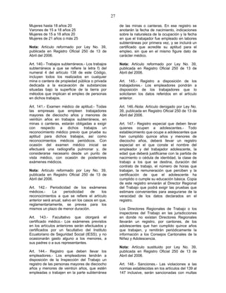 27
Mujeres hasta 18 años 20
Varones de 15 a 18 años 25
Mujeres de 15 a 18 años 20
Mujeres de 21 años o más 25
Nota: Artículo reformado por Ley No. 39,
publicada en Registro Oficial 250 de 13 de
Abril del 2006.
Art. 140.- Trabajos subterráneos.- Los trabajos
subterráneos a que se refiere la letra f) del
numeral 4 del artículo 138 de este Código,
incluyen todos los realizados en cualquier
mina o cantera de propiedad pública o privada
dedicada a la excavación de substancias
situadas bajo la superficie de la tierra por
métodos que implican el empleo de personas
en dichos trabajos.
Art. 141.- Examen médico de aptitud.- Todas
las empresas que empleen trabajadores
mayores de dieciocho años y menores de
veintiún años en trabajos subterráneos, en
minas o canteras, estarán obligadas a exigir
con respecto a dichos trabajos un
reconocimiento médico previo que pruebe su
aptitud para dichos trabajos, así como
reconocimientos médicos periódicos. Con
ocasión del examen médico inicial se
efectuará una radiografía pulmonar y, de
considerarse necesario desde un punto de
vista médico, con ocasión de posteriores
exámenes médicos.
Nota: Artículo reformado por Ley No. 39,
publicada en Registro Oficial 250 de 13 de
Abril del 2006.
Art. 142.- Periodicidad de los exámenes
médicos.- La periodicidad de los
reconocimientos a que se refiere el artículo
anterior será anual, salvo en los casos en que,
reglamentariamente, se prevea para los
mismos un plazo de menor duración.
Art. 143.- Facultativo que otorgará el
certificado médico.- Los exámenes previstos
en los artículos anteriores serán efectuados y
certificados por un facultativo del Instituto
Ecuatoriano de Seguridad Social (IESS), y no
ocasionarán gasto alguno a los menores, a
sus padres o a sus representantes.
Art. 144.- Registro que deben llevar los
empleadores.- Los empleadores tendrán a
disposición de la Inspección del Trabajo un
registro de las personas mayores de dieciocho
años y menores de veintiún años, que estén
empleadas o trabajen en la parte subterránea
de las minas o canteras. En ese registro se
anotarán la fecha de nacimiento, indicaciones
sobre la naturaleza de la ocupación y la fecha
en que el trabajador fue empleado en labores
subterráneas por primera vez, y se incluirá un
certificado que acredite su aptitud para el
empleo, sin que en el mismo figure dato de
carácter médico.
Nota: Artículo reformado por Ley No. 39,
publicada en Registro Oficial 250 de 13 de
Abril del 2006.
Art. 145.- Registro a disposición de los
trabajadores.- Los empleadores pondrán a
disposición de los trabajadores que lo
solicitaren los datos referidos en el artículo
anterior.
Art. 146.-Nota: Artículo derogado por Ley No.
39, publicada en Registro Oficial 250 de 13 de
Abril del 2006.
Art. 147.- Registro especial que deben llevar
quienes ocupen a adolescentes.- Todo
establecimiento que ocupe a adolescentes que
han cumplido quince años y menores de
dieciocho años, deberá llevar un registro
especial en el que conste el nombre del
empleador y del trabajador adolescente, la
edad que deberá justificarse con la partida de
nacimiento o cédula de identidad, la clase de
trabajo a los que se destina, duración del
contrato de trabajo, el número de horas que
trabajan, la remuneración que perciben y la
certificación de que el adolescente ha
cumplido o cumple su educación básica. Copia
de este registro enviarán al Director Regional
del Trabajo que podrá exigir las pruebas que
estimare convenientes para asegurarse de la
veracidad de los datos declarados en el
registro.
Los Directores Regionales de Trabajo o los
inspectores del Trabajo en las jurisdicciones
en donde no existan Directores Regionales
llevarán un registro, por cantones, de los
adolescentes que han cumplido quince años
que trabajen, y remitirán periódicamente la
información a los Consejos Cantonales de la
Niñez y Adolescencia.
Nota: Artículo sustituido por Ley No. 39,
publicada en Registro Oficial 250 de 13 de
Abril del 2006.
Art. 148.- Sanciones.- Las violaciones a las
normas establecidas en los artículos del 139 al
147 inclusive, serán sancionadas con multas
 