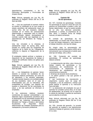 31
dependencias competentes o de los
Patronatos Municipales y Provinciales de
Amparo Social.
Nota: Artículo agregado por Ley No. 40,
publicada en Registro Oficial 259 de 27 de
Abril del 2006.
Art. ..- Una vez practicado el examen médico
se emitirá un certificado en el cual conste el
estado psicofísico del adolescente mayor de
quince años. De ser necesario, también
constará en el mismo las prescripciones
determinadas o espaciales para el empleo.
Este certificado deberá acompañarse al
contrato cuando éste sea registrado en las
dependencias del Ministerio de Trabajo y
Empleo.
Una vez vinculado a la empresa, el
adolescente mayor de quince años, será
tomado en cuenta para los Programas de
Vigilancia de la Salud de los Trabajadores,
conforme lo dispone el Reglamento de la
materia.
El empleador deberá archivar y mantener a
disposición de los inspectores de trabajo el
original del certificado médico de aptitud para
el empleo.
Nota: Artículo agregado por Ley No. 40,
publicada en Registro Oficial 259 de 27 de
Abril del 2006.
Art. ..- Los trabajadores en general, tienen
derecho a conocer los resultados de los
exámenes médicos practicados, así como los
de laboratorio y los estudios especiales.
También tendrán derecho a la confidencialidad
de sus resultados, salvo en el caso de
enfermedades que, por su naturaleza, alta
probabilidad de contagio, que deberán ser
puestos a disposición de las autoridades de
salud, y de ese particular se informará al
empleador.
Si los exámenes médicos revelaren
condiciones de especial vulnerabilidad o se
detectare algún impedimento psicofísico para
el desempeño de las actividades propias de la
actividad, las instancias competentes del
Ministerio de Trabajo y Empleo y del Instituto
Ecuatoriano de Seguridad Social,
determinarán las medidas necesarias para su
readaptación y formación profesional.
Nota: Artículo agregado por Ley No. 40,
publicada en Registro Oficial 259 de 27 de
Abril del 2006.
Capítulo VIII
De los aprendices
Art. 157.- Contrato de aprendizaje.- Contrato
de aprendizaje es aquel en virtud del cual una
persona se compromete a prestar a otra, por
tiempo determinado, el que no podrá exceder
de un año, sus servicios personales,
percibiendo, a cambio, la enseñanza de un
arte, oficio, o cualquier forma de trabajo
manual y el salario convenido.
El contrato de aprendizaje de los
adolescentes, no durará más de dos años en
el caso del trabajo artesanal y, seis meses en
el trabajo industrial u otro tipo de trabajo.
En ningún caso la remuneración del
adolescente aprendiz será inferior al 80% de la
remuneración que corresponde al adulto para
este tipo de trabajo, arte u oficio.
Art. 158.- Contenido del contrato de
aprendizaje.- El contrato de aprendizaje
deberá contener:
1. La determinación del oficio, arte o forma de
trabajo materia del aprendizaje, y los
mecanismos de transferencia de los
conocimientos, al adolescente y los
mecanismos de transferencia de los
conocimientos al aprendiz;
2. El tiempo de duración de la enseñanza;
3. El salario gradual o fijo que ganará el
aprendiz; y,
4. Las condiciones de manutención y
alojamiento, cuando sean de cargo del
empleador, y las de asistencia y tiempo que
podrá dedicar el aprendiz a su instrucción
fuera del taller.
4-1. La declaración del empleador de que el
aprendiz ha cumplido quince años, en el caso
de adolescentes, de acuerdo con la copia de
la cédula de identidad o partida de nacimiento
que se adjunta al contrato.
Nota: Artículo reformado por Ley No. 39,
publicada en Registro Oficial 250 de 13 de
Abril del 2006.
Art. 159.- Jornada del aprendiz.- La jornada
del aprendiz se sujetará a las disposiciones
relativas al trabajo en general y al de menores,
en su caso.
 