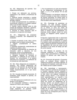 32
Art. 160.- Obligaciones del aprendiz.- Son
obligaciones del aprendiz:
1. Prestar con dedicación sus servicios,
sujetándose a las órdenes y enseñanzas del
maestro;
2. Observar buenas costumbres y guardar
respeto al empleador, sus familiares y clientes
del taller o fábrica;
3. Cuidar escrupulosamente los materiales y
herramientas, evitando en lo posible cualquier
daño a que se hallan expuestos;
4. Guardar reserva absoluta sobre la vida
privada del empleador, familiares y operarios,
practicando la lealtad en todos sus actos; y,
5. Procurar la mayor economía para el
empleador en la ejecución del trabajo.
Art. 161.- Obligaciones del empleador
respecto al aprendiz.- Son obligaciones del
empleador:
1. Enseñar al aprendiz el arte, oficio o forma
de trabajo a que se hubiere comprometido;
2. Pagarle cumplidamente el salario
convenido;
3. Guardarle consideración, absteniéndose de
maltratos de palabra u obra;
4. Garantizar especialmente los derechos de
educación, salud y descanso de sus
aprendices, incluso a los adolescentes;
5. Preferirle en las vacantes de operario; y,
6. Otorgarle, después de concluido el
aprendizaje, un certificado en que conste su
duración, los conocimientos y la práctica
adquiridos por el aprendiz, y la calificación de
la conducta por éste observada.
Art. 162.- Otras obligaciones de empleador y
aprendiz.- Son también obligaciones del
empleador y del aprendiz, las generales que
constan en los artículos 42 y 45, de este
Código respectivamente, en lo que fueran
aplicables.
Art. 163.- Causales de despido al aprendiz.- El
empleador puede despedir al aprendiz, sin
responsabilidad:
1. Por faltas graves de consideración a él, a su
familia o a sus clientes; y,
2. Por incapacidad manifiesta o negligencia
habitual en el oficio, arte o trabajo.
Art. 164.- Causas por las que el aprendiz
puede separarse.- El aprendiz puede
justificadamente separarse del trabajo:
1. Por incumplimiento por parte del empleador
de las obligaciones puntualizadas en las
reglas 1, 2, 3 y 4 del artículo 161 de este
Código; y,
2. Si el empleador o sus familiares, trataren de
inducirle a cometer un acto ilícito o contrario a
las buenas costumbres. En ambos casos, el
aprendiz tendrá derecho a que se le abone un
mes de salario como indemnización.
Art. 165.- Porcentaje de aprendices en
empresas.- En toda empresa industrial,
manufacturera, fabril o textil, deberá admitirse,
por lo menos, el cinco por ciento de
aprendices y cuando más el quince por ciento
sobre el número total de trabajadores. En
empresas donde trabajan menos de veinte
obreros, es obligatorio admitir siquiera un
aprendiz.
El Ejecutivo reglamentará todo lo relacionado
con el cumplimiento del inciso anterior, y si,
por cualquier motivo, el empleador no pudiere
o no quisiere recibir aprendices en el centro de
trabajo, pagará anualmente al SECAP el costo
de capacitación del cinco por ciento de los
aprendices en las ramas de trabajo que fijen
de común acuerdo.
Art. 166.- Maestro de aprendiz.- En las
empresas antedichas, si el empleador no
pudiere dirigir personalmente el aprendizaje,
señalará la persona que deba hacer de
maestro.
Art. 167.- Promoción del aprendiz.- El aprendiz
podrá, en cualquier tiempo, obtener la
categoría de operario o de obrero calificado. Si
se opusiese el empleador, podrá pedir al Juez
del Trabajo que se le sujete a examen.
Art. 168.- Aprendizaje y remuneración.-
Podrán celebrarse contratos de aprendizaje en
la industria, pequeña industria, artesanía o
cualquier otra actividad, para la enseñanza de
un arte, oficio o de cualquier modalidad de
trabajo manual, técnico, o que requiera de
cierta especialización, con sujeción a las
normas de este Capítulo, en lo que fueren
aplicables. No podrán exceder del diez por
ciento del número de trabajadores de la
empresa, tendrán una duración máxima de
dos años en caso de trabajo artesanal y de
seis meses en el trabajo industrial u otro tipo
de trabajo, como establece el artículo 90 del
Código de la Niñez y Adolescencia, y la
remuneración no será inferior al ochenta por
ciento de la que corresponda para el tipo de
trabajo, arte u oficio.
 