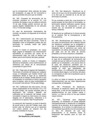 35
que le correspondan. Será, además, de cargo
del empleador, el pago de los honorarios y
gastos judiciales del juicio que se entable.
Art. 180.- Causales de terminación de los
contratos previstos en el artículo 14.- Los
contratos de trabajo a que se refiere el artículo
14 de este Código podrán terminar por las
causas legales establecidas en los artículos
172 y 173 de este Código.
En caso de terminación intempestiva del
contrato, se estará a lo dispuesto en el artículo
siguiente.
Art. 181.- Indemnización por terminación del
contrato antes del plazo convenido.- Tanto el
trabajador como el empleador podrán dar por
terminado el contrato antes del plazo
convenido.
Cuando lo hiciere el empleador, sin causa
legal, pagará al trabajador una indemnización
equivalente al cincuenta por ciento de la
remuneración total, por todo el tiempo que
faltare para la terminación del plazo pactado.
Igualmente, cuando lo hiciere el trabajador,
abonará al empleador, como indemnización, el
veinticinco por ciento de la remuneración
computada en igual forma.
Art. 182.- Pago para el regreso del trabajador.-
Terminado un contrato de trabajo por cualquier
causa, el trabajador que hubiere tenido que
trasladarse desde el lugar de su residencia
habitual al de su trabajo, tendrá derecho a que
el empleador le suministre el dinero necesario
para el regreso, salvo el caso contemplado en
el numeral 4 del artículo 172 de este Código.
Art. 183.- Calificación del visto bueno.- En los
casos contemplados en los artículos 172 y 173
de este Código, las causas aducidas para la
terminación del contrato, deberán ser
calificadas por el inspector del trabajo, quien
concederá o negará su visto bueno a la causa
alegada por el peticionario, ciñéndose a lo
prescrito en el capítulo "Del Procedimiento".
La resolución del inspector no quita el derecho
de acudir ante el Juez del Trabajo, pues, sólo
tendrá valor de informe que se lo apreciará
con criterio judicial, en relación con las
pruebas rendidas en el juicio.
Capítulo X
Del desahucio y del despido
Art. 184.- Del desahucio.- Desahucio es el
aviso con el que una de las partes hace saber
a la otra que su voluntad es la de dar por
terminado el contrato.
En los contratos a plazo fijo, cuya duración no
podrá exceder de dos años no renovables, su
terminación deberá notificarse cuando menos
con treinta días de anticipación, y de no
hacerlo así, se convertirá en contrato por
tiempo indefinido.
El desahucio se notificará en la forma prevista
en el capítulo "De la Competencia y del
Procedimiento.
Art. 185.- Bonificaciones por desahucio.- En
los casos de terminación de la relación laboral
por desahucio solicitado por el empleador o
por el trabajador, el empleador bonificará al
trabajador con el veinticinco por ciento del
equivalente a la última remuneración mensual
por cada uno de los años de servicio
prestados a la misma empresa o empleador.
Mientras transcurra el plazo de treinta días en
el caso de la notificación de terminación del
contrato de que se habla en el artículo anterior
pedido por el empleador, y de quince días en
el caso del desahucio solicitado por el
trabajador, el inspector de trabajo procederá a
liquidar el valor que representan las
bonificaciones y la notificación del empleador
no tendrá efecto alguno si al término del plazo
no consignare el valor de la liquidación que se
hubiere realizado.
Lo dicho no obsta el derecho de percibir las
indemnizaciones que por otras disposiciones
correspondan al trabajador.
Art. 186.- Prohibición de desahucio.-
Prohíbese el desahucio dentro del lapso de
treinta días, a más de dos trabajadores en los
establecimientos en que hubiere veinte o
menos, y a más de cinco en los que hubiere
mayor número.
Art. 187.- Garantías para dirigentes
sindicales.- El empleador no puede despedir
intempestivamente ni desahuciar al trabajador
miembro de la directiva, de la organización de
trabajadores. Si lo hiciera, le indemnizará con
una cantidad equivalente a la remuneración de
un año, sin perjuicio de que siga
perteneciendo a la directiva hasta la
finalización del período para el cual fue
elegido.
 