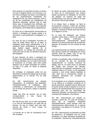36
Esta garantía se extenderá durante el tiempo
en que el dirigente ejerza sus funciones y un
año más y protegerá, por igual, a los dirigentes
de las organizaciones constituidas por
trabajadores de una misma empresa, como a
los de las constituidas por trabajadores de
diferentes empresas, siempre que en este
último caso el empleador sea notificado, por
medio del inspector del trabajo, de la elección
del dirigente, que trabaje bajo su dependencia.
El monto de la indemnización mencionada se
dividirá y entregará por iguales partes a la
asociación a que pertenezca el trabajador y a
éste.
En caso de que el empleador incurriera en
mora de hasta treinta días en el pago, el
trabajador podrá exigir judicialmente, y si la
sentencia fuere condenatoria al empleador,
éste deberá pagar, además de la
indemnización, el recargo del cincuenta por
ciento del valor de ella, en beneficio exclusivo
del trabajador.
El juez retendrá, de oficio, y entregará los
fondos a sus destinatarios en las proporciones
y formas indicadas, así no hubiere intervenido
la asociación en el litigio; pero ésta puede
disponer que el saldo recaudado se invierta,
en todo o en parte, en asistir al dirigente
despedido.
Sin embargo, el empleador podrá dar por
terminado el contrato de trabajo por las causas
determinadas en el artículo 172 de este
Código.
Art. 188.- Indemnización por despido
intempestivo.- El empleador que despidiere
intempestivamente al trabajador, será
condenado a indemnizarlo, de conformidad
con el tiempo de servicio y según la siguiente
escala:
Hasta tres años de servicio, con el valor
correspondiente a tres meses de
remuneración; y,
De más de tres años, con el valor equivalente
a un mes de remuneración por cada año de
servicio, sin que en ningún caso ese valor
exceda de veinte y cinco meses de
remuneración.
La fracción de un año se considerará como
año completo.
El cálculo de estas indemnizaciones se hará
en base de la remuneración que hubiere
estado percibiendo el trabajador al momento
del despido, sin perjuicio de pagar las
bonificaciones a las que se alude en el caso
del artículo 185 de este Código.
Si el trabajo fuere a destajo, se fijará la
remuneración mensual a base del promedio
percibido por el trabajador en el año anterior al
despido, o durante el tiempo que haya servido
si no llegare a un año.
En el caso del trabajador que hubiere
cumplido veinte años, y menos de veinticinco
años de trabajo, continuada o
interrumpidamente, adicionalmente tendrá
derecho a la parte proporcional de la jubilación
patronal, de acuerdo con las normas de este
Código.
Las indemnizaciones por despido, previstas en
este artículo, podrán ser mejoradas por mutuo
acuerdo entre las partes, mas no por los
Tribunales de Conciliación y Arbitraje.
Cuando el empleador deje constancia escrita
de su voluntad de dar por terminado
unilateralmente un contrato individual de
trabajo, esto es, sin justa causa, la autoridad
del trabajo que conozca del despido,
dispondrá que el empleador comparezca, y de
ratificarse éste en el hecho, en las siguientes
cuarenta y ocho horas deberá depositar el
valor total que le corresponda percibir al
trabajador despedido por concepto de
indemnizaciones.
Si el empleador en la indicada comparecencia
no se ratifica en el despido constante en el
escrito pertinente, alegando para el efecto que
el escrito donde consta el despido no es de su
autoría o de representantes de la empresa con
capacidad para dar por terminadas las
relaciones laborales, se dispondrá el reintegro
inmediato del trabajador a sus labores.
Art. 189.- Indemnización por despido en
contrato a plazo fijo.- En caso de contrato a
plazo fijo, el trabajador despedido
intempestivamente, podrá escoger entre las
indemnizaciones determinadas en el artículo
precedente o las fijadas en el artículo 181 de
este Código.
Art. 190.- Indemnización al empleador por falta
de desahucio.- El trabajador que sin causa
justificada y sin dejar reemplazo aceptado por
el empleador, abandonare intempestivamente
 