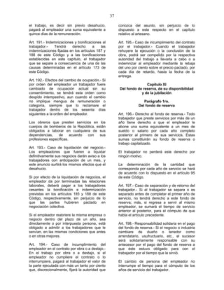 37
el trabajo, es decir sin previo desahucio,
pagará al empleador una suma equivalente a
quince días de la remuneración.
Art. 191.- Indemnizaciones y bonificaciones al
trabajador.- Tendrá derecho a las
indemnizaciones fijadas en los artículos 187 y
188 de este Código y a las bonificaciones
establecidas en este capítulo, el trabajador
que se separe a consecuencia de una de las
causas determinadas en el artículo 173 de
este Código.
Art. 192.- Efectos del cambio de ocupación.- Si
por orden del empleador un trabajador fuere
cambiado de ocupación actual sin su
consentimiento, se tendrá esta orden como
despido intempestivo, aun cuando el cambio
no implique mengua de remuneración o
categoría, siempre que lo reclamare el
trabajador dentro de los sesenta días
siguientes a la orden del empleador.
Los obreros que presten servicios en los
cuerpos de bomberos de la República, están
obligados a laborar en cualquiera de sus
dependencias, de acuerdo con sus
profesiones específicas.
Art. 193.- Caso de liquidación del negocio.-
Los empleadores que fueren a liquidar
definitivamente sus negocios darán aviso a los
trabajadores con anticipación de un mes, y
este anuncio surtirá los mismos efectos que el
desahucio.
Si por efecto de la liquidación de negocios, el
empleador da por terminadas las relaciones
laborales, deberá pagar a los trabajadores
cesantes la bonificación e indemnización
previstas en los artículos 185 y 188 de este
Código, respectivamente, sin perjuicio de lo
que las partes hubieren pactado en
negociación colectiva.
Si el empleador reabriere la misma empresa o
negocio dentro del plazo de un año, sea
directamente o por interpuesta persona, está
obligado a admitir a los trabajadores que le
servían, en las mismas condiciones que antes
o en otras mejores.
Art. 194.- Caso de incumplimiento del
empleador en el contrato por obra o a destajo.-
En el trabajo por obra o a destajo, si el
empleador no cumpliere el contrato o lo
interrumpiere, pagará al trabajador el valor de
la parte ejecutada con más un tanto por ciento
que, discrecionalmente, fijará la autoridad que
conozca del asunto, sin perjuicio de lo
dispuesto a este respecto en el capítulo
relativo al artesano.
Art. 195.- Caso de incumplimiento del contrato
por el trabajador.- Cuando el trabajador
rehuyere la ejecución o la conclusión de la
obra, podrá ser compelido por la respectiva
autoridad del trabajo a llevarla a cabo o a
indemnizar al empleador mediante la rebaja
del uno por ciento sobre el precio pactado, por
cada día de retardo, hasta la fecha de la
entrega.
Capítulo XI
Del fondo de reserva, de su disponibilidad
y de la jubilación
Parágrafo 1ro.
Del fondo de reserva
Art. 196.- Derecho al fondo de reserva.- Todo
trabajador que preste servicios por más de un
año tiene derecho a que el empleador le
abone una suma equivalente a un mes de
sueldo o salario por cada año completo
posterior al primero de sus servicios. Estas
sumas constituirán su fondo de reserva o
trabajo capitalizado.
El trabajador no perderá este derecho por
ningún motivo.
La determinación de la cantidad que
corresponda por cada año de servicio se hará
de acuerdo con lo dispuesto en el artículo 95
de este Código.
Art. 197.- Caso de separación y de retorno del
trabajador.- Si el trabajador se separa o es
separado antes de completar el primer año de
servicio, no tendrá derecho a este fondo de
reserva; más, si regresa a servir al mismo
empleador, se sumará el tiempo de servicio
anterior al posterior, para el cómputo de que
habla el artículo precedente.
Art. 198.- Responsabilidad solidaria en el pago
del fondo de reserva.- Si el negocio o industria
cambiare de dueño o tenedor como
arrendatario, usufructuario, etc., el sucesor
será solidariamente responsable con su
antecesor por el pago del fondo de reserva a
que éste estuvo obligado para con el
trabajador por el tiempo que le sirvió.
El cambio de persona del empleador no
interrumpe el tiempo para el cómputo de los
años de servicio del trabajador.
 