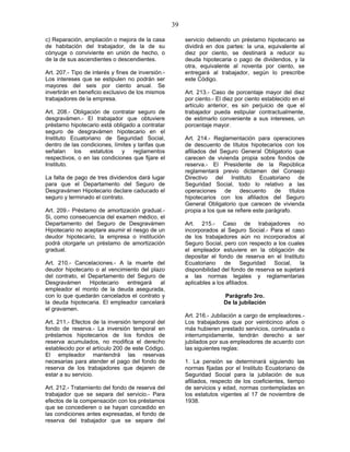 39
c) Reparación, ampliación o mejora de la casa
de habitación del trabajador, de la de su
cónyuge o conviviente en unión de hecho, o
de la de sus ascendientes o descendientes.
Art. 207.- Tipo de interés y fines de inversión.-
Los intereses que se estipulen no podrán ser
mayores del seis por ciento anual. Se
invertirán en beneficio exclusivo de los mismos
trabajadores de la empresa.
Art. 208.- Obligación de contratar seguro de
desgravámen.- El trabajador que obtuviere
préstamo hipotecario está obligado a contratar
seguro de desgravámen hipotecario en el
Instituto Ecuatoriano de Seguridad Social,
dentro de las condiciones, límites y tarifas que
señalan los estatutos y reglamentos
respectivos, o en las condiciones que fijare el
Instituto.
La falta de pago de tres dividendos dará lugar
para que el Departamento del Seguro de
Desgravámen Hipotecario declare caducado el
seguro y terminado el contrato.
Art. 209.- Préstamo de amortización gradual.-
Si, como consecuencia del examen médico, el
Departamento del Seguro de Desgravámen
Hipotecario no aceptare asumir el riesgo de un
deudor hipotecario, la empresa o institución
podrá otorgarle un préstamo de amortización
gradual.
Art. 210.- Cancelaciones.- A la muerte del
deudor hipotecario o al vencimiento del plazo
del contrato, el Departamento del Seguro de
Desgravámen Hipotecario entregará al
empleador el monto de la deuda asegurada,
con lo que quedarán cancelados el contrato y
la deuda hipotecaria. El empleador cancelará
el gravamen.
Art. 211.- Efectos de la inversión temporal del
fondo de reserva.- La inversión temporal en
préstamos hipotecarios de los fondos de
reserva acumulados, no modifica el derecho
establecido por el artículo 200 de este Código.
El empleador mantendrá las reservas
necesarias para atender el pago del fondo de
reserva de los trabajadores que dejaren de
estar a su servicio.
Art. 212.- Tratamiento del fondo de reserva del
trabajador que se separa del servicio.- Para
efectos de la compensación con los préstamos
que se concedieren o se hayan concedido en
las condiciones antes expresadas, el fondo de
reserva del trabajador que se separe del
servicio debiendo un préstamo hipotecario se
dividirá en dos partes: la una, equivalente al
diez por ciento, se destinará a reducir su
deuda hipotecaria o pago de dividendos, y la
otra, equivalente al noventa por ciento, se
entregará al trabajador, según lo prescribe
este Código.
Art. 213.- Caso de porcentaje mayor del diez
por ciento.- El diez por ciento establecido en el
artículo anterior, es sin perjuicio de que el
trabajador pueda estipular contractualmente,
de estimarlo conveniente a sus intereses, un
porcentaje mayor.
Art. 214.- Reglamentación para operaciones
de descuento de títulos hipotecarios con los
afiliados del Seguro General Obligatorio que
carecen de vivienda propia sobre fondos de
reserva.- El Presidente de la República
reglamentará previo dictamen del Consejo
Directivo del Instituto Ecuatoriano de
Seguridad Social, todo lo relativo a las
operaciones de descuento de títulos
hipotecarios con los afiliados del Seguro
General Obligatorio que carecen de vivienda
propia a los que se refiere este parágrafo.
Art. 215.- Caso de trabajadores no
incorporados al Seguro Social.- Para el caso
de los trabajadores aún no incorporados al
Seguro Social, pero con respecto a los cuales
el empleador estuviere en la obligación de
depositar el fondo de reserva en el Instituto
Ecuatoriano de Seguridad Social, la
disponibilidad del fondo de reserva se sujetará
a las normas legales y reglamentarias
aplicables a los afiliados.
Parágrafo 3ro.
De la jubilación
Art. 216.- Jubilación a cargo de empleadores.-
Los trabajadores que por veinticinco años o
más hubieren prestado servicios, continuada o
interrumpidamente, tendrán derecho a ser
jubilados por sus empleadores de acuerdo con
las siguientes reglas:
1. La pensión se determinará siguiendo las
normas fijadas por el Instituto Ecuatoriano de
Seguridad Social para la jubilación de sus
afiliados, respecto de los coeficientes, tiempo
de servicios y edad, normas contempladas en
los estatutos vigentes al 17 de noviembre de
1938.
 
