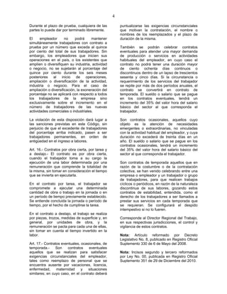 4
Durante el plazo de prueba, cualquiera de las
partes lo puede dar por terminado libremente.
El empleador no podrá mantener
simultáneamente trabajadores con contrato a
prueba por un número que exceda al quince
por ciento del total de sus trabajadores. Sin
embargo, los empleadores que inicien sus
operaciones en el país, o los existentes que
amplíen o diversifiquen su industria, actividad
o negocio, no se sujetarán al porcentaje del
quince por ciento durante los seis meses
posteriores al inicio de operaciones,
ampliación o diversificación de la actividad,
industria o negocio. Para el caso de
ampliación o diversificación, la exoneración del
porcentaje no se aplicará con respecto a todos
los trabajadores de la empresa sino
exclusivamente sobre el incremento en el
número de trabajadores de las nuevas
actividades comerciales o industriales.
La violación de esta disposición dará lugar a
las sanciones previstas en este Código, sin
perjuicio de que el excedente de trabajadores
del porcentaje arriba indicado, pasen a ser
trabajadores permanentes, en orden de
antigüedad en el ingreso a labores.
Art. 16.- Contratos por obra cierta, por tarea y
a destajo.- El contrato es por obra cierta,
cuando el trabajador toma a su cargo la
ejecución de una labor determinada por una
remuneración que comprende la totalidad de
la misma, sin tomar en consideración el tiempo
que se invierta en ejecutarla.
En el contrato por tarea, el trabajador se
compromete a ejecutar una determinada
cantidad de obra o trabajo en la jornada o en
un período de tiempo previamente establecido.
Se entiende concluida la jornada o período de
tiempo, por el hecho de cumplirse la tarea.
En el contrato a destajo, el trabajo se realiza
por piezas, trozos, medidas de superficie y, en
general, por unidades de obra, y la
remuneración se pacta para cada una de ellas,
sin tomar en cuenta el tiempo invertido en la
labor.
Art. 17.- Contratos eventuales, ocasionales, de
temporada.- Son contratos eventuales
aquellos que se realizan para satisfacer
exigencias circunstanciales del empleador,
tales como reemplazo de personal que se
encuentra ausente por vacaciones, licencia,
enfermedad, maternidad y situaciones
similares; en cuyo caso, en el contrato deberá
puntualizarse las exigencias circunstanciales
que motivan la contratación, el nombre o
nombres de los reemplazados y el plazo de
duración de la misma.
También se podrán celebrar contratos
eventuales para atender una mayor demanda
de producción o servicios en actividades
habituales del empleador, en cuyo caso el
contrato no podrá tener una duración mayor
de ciento ochenta días continuos o
discontinuos dentro de un lapso de trescientos
sesenta y cinco días. Si la circunstancia o
requerimiento de los servicios del trabajador
se repite por más de dos períodos anuales, el
contrato se convertirá en contrato de
temporada. El sueldo o salario que se pague
en los contratos eventuales, tendrá un
incremento del 35% del valor hora del salario
básico del sector al que corresponda el
trabajador.
Son contratos ocasionales, aquellos cuyo
objeto es la atención de necesidades
emergentes o extraordinarias, no vinculadas
con la actividad habitual del empleador, y cuya
duración no excederá de treinta días en un
año. El sueldo o salario que se pague en los
contratos ocasionales, tendrá un incremento
del 35% del valor hora del salario básico del
sector al que corresponda el trabajador.
Son contratos de temporada aquellos que en
razón de la costumbre o de la contratación
colectiva, se han venido celebrando entre una
empresa o empleador y un trabajador o grupo
de trabajadores, para que realicen trabajos
cíclicos o periódicos, en razón de la naturaleza
discontinua de sus labores, gozando estos
contratos de estabilidad, entendida, como el
derecho de los trabajadores a ser llamados a
prestar sus servicios en cada temporada que
se requieran. Se configurará el despido
intempestivo si no lo fueren.
Corresponde al Director Regional del Trabajo,
en sus respectivas jurisdicciones, el control y
vigilancia de estos contratos.
Nota: Artículo reformado por Decreto
Legislativo No. 8, publicado en Registro Oficial
Suplemento 330 de 6 de Mayo del 2008.
Nota: Incisos segundo y tercero reformados
por Ley No. 00, publicada en Registro Oficial
Suplemento 351 de 29 de Diciembre del 2010.
 
