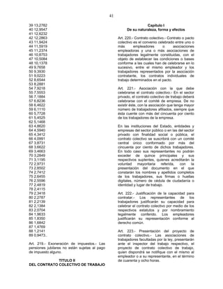 41
39 13,2782
40 12,9547
41 12,6232
42 12,2863
43 11,9424
44 11,5919
45 11,2374
46 10,8753
47 10,5084
48 10,1378
49 9,7658
50 9,3930
51 9,0223
52 8,6544
53 8,2881
54 7,9218
55 7,5553
56 7,1884
57 6,8236
58 6,4622
59 6,1110
60 5,7728
61 5,4525
62 5,1468
63 4,8620
64 4,5940
65 4,3412
66 4,0991
67 3,8731
68 3,6622
69 3,4663
70 3,2849
71 3,1195
72 2,9731
73 2,8502
74 2,7412
75 2,6455
76 2,5596
77 2,4819
78 2,4115
79 2,3418
80 2,2787
81 2,2139
82 2,1384
83 2,0704
84 1,9633
85 1,8350
86 1,6842
87 1,4769
88 1,2141
89 0,9473..
Art. 219.- Exoneración de impuestos.- Las
pensiones jubilares no están sujetas al pago
de impuesto alguno.
TITULO II
DEL CONTRATO COLECTIVO DE TRABAJO
Capítulo I
De su naturaleza, forma y efectos
Art. 220.- Contrato colectivo.- Contrato o pacto
colectivo es el convenio celebrado entre uno o
más empleadores o asociaciones
empleadoras y una o más asociaciones de
trabajadores legalmente constituidas, con el
objeto de establecer las condiciones o bases
conforme a las cuales han de celebrarse en lo
sucesivo, entre el mismo empleador y los
trabajadores representados por la asociación
contratante, los contratos individuales de
trabajo determinados en el pacto.
Art. 221.- Asociación con la que debe
celebrarse el contrato colectivo.- En el sector
privado, el contrato colectivo de trabajo deberá
celebrarse con el comité de empresa. De no
existir éste, con la asociación que tenga mayor
número de trabajadores afiliados, siempre que
ésta cuente con más del cincuenta por ciento
de los trabajadores de la empresa.
En las instituciones del Estado, entidades y
empresas del sector público o en las del sector
privado con finalidad social o pública, el
contrato colectivo se suscribirá con un comité
central único conformado por más del
cincuenta por ciento de dichos trabajadores.
En todo caso sus representantes no podrán
exceder de quince principales y sus
respectivos suplentes, quienes acreditarán la
voluntad mayoritaria referida, con la
presentación del documento en el que
constarán los nombres y apellidos completos
de los trabajadores, sus firmas o huellas
digitales, número de cédula de ciudadanía o
identidad y lugar de trabajo.
Art. 222.- Justificación de la capacidad para
contratar.- Los representantes de los
trabajadores justificarán su capacidad para
celebrar el contrato colectivo por medio de los
respectivos estatutos y por nombramiento
legalmente conferido. Los empleadores
justificarán su representación conforme al
derecho común.
Art. 223.- Presentación del proyecto de
contrato colectivo.- Las asociaciones de
trabajadores facultadas por la ley, presentarán
ante el inspector del trabajo respectivo, el
proyecto de contrato colectivo de trabajo,
quien dispondrá se notifique con el mismo al
empleador o a su representante, en el término
de cuarenta y ocho horas.
 