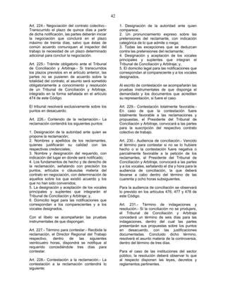 42
Art. 224.- Negociación del contrato colectivo.-
Transcurrido el plazo de quince días a partir
de dicha notificación, las partes deberán iniciar
la negociación que concluirá en el plazo
máximo de treinta días, salvo que éstas de
común acuerdo comuniquen al inspector del
trabajo la necesidad de un plazo determinado
adicional para concluir la negociación.
Art. 225.- Trámite obligatorio ante el Tribunal
de Conciliación y Arbitraje.- Si transcurridos
los plazos previstos en el artículo anterior, las
partes no se pusieren de acuerdo sobre la
totalidad del contrato, el asunto será sometido
obligatoriamente a conocimiento y resolución
de un Tribunal de Conciliación y Arbitraje,
integrado en la forma señalada en el artículo
474 de este Código.
El tribunal resolverá exclusivamente sobre los
puntos en desacuerdo.
Art. 226.- Contenido de la reclamación.- La
reclamación contendrá los siguientes puntos:
1. Designación de la autoridad ante quien se
propone la reclamación;
2. Nombres y apellidos de los reclamantes,
quienes justificarán su calidad con las
respectivas credenciales;
3. Nombre y designación del requerido, con
indicación del lugar en donde será notificado;
4. Los fundamentos de hecho y de derecho de
la reclamación, señalando con precisión los
puntos, artículos o cláusulas materia del
contrato en negociación, con determinación de
aquellos sobre los que existió acuerdo y los
que no han sido convenidos;
5. La designación y aceptación de los vocales
principales y suplentes que integrarán el
Tribunal de Conciliación y Arbitraje; y,
6. Domicilio legal para las notificaciones que
correspondan a los comparecientes y a los
vocales designados.
Con el libelo se acompañarán las pruebas
instrumentales de que dispongan.
Art. 227.- Término para contestar.- Recibida la
reclamación, el Director Regional del Trabajo
respectivo, dentro de las siguientes
veinticuatro horas, dispondrá se notifique al
requerido concediéndole tres días para
contestar.
Art. 228.- Contestación a la reclamación.- La
contestación a la reclamación contendrá lo
siguiente:
1. Designación de la autoridad ante quien
comparece;
2. Un pronunciamiento expreso sobre las
pretensiones del reclamante, con indicación
categórica de lo que admite o niega;
3. Todas las excepciones que se deduzcan
contra las pretensiones del reclamante;
4. Designación y aceptación de los vocales
principales y suplentes que integran el
Tribunal de Conciliación y Arbitraje; y,
5. El domicilio legal para las notificaciones que
correspondan al compareciente y a los vocales
designados.
Al escrito de contestación se acompañarán las
pruebas instrumentales de que disponga el
demandado y los documentos que acrediten
su representación, si fuere el caso.
Art. 229.- Contestación totalmente favorable.-
En caso de que la contestación fuere
totalmente favorable a las reclamaciones y
propuestas, el Presidente del Tribunal de
Conciliación y Arbitraje, convocará a las partes
para la suscripción del respectivo contrato
colectivo de trabajo.
Art. 230.- Audiencia de conciliación.- Vencido
el término para contestar si no se lo hubiere
hecho o si la contestación fuere negativa o
parcialmente favorable a la petición de los
reclamantes, el Presidente del Tribunal de
Conciliación y Arbitraje, convocará a las partes
y a los vocales, señalando el día y hora para la
audiencia de conciliación, la que deberá
llevarse a cabo dentro del término de las
cuarenta y ocho horas subsiguientes.
Para la audiencia de conciliación se observará
lo previsto en los artículos 476, 477 y 478 de
este Código.
Art. 231.- Término de indagaciones y
resolución.- Si la conciliación no se produjere,
el Tribunal de Conciliación y Arbitraje
concederá un término de seis días para las
indagaciones, dentro del cual las partes
presentarán sus propuestas sobre los puntos
en desacuerdo, con las justificaciones
documentadas. Concluido dicho término,
resolverá el asunto materia de la controversia,
dentro del término de tres días.
Para el caso de las instituciones del sector
público, la resolución deberá observar lo que
al respecto disponen las leyes, decretos y
reglamentos pertinentes.
 