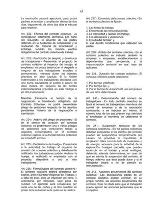 43
La resolución causará ejecutoria, pero podrá
pedirse aclaración o ampliación dentro de dos
días, disponiendo de otros dos días el tribunal
para resolver.
Art. 232.- Efectos del contrato colectivo.- La
contestación totalmente afirmativa por parte
del requerido, el acuerdo de las partes
obtenido en la Audiencia de Conciliación y la
resolución del Tribunal de Conciliación y
Arbitraje, tendrán los mismos efectos
obligatorios del contrato colectivo de trabajo.
Art. 233.- Prohibición de despido y desahucio
de trabajadores.- Presentado el proyecto de
contrato colectivo al inspector del trabajo, el
empleador no podrá desahuciar ni despedir a
ninguno de sus trabajadores estables o
permanentes, mientras duren los trámites
previstos en este capítulo. Si lo hiciere
indemnizará a los trabajadores afectados con
una suma equivalente al sueldo o salario de
doce meses, sin perjuicio de las demás
indemnizaciones previstas en este Código o
en otro instrumento.
Mientras transcurra el tiempo de la
negociación o tramitación obligatoria del
Contrato Colectivo, no podrá presentarse
pliego de peticiones respecto de los asuntos
pendientes materia de la negociación o
tramitación.
Art. 234.- Archivo del pliego de peticiones.- Si
en el tiempo de duración del contrato
colectivo, se presentaren uno o varios pliegos
de peticiones que contuvieren temas o
aspectos contemplados en el contrato
colectivo vigente, la autoridad laboral ordenará
su inmediato archivo.
Art. 235.- Declaratoria de huelga.- Presentado
a la autoridad del trabajo el proyecto de
revisión del contrato colectivo y debidamente
notificado, los trabajadores podrán declarar la
huelga, si notificado el empleador con el
proyecto, despidiere a uno o más
trabajadores.
Art. 236.- Formalidades del contrato colectivo.-
El contrato colectivo deberá celebrarse por
escrito, ante el Director Regional del Trabajo, y
a falta de éste, ante un inspector del ramo, y
extenderse por triplicado, bajo pena de
nulidad. Un ejemplar será conservado por
cada una de las partes y el otro quedará en
poder de la autoridad ante quien se lo celebre.
Art. 237.- Contenido del contrato colectivo.- En
el contrato colectivo se fijarán:
1. Las horas de trabajo;
2. El monto de las remuneraciones;
3. La intensidad y calidad del trabajo;
4. Los descansos y vacaciones;
5. El subsidio familiar; y,
6. Las demás condiciones que estipulen las
partes.
Art. 238.- Ámbito del contrato colectivo.- En el
contrato colectivo se indicará también la
empresa o empresas, establecimientos o
dependencias que comprenda, y la
circunscripción territorial en que haya de
aplicarse.
Art. 239.- Duración del contrato colectivo.- El
contrato colectivo puede celebrarse:
1. Por tiempo indefinido;
2. Por tiempo fijo; y,
3. Por el tiempo de duración de una empresa o
de una obra determinada.
Art. 240.- Determinación del número de
trabajadores.- En todo contrato colectivo se
fijará el número de trabajadores miembros del
comité de empresa o de la asociación
contratante, y se indicará así mismo, el
número total de los que presten sus servicios
al empleador al momento de celebrarse el
contrato.
Art. 241.- Suspensión temporal de los
contratos colectivos.- En los pactos colectivos
deberán estipularse si los efectos del contrato
pueden ser suspendidos temporalmente por
causas no previstas ni imputables al
empleador, tales como la falta de materiales o
de energía necesaria para la actividad de la
explotación, huelgas parciales que pueden
repercutir en el trabajo y otras análogas,
debiendo además determinarse, en caso de
que se admita la suspensión del contrato, el
tiempo máximo que ésta pueda durar y si el
trabajador dejará o no de percibir su
remuneración.
Art. 242.- Acciones provenientes del contrato
colectivo.- Las asociaciones partes de un
contrato colectivo podrán ejercitar, en su
propio nombre, las acciones provenientes del
contrato. Esto no obsta para que el trabajador
pueda ejercer las acciones personales que le
competan.
 