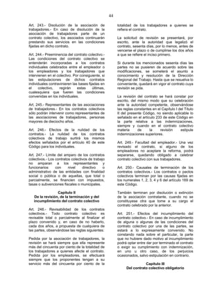 44
Art. 243.- Disolución de la asociación de
trabajadores.- En caso de disolución de la
asociación de trabajadores parte de un
contrato colectivo, los asociados continuarán
prestando sus servicios en las condiciones
fijadas en dicho contrato.
Art. 244.- Preeminencia del contrato colectivo.-
Las condiciones del contrato colectivo se
entenderán incorporadas a los contratos
individuales celebrados entre el empleador o
los empleadores y los trabajadores que
intervienen en el colectivo. Por consiguiente, si
las estipulaciones de dichos contratos
individuales contravinieren las bases fijadas en
el colectivo, regirán estas últimas,
cualesquiera que fueren las condiciones
convenidas en los individuales.
Art. 245.- Representantes de las asociaciones
de trabajadores.- En los contratos colectivos
sólo podrán intervenir como representantes de
las asociaciones de trabajadores, personas
mayores de dieciocho años.
Art. 246.- Efectos de la nulidad de los
contratos.- La nulidad de los contratos
colectivos de trabajo surtirá los mismos
efectos señalados por el artículo 40 de este
Código para los individuales.
Art. 247.- Límite del amparo de los contratos
colectivos.- Los contratos colectivos de trabajo
no amparan a los representantes y
funcionarios con nivel directivo o
administrativo de las entidades con finalidad
social o pública o de aquellas, que total o
parcialmente, se financien con impuestos,
tasas o subvenciones fiscales o municipales.
Capítulo II
De la revisión, de la terminación y del
incumplimiento del contrato colectivo
Art. 248.- Revisabilidad de los contratos
colectivos.- Todo contrato colectivo es
revisable total o parcialmente al finalizar el
plazo convenido y, en caso de no haberlo,
cada dos años, a propuesta de cualquiera de
las partes, observándose las reglas siguientes:
Pedida por la asociación de trabajadores, la
revisión se hará siempre que ella represente
más del cincuenta por ciento de la totalidad de
los trabajadores a quienes afecte el contrato.
Pedida por los empleadores, se efectuará
siempre que los proponentes tengan a su
servicio más del cincuenta por ciento de la
totalidad de los trabajadores a quienes se
refiera el contrato.
La solicitud de revisión se presentará, por
escrito, ante la autoridad que legalizó el
contrato, sesenta días, por lo menos, antes de
vencerse el plazo o de cumplirse los dos años
a que se refiere el inciso primero.
Si durante los mencionados sesenta días las
partes no se pusieren de acuerdo sobre las
modificaciones, se someterá el asunto a
conocimiento y resolución de la Dirección
Regional del Trabajo. Hasta que se resuelva lo
conveniente, quedará en vigor el contrato cuya
revisión se pida.
La revisión del contrato se hará constar por
escrito, del mismo modo que su celebración
ante la autoridad competente, observándose
las reglas constantes en el Capítulo I del Título
II del presente Código, no siendo aplicable lo
señalado en el artículo 233 de este Código en
la parte relativa a las indemnizaciones,
siempre y cuando en el contrato colectivo
materia de la revisión estipule
indemnizaciones superiores.
Art. 249.- Facultad del empleador.- Una vez
revisado el contrato, si alguno de los
empleadores no aceptare la reforma, podrá
separarse, quedando obligado a celebrar
contrato colectivo con sus trabajadores.
Art. 250.- Causales de terminación de los
contratos colectivos.- Los contratos o pactos
colectivos terminan por las causas fijadas en
los numerales 1, 2, 3, 4 y 6 del artículo 169 de
este Código.
También terminan por disolución o extinción
de la asociación contratante, cuando no se
constituyese otra que tome a su cargo el
contrato celebrado por la anterior.
Art. 251.- Efectos del incumplimiento del
contrato colectivo.- En caso de incumplimiento
de alguna o algunas de las condiciones del
contrato colectivo por una de las partes, se
estará a lo expresamente convenido. No
constando nada sobre el particular, la parte
que no hubiere dado motivo al incumplimiento
podrá optar entre dar por terminado el contrato
o exigir su cumplimiento con indemnización,
en uno u otro caso, de los perjuicios
ocasionados, salvo estipulación en contrario.
Capítulo III
Del contrato colectivo obligatorio
 