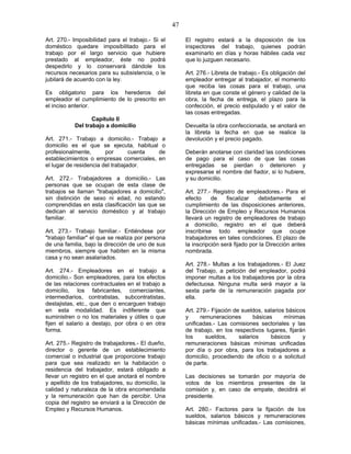 47
Art. 270.- Imposibilidad para el trabajo.- Si el
doméstico quedare imposibilitado para el
trabajo por el largo servicio que hubiere
prestado al empleador, éste no podrá
despedirlo y lo conservará dándole los
recursos necesarios para su subsistencia, o le
jubilará de acuerdo con la ley.
Es obligatorio para los herederos del
empleador el cumplimiento de lo prescrito en
el inciso anterior.
Capítulo II
Del trabajo a domicilio
Art. 271.- Trabajo a domicilio.- Trabajo a
domicilio es el que se ejecuta, habitual o
profesionalmente, por cuenta de
establecimientos o empresas comerciales, en
el lugar de residencia del trabajador.
Art. 272.- Trabajadores a domicilio.- Las
personas que se ocupan de esta clase de
trabajos se llaman "trabajadores a domicilio",
sin distinción de sexo ni edad, no estando
comprendidas en esta clasificación las que se
dedican al servicio doméstico y al trabajo
familiar.
Art. 273.- Trabajo familiar.- Entiéndese por
"trabajo familiar" el que se realiza por persona
de una familia, bajo la dirección de uno de sus
miembros, siempre que habiten en la misma
casa y no sean asalariados.
Art. 274.- Empleadores en el trabajo a
domicilio.- Son empleadores, para los efectos
de las relaciones contractuales en el trabajo a
domicilio, los fabricantes, comerciantes,
intermediarios, contratistas, subcontratistas,
destajistas, etc., que den o encarguen trabajo
en esta modalidad. Es indiferente que
suministren o no los materiales y útiles o que
fijen el salario a destajo, por obra o en otra
forma.
Art. 275.- Registro de trabajadores.- El dueño,
director o gerente de un establecimiento
comercial o industrial que proporcione trabajo
para que sea realizado en la habitación o
residencia del trabajador, estará obligado a
llevar un registro en el que anotará el nombre
y apellido de los trabajadores, su domicilio, la
calidad y naturaleza de la obra encomendada
y la remuneración que han de percibir. Una
copia del registro se enviará a la Dirección de
Empleo y Recursos Humanos.
El registro estará a la disposición de los
inspectores del trabajo, quienes podrán
examinarlo en días y horas hábiles cada vez
que lo juzguen necesario.
Art. 276.- Libreta de trabajo.- Es obligación del
empleador entregar al trabajador, el momento
que reciba las cosas para el trabajo, una
libreta en que conste el género y calidad de la
obra, la fecha de entrega, el plazo para la
confección, el precio estipulado y el valor de
las cosas entregadas.
Devuelta la obra confeccionada, se anotará en
la libreta la fecha en que se realice la
devolución y el precio pagado.
Deberán anotarse con claridad las condiciones
de pago para el caso de que las cosas
entregadas se pierdan o deterioren y
expresarse el nombre del fiador, si lo hubiere,
y su domicilio.
Art. 277.- Registro de empleadores.- Para el
efecto de fiscalizar debidamente el
cumplimiento de las disposiciones anteriores,
la Dirección de Empleo y Recursos Humanos
llevará un registro de empleadores de trabajo
a domicilio, registro en el que deberá
inscribirse todo empleador que ocupe
trabajadores en tales condiciones. El plazo de
la inscripción será fijado por la Dirección antes
nombrada.
Art. 278.- Multas a los trabajadores.- El Juez
del Trabajo, a petición del empleador, podrá
imponer multas a los trabajadores por la obra
defectuosa. Ninguna multa será mayor a la
sexta parte de la remuneración pagada por
ella.
Art. 279.- Fijación de sueldos, salarios básicos
y remuneraciones básicas mínimas
unificadas.- Las comisiones sectoriales y las
de trabajo, en los respectivos lugares, fijarán
los sueldos, salarios básicos y
remuneraciones básicas mínimas unificadas
por día o por obra, para los trabajadores a
domicilio, procediendo de oficio o a solicitud
de parte.
Las decisiones se tomarán por mayoría de
votos de los miembros presentes de la
comisión y, en caso de empate, decidirá el
presidente.
Art. 280.- Factores para la fijación de los
sueldos, salarios básicos y remuneraciones
básicas mínimas unificadas.- Las comisiones,
 