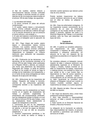 48
al fijar los sueldos, salarios básicos y
remuneraciones básicas mínimas unificadas
para el trabajo a domicilio tendrán en cuenta,
además de las circunstancias determinadas en
el artículo 126 de este Código, las siguientes:
1. La naturaleza del trabajo;
2. El precio corriente en plaza del artículo
confeccionado;
3. El sueldo, salario básico y remuneración
básica mínima unificada percibido por los
trabajadores en las fábricas o talleres del lugar
o en la sección territorial en que se produzca
el mismo artículo u otro análogo; y,
4. El valor del material e instrumentos de labor
necesarios al trabajador para la ejecución de
su trabajo.
Art. 281.- Pago íntegro del sueldo, salario
básico o remuneración básica mínima
unificada.- Los sueldos, salarios básicos o
remuneraciones básicas mínimas unificadas
fijados por la comisión deberán ser pagados
íntegramente al trabajador, sin ninguna
deducción para retribución del empresario,
contratista, etc.
Art. 282.- Publicación de las decisiones.- Las
decisiones de las comisiones previstas en el
artículo 279 de este Código serán publicadas
en el Registro Oficial y, además, en cualquier
otra forma que determinen las Direcciones
Regionales del Trabajo. La tarifa de salarios
se fijará en los locales en donde se haga la
entrega de los materiales a los trabajadores, y
en el recibo de las obras entregadas por éstos
después de la ejecución del trabajo.
Art. 283.- Atribuciones de los inspectores del
trabajo.- Respecto del trabajo a domicilio,
además de las atribuciones generales,
corresponde también a los inspectores del
trabajo:
1. Comprobar que los empleadores se hayan
inscrito en el registro de empleadores del
trabajo a domicilio, exigiéndoles la
presentación del correspondiente certificado;
que los trabajadores tengan la libreta a la que
se refiere el artículo 276 de este Código, y que
los empleadores lleven debidamente el
registro de trabajadores a domicilio;
2. Cerciorarse de que en los respectivos
locales se halle fijada, en sitio visible, la tarifa
de salarios, y de que los pagos se efectúen
conforme a lo que en ella se encuentra
establecido; y,
3. Practicar inspecciones periódicas a los
locales en donde se realice el trabajo a
domicilio cuando aparezca que laboran juntos
más de cinco obreros.
Podrán también inspeccionar los talleres
cuando recibieren denuncia de que el trabajo
que en ellos se realiza, es peligroso o
insalubre.
Art. 284.- Caso de enfermedad contagiosa.- Si
los inspectores tuvieren conocimiento de la
existencia de un caso de enfermedad
contagiosa en los locales donde se realice el
trabajo a domicilio, deberán dar parte a la
Dirección Regional del Trabajo y a la autoridad
sanitaria, para los fines que prescriben las
leyes del ramo.
Capítulo III
De los artesanos
Art. 285.- A quiénes se considera artesanos.-
Las disposiciones de este capítulo
comprenden a maestros de taller, operarios,
aprendices y artesanos autónomos, sin
perjuicio de lo que con respecto de los
aprendices se prescribe en el Capítulo VIII, del
Título I.
Se considera artesano al trabajador manual,
maestro de taller o artesano autónomo que,
debidamente registrado en el Ministerio de
Trabajo y Empleo, hubiere invertido en su
taller en implementos de trabajo, maquinarias
o materias primas, una cantidad no mayor a la
que señala la ley, y que tuviere bajo su
dependencia no más de quince operarios y
cinco aprendices; pudiendo realizar la
comercialización de los artículos que produce
su taller. Igualmente se considera como
artesano al trabajador manual aun cuando no
hubiere invertido cantidad alguna en
implementos de trabajo o no tuviere operarios.
Art. 286.- Maestro de taller.- Para ser maestro
de taller se requiere:
1. Ser mayor de dieciocho años y tener título
profesional conferido legalmente;
2. Abrir, bajo dirección y responsabilidad
personal, un taller y ponerlo al servicio del
público; y,
3. Estar inscrito en la Dirección Nacional de
Empleo y Recursos Humanos.
La obligación de la inscripción se extiende,
bajo responsabilidad del maestro, al personal
de operarios y aprendices que presten sus
servicios en el taller.
 