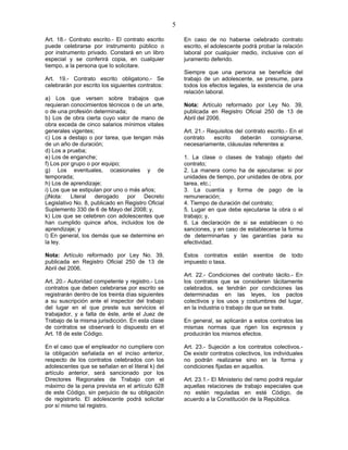 5
Art. 18.- Contrato escrito.- El contrato escrito
puede celebrarse por instrumento público o
por instrumento privado. Constará en un libro
especial y se conferirá copia, en cualquier
tiempo, a la persona que lo solicitare.
Art. 19.- Contrato escrito obligatorio.- Se
celebrarán por escrito los siguientes contratos:
a) Los que versen sobre trabajos que
requieran conocimientos técnicos o de un arte,
o de una profesión determinada;
b) Los de obra cierta cuyo valor de mano de
obra exceda de cinco salarios mínimos vitales
generales vigentes;
c) Los a destajo o por tarea, que tengan más
de un año de duración;
d) Los a prueba;
e) Los de enganche;
f) Los por grupo o por equipo;
g) Los eventuales, ocasionales y de
temporada;
h) Los de aprendizaje;
i) Los que se estipulan por uno o más años;
j)Nota: Literal derogado por Decreto
Legislativo No. 8, publicado en Registro Oficial
Suplemento 330 de 6 de Mayo del 2008; y,
k) Los que se celebren con adolescentes que
han cumplido quince años, incluidos los de
aprendizaje; y
l) En general, los demás que se determine en
la ley.
Nota: Artículo reformado por Ley No. 39,
publicada en Registro Oficial 250 de 13 de
Abril del 2006.
Art. 20.- Autoridad competente y registro.- Los
contratos que deben celebrarse por escrito se
registrarán dentro de los treinta días siguientes
a su suscripción ante el inspector del trabajo
del lugar en el que preste sus servicios el
trabajador, y a falta de éste, ante el Juez de
Trabajo de la misma jurisdicción. En esta clase
de contratos se observará lo dispuesto en el
Art. 18 de este Código.
En el caso que el empleador no cumpliere con
la obligación señalada en el inciso anterior,
respecto de los contratos celebrados con los
adolescentes que se señalan en el literal k) del
artículo anterior, será sancionado por los
Directores Regionales de Trabajo con el
máximo de la pena prevista en el artículo 628
de este Código, sin perjuicio de su obligación
de registrarlo. El adolescente podrá solicitar
por sí mismo tal registro.
En caso de no haberse celebrado contrato
escrito, el adolescente podrá probar la relación
laboral por cualquier medio, inclusive con el
juramento deferido.
Siempre que una persona se beneficie del
trabajo de un adolescente, se presume, para
todos los efectos legales, la existencia de una
relación laboral.
Nota: Artículo reformado por Ley No. 39,
publicada en Registro Oficial 250 de 13 de
Abril del 2006.
Art. 21.- Requisitos del contrato escrito.- En el
contrato escrito deberán consignarse,
necesariamente, cláusulas referentes a:
1. La clase o clases de trabajo objeto del
contrato;
2. La manera como ha de ejecutarse: si por
unidades de tiempo, por unidades de obra, por
tarea, etc.;
3. La cuantía y forma de pago de la
remuneración;
4. Tiempo de duración del contrato;
5. Lugar en que debe ejecutarse la obra o el
trabajo; y,
6. La declaración de si se establecen o no
sanciones, y en caso de establecerse la forma
de determinarlas y las garantías para su
efectividad.
Estos contratos están exentos de todo
impuesto o tasa.
Art. 22.- Condiciones del contrato tácito.- En
los contratos que se consideren tácitamente
celebrados, se tendrán por condiciones las
determinadas en las leyes, los pactos
colectivos y los usos y costumbres del lugar,
en la industria o trabajo de que se trate.
En general, se aplicarán a estos contratos las
mismas normas que rigen los expresos y
producirán los mismos efectos.
Art. 23.- Sujeción a los contratos colectivos.-
De existir contratos colectivos, los individuales
no podrán realizarse sino en la forma y
condiciones fijadas en aquellos.
Art. 23.1.- El Ministerio del ramo podrá regular
aquellas relaciones de trabajo especiales que
no estén reguladas en esté Código, de
acuerdo a la Constitución de la República.
 