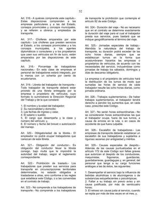 52
Art. 316.- A quiénes comprende este capítulo.-
Estas disposiciones comprenden a las
empresas particulares y a las del Estado,
consejos provinciales y concejos municipales,
y se refieren a obreros y empleados de
transporte.
Art. 317.- Choferes amparados por este
capítulo.- Los choferes que presten servicios
al Estado, a los consejos provinciales y a los
concejos municipales, a los agentes
diplomáticos o consulares y a los propietarios
que usen sus vehículos sin fin de lucro, están
amparados por las disposiciones de este
capítulo.
Art. 318.- Porcentaje de trabajadores
nacionales.- En esta clase de empresas el
personal de trabajadores estará integrado, por
lo menos con un ochenta por ciento de
ecuatorianos.
Art. 319.- Libreta del trabajador de transporte.-
Todo trabajador de transporte deberá estar
provisto de una libreta entregada por la
empresa o propietario de vehículos, cuyo
formato lo suministrará la Dirección Regional
del Trabajo y de la que constará:
1. El nombre y la edad del trabajador;
2. Su nacionalidad y domicilio;
3. Las fechas de ingreso y cese;
4. El salario o sueldo;
5. El cargo que desempeña y la clase y
número del vehículo; y,
6. El número y fecha del brevet o autorización
del manejo.
Art. 320.- Obligatoriedad de la libreta.- El
empleador no podrá ocupar trabajadores que
carezcan de esta libreta.
Art. 321.- Obligación del conductor.- Es
obligación del conductor llevar la libreta
consigo, bajo multa que le impondrá la
autoridad del trabajo, según el reglamento
correspondiente.
Art. 322.- Prohibición de traslado.- Los
trabajadores que presten sus servicios para
transporte en circunscripciones territoriales
determinadas, no estarán obligados a
trasladarse a otras, sino conforme a las reglas
que establece este Código, o a las convenidas
en el contrato de trabajo.
Art. 323.- No comprende a los trabajadores de
transporte.- No comprende a los trabajadores
de transporte la prohibición que contempla el
artículo 82 de este Código.
Art. 324.- Duración del viaje.- No es necesario
que en el contrato se determine exactamente
la duración del viaje para el cual el trabajador
presta sus servicios, pues bastará que se
indique geográficamente el término del viaje.
Art. 325.- Jornadas especiales de trabajo.-
Atendida la naturaleza del trabajo de
transporte, su duración podrá exceder de las
ocho horas diarias, siempre que se
establezcan turnos en la forma que
acostumbraren hacerlos las empresas o
propietarios de vehículos, de acuerdo con las
necesidades del servicio, incluyéndose como
jornadas de trabajo los sábados, domingos y
días de descanso obligatorio.
La empresa o el propietario de vehículos hará
la distribución de los turnos de modo que
sumadas las horas de servicio de cada
trabajador resulte las ocho horas diarias, como
jornada ordinaria.
Art. 326.- Trabajos suplementarios.- De haber
trabajos suplementarios, el trabajador tendrá
derecho a percibir los aumentos que, en cada
caso, prescribe este Código.
Art. 327.- No serán horas extraordinarias.- No
se considerarán horas extraordinarias las que
el trabajador ocupe, fuera de sus turnos, a
causa de errores en la ruta, o en casos de
accidente de que fuera culpable.
Art. 328.- Escalafón de trabajadores.- Las
empresas de transporte deberán establecer un
escalafón de sus trabajadores y sujetarlos a
riguroso ascenso por antigüedad y méritos.
Art. 329.- Causas especiales de despido.-
Además de las causas puntualizadas en el
artículo 172 de este Código son faltas graves
que autorizan el despido de los conductores,
maquinistas, fogoneros, guardavías,
guardabarreras, guardagujas y, en general, del
personal que tenga a su cargo funciones
análogas a las de éstos, las siguientes:
1. Desempeñar el servicio bajo la influencia de
bebidas alcohólicas o de alucinógenos o de
substancias estupefacientes o psicotrópicas;
2. Faltar a su trabajo sin previo aviso y sin
causa justificada, por más de veinticuatro
horas;
3. El retraso sin causa justa al servicio, cuando
se repita por más de tres veces en el mes; y,
 