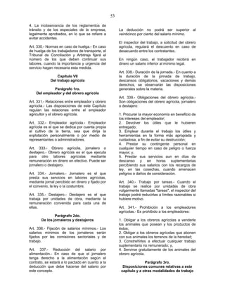 53
4. La inobservancia de los reglamentos de
tránsito y de los especiales de la empresa,
legalmente aprobados, en lo que se refiere a
evitar accidentes.
Art. 330.- Normas en caso de huelga.- En caso
de huelga de los trabajadores de transporte, el
Tribunal de Conciliación y Arbitraje fijará el
número de los que deben continuar sus
labores, cuando la importancia y urgencia del
servicio hagan necesaria esta medida.
Capítulo VII
Del trabajo agrícola
Parágrafo 1ro.
Del empleador y del obrero agrícola
Art. 331.- Relaciones entre empleador y obrero
agrícola.- Las disposiciones de este Capítulo
regulan las relaciones entre el empleador
agricultor y el obrero agrícola.
Art. 332.- Empleador agrícola.- Empleador
agrícola es el que se dedica por cuenta propia
al cultivo de la tierra, sea que dirija la
explotación personalmente o por medio de
representantes o administradores.
Art. 333.- Obrero agrícola, jornalero o
destajero.- Obrero agrícola es el que ejecuta
para otro labores agrícolas mediante
remuneración en dinero en efectivo. Puede ser
jornalero o destajero.
Art. 334.- Jornalero.- Jornalero es el que
presta sus servicios en labores agrícolas,
mediante jornal percibido en dinero y fijado por
el convenio, la ley o la costumbre.
Art. 335.- Destajero.- Destajero es el que
trabaja por unidades de obra, mediante la
remuneración convenida para cada una de
ellas.
Parágrafo 2do.
De los jornaleros y destajeros
Art. 336.- Fijación de salarios mínimos.- Los
salarios mínimos de los jornaleros serán
fijados por las comisiones sectoriales y de
trabajo.
Art. 337.- Reducción del salario por
alimentación.- En caso de que el jornalero
tenga derecho a la alimentación según el
contrato, se estará a lo pactado en cuanto a la
deducción que debe hacerse del salario por
este concepto.
La deducción no podrá ser superior al
veinticinco por ciento del salario mínimo.
El inspector del trabajo, a solicitud del obrero
agrícola, regulará el descuento en caso de
desacuerdo entre los contratantes.
En ningún caso, el trabajador recibirá en
dinero un salario inferior al mínimo legal.
Art. 338.- Duración de la jornada.- En cuanto a
la duración de la jornada de trabajo,
descansos obligatorios, vacaciones y demás
derechos, se observarán las disposiciones
generales sobre la materia.
Art. 339.- Obligaciones del obrero agrícola.-
Son obligaciones del obrero agrícola, jornalero
o destajero:
1. Procurar la mayor economía en beneficio de
los intereses del empleador;
2. Devolver los útiles que le hubieren
entregado;
3. Emplear durante el trabajo los útiles y
herramientas en la forma más apropiada y
cuidadosa, a fin de evitar su destrucción;
4. Prestar su contingente personal en
cualquier tiempo en caso de peligro o fuerza
mayor; y,
5. Prestar sus servicios aun en días de
descanso y en horas suplementarias
percibiendo sus salarios con los recargos de
ley, en las cosechas, cuando amenacen
peligros o daños de consideración.
Art. 340.- Trabajo por tareas.- Cuando el
trabajo se realice por unidades de obra
vulgarmente llamadas "tareas", el inspector del
trabajo podrá reducirlas a límites razonables si
hubiere motivo.
Art. 341.- Prohibición a los empleadores
agrícolas.- Es prohibido a los empleadores:
1. Obligar a los obreros agrícolas a venderle
los animales que posean y los productos de
éstos;
2. Obligar a los obreros agrícolas que abonen
con sus animales los terrenos de la heredad;
3. Constreñirles a efectuar cualquier trabajo
suplementario no remunerado; y,
4. Servirse gratuitamente de los animales del
obrero agrícola.
Parágrafo 3ro.
Disposiciones comunes relativas a este
capítulo y a otras modalidades de trabajo
 