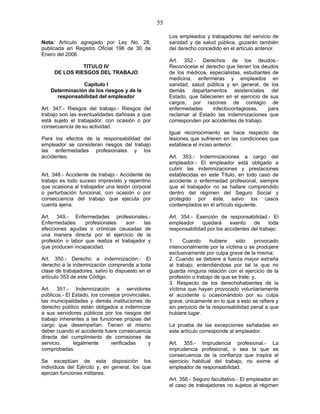 55
Nota: Artículo agregado por Ley No. 28,
publicada en Registro Oficial 198 de 30 de
Enero del 2006.
TITULO IV
DE LOS RIESGOS DEL TRABAJO
Capítulo I
Determinación de los riesgos y de la
responsabilidad del empleador
Art. 347.- Riesgos del trabajo.- Riesgos del
trabajo son las eventualidades dañosas a que
está sujeto el trabajador, con ocasión o por
consecuencia de su actividad.
Para los efectos de la responsabilidad del
empleador se consideran riesgos del trabajo
las enfermedades profesionales y los
accidentes.
Art. 348.- Accidente de trabajo.- Accidente de
trabajo es todo suceso imprevisto y repentino
que ocasiona al trabajador una lesión corporal
o perturbación funcional, con ocasión o por
consecuencia del trabajo que ejecuta por
cuenta ajena.
Art. 349.- Enfermedades profesionales.-
Enfermedades profesionales son las
afecciones agudas o crónicas causadas de
una manera directa por el ejercicio de la
profesión o labor que realiza el trabajador y
que producen incapacidad.
Art. 350.- Derecho a indemnización.- El
derecho a la indemnización comprende a toda
clase de trabajadores, salvo lo dispuesto en el
artículo 353 de este Código.
Art. 351.- Indemnización a servidores
públicos.- El Estado, los consejos provinciales,
las municipalidades y demás instituciones de
derecho público están obligados a indemnizar
a sus servidores públicos por los riesgos del
trabajo inherentes a las funciones propias del
cargo que desempeñan. Tienen el mismo
deber cuando el accidente fuere consecuencia
directa del cumplimiento de comisiones de
servicio, legalmente verificadas y
comprobadas.
Se exceptúan de esta disposición los
individuos del Ejército y, en general, los que
ejerzan funciones militares.
Los empleados y trabajadores del servicio de
sanidad y de salud pública, gozarán también
del derecho concedido en el artículo anterior.
Art. 352.- Derechos de los deudos.-
Reconócese el derecho que tienen los deudos
de los médicos, especialistas, estudiantes de
medicina, enfermeras y empleados en
sanidad, salud pública y en general, de los
demás departamentos asistenciales del
Estado, que fallecieren en el ejercicio de sus
cargos, por razones de contagio de
enfermedades infectocontagiosas, para
reclamar al Estado las indemnizaciones que
corresponden por accidentes de trabajo.
Igual reconocimiento se hace respecto de
lesiones que sufrieren en las condiciones que
establece el inciso anterior.
Art. 353.- Indemnizaciones a cargo del
empleador.- El empleador está obligado a
cubrir las indemnizaciones y prestaciones
establecidas en este Título, en todo caso de
accidente o enfermedad profesional, siempre
que el trabajador no se hallare comprendido
dentro del régimen del Seguro Social y
protegido por éste, salvo los casos
contemplados en el artículo siguiente.
Art. 354.- Exención de responsabilidad.- El
empleador quedará exento de toda
responsabilidad por los accidentes del trabajo:
1. Cuando hubiere sido provocado
intencionalmente por la víctima o se produjere
exclusivamente por culpa grave de la misma;
2. Cuando se debiere a fuerza mayor extraña
al trabajo, entendiéndose por tal la que no
guarda ninguna relación con el ejercicio de la
profesión o trabajo de que se trate; y,
3. Respecto de los derechohabientes de la
víctima que hayan provocado voluntariamente
el accidente u ocasionándolo por su culpa
grave, únicamente en lo que a esto se refiere y
sin perjuicio de la responsabilidad penal a que
hubiere lugar.
La prueba de las excepciones señaladas en
este artículo corresponde al empleador.
Art. 355.- Imprudencia profesional.- La
imprudencia profesional, o sea la que es
consecuencia de la confianza que inspira el
ejercicio habitual del trabajo, no exime al
empleador de responsabilidad.
Art. 356.- Seguro facultativo.- El empleador en
el caso de trabajadores no sujetos al régimen
 