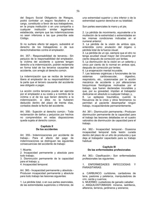56
del Seguro Social Obligatorio de Riesgos,
podrá contratar un seguro facultativo a su
cargo, constituido a favor de sus trabajadores,
en la propia institución o en una compañía o
cualquier institución similar legalmente
establecida, siempre que las indemnizaciones
no sean inferiores a las que prescribe este
Código.
Si no surtiere efecto tal seguro, subsistirá el
derecho de los trabajadores o de sus
derechohabientes contra el empleador.
Art. 357.- Responsabilidad de terceros.- Sin
perjuicio de la responsabilidad del empleador,
la víctima del accidente o quienes tengan
derecho a la indemnización, podrán reclamarla
en forma total de los terceros causantes del
accidente, con arreglo al derecho común.
La indemnización que se reciba de terceros
libera al empleador de su responsabilidad en
la parte que el tercero causante del accidente
sea obligado a pagar.
La acción contra terceros puede ser ejercida
por el empleador a su costa y a nombre de la
víctima o al de los que tienen derecho a la
indemnización, si ellos no la hubieren
deducido dentro del plazo de treinta días,
contados desde la fecha del accidente.
Art. 358.- Sujeción al derecho común.- Toda
reclamación de daños y perjuicios por hechos
no comprendidos en estas disposiciones
queda sujeta al derecho común.
Capítulo II
De los accidentes
Art. 359.- Indemnizaciones por accidente de
trabajo.- Para el efecto del pago de
indemnizaciones se distinguen las siguientes
consecuencias del accidente de trabajo:
1. Muerte;
2. Incapacidad permanente y absoluta para
todo trabajo;
3. Disminución permanente de la capacidad
para el trabajo; y,
4. Incapacidad temporal.
Art. 360.- Incapacidad permanente y absoluta.-
Producen incapacidad permanente y absoluta
para todo trabajo las lesiones siguientes:
1. La pérdida total, o en sus partes esenciales,
de las extremidades superiores o inferiores; de
una extremidad superior y otra inferior o de la
extremidad superior derecha en su totalidad.
Son partes esenciales la mano y el pie;
2. La pérdida de movimiento, equivalente a la
mutilación de la extremidad o extremidades en
las mismas condiciones indicadas en el
numeral anterior;
3. La pérdida de la visión de ambos ojos,
entendida como anulación del órgano o
pérdida total de la fuerza visual;
4. La pérdida de un ojo, siempre que el otro no
tenga acuidad visual mayor del cincuenta por
ciento después de corrección por lentes;
5. La disminución de la visión en un setenta y
cinco por ciento de lo normal en ambos ojos,
después de corrección por lentes;
6. La enajenación mental incurable;
7. Las lesiones orgánicas o funcionales de los
sistemas cardiovascular, digestivo,
respiratorio, etc., ocasionadas por la acción
mecánica de accidente o por alteraciones
bioquímicas fisiológicas motivadas por el
trabajo, que fueren declaradas incurables y
que, por su gravedad, impidan al trabajador
dedicarse en absoluto a cualquier trabajo; y,
8. La epilepsia traumática, cuando la
frecuencia de la crisis y otros fenómenos no
permitan al paciente desempeñar ningún
trabajo, incapacitándole permanentemente.
Art. 361.- Disminución permanente.- Producen
disminución permanente de la capacidad para
el trabajo las lesiones detalladas en el cuadro
valorativo de disminución de capacidad para el
trabajo.
Art. 362.- Incapacidad temporal.- Ocasiona
incapacidad temporal toda lesión curada
dentro del plazo de un año de producida y que
deja al trabajador capacitado para su trabajo
habitual.
Capítulo III
De las enfermedades profesionales
Art. 363.- Clasificación.- Son enfermedades
profesionales las siguientes:
1. ENFERMEDADES INFECCIOSAS Y
PARASITARIAS:
a. CARBUNCO: curtidores, cardadores de
lana, pastores y peleteros, manipuladores de
crin, cerda y cuernos;
b. MUERMO: cuidadores de ganado caballar;
c. ANQUILOSTOMIASIS: mineros, ladrilleros,
alfareros, terreros, jardineros y areneros;
 