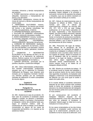 58
minerales, tintoreros y demás manipuladores
del arsénico;
k. PLOMO: saturnismos: pintores que usan el
albayalde, impresores y manipuladores del
plomo y sus derivados:
l. MERCURIO: hidrargirismo: mineros de las
minas de mercurio y demás manipuladores del
mismo metal;
ll. HIDROGENO SULFURADO: mineros,
algiberos, albañaleros, los obreros que limpian
los hornos y las tuberías industriales, las
retortas y los gasómetros, vinateros;
m. VAPORES NITROSOS: estampadores;
n. SULFURO DE CARBONO: vulcanizadores
de caucho, extracción de grasas y aceites;
ñ. ACIDO CIANHIDRICO: mineros, fundidores
de minerales, fotógrafos, tintoreros en azul;
o. ESENCIAS COLORANTES,
HIDROCARBUROS: fabricantes de perfumes;
p. CARBURO DE HIDROGENO: destilación
del petróleo, preparación de barnices y todos
los usos del petróleo y sus derivados: mineros
de las minas de carbón, petroleros, choferes,
etc.;
q. CROMATOS Y BICROMATOS
ALCALINOS: en las fábricas de tinta y en las
tintorerías, en la fabricación de explosivos,
pólvora, fósforos suecos, en la industria textil
para la impermeabilidad de los tejidos; y,
r. CANCER EPITELIAL: provocado por la
parafina, alquitrán y sustancias análogas.
Art. 364.- Otras enfermedades profesionales.-
Son también enfermedades profesionales
aquellas que así lo determine la Comisión
Calificadora de Riesgos, cuyo dictamen será
revisado por la respectiva Comisión Central.
Los informes emitidos por las comisiones
centrales de calificación no serán susceptibles
de recurso alguno.
Capítulo IV
De las indemnizaciones
Parágrafo 1ro.
De las indemnizaciones en caso de
accidente
Art. 365.- Asistencia en caso de accidente.- En
todo caso de accidente el empleador estará
obligado a prestar, sin derecho a reembolso,
asistencia médica o quirúrgica y farmacéutica
al trabajador víctima del accidente hasta que,
según el dictamen médico, esté en
condiciones de volver al trabajo o se le declare
comprendido en alguno de los casos de
incapacidad permanente y no requiera ya de
asistencia médica.
Art. 366.- Aparatos de prótesis y ortopedia.- El
empleador estará obligado a la provisión y
renovación normal de los aparatos de prótesis
y ortopedia, cuyo uso se estime necesario en
razón de la lesión sufrida por la víctima.
Art. 367.- Cálculo de indemnizaciones para el
trabajador no afiliado al IESS.- Todas las
normas que para el cálculo de
indemnizaciones contienen los artículos 369,
370, 371, 372 y 373 de este Código,
sustitúyense, en lo que fueren aplicables con
las leyes, reglamentos y más disposiciones
legales, que para el efecto estuvieren vigentes
en el Instituto Ecuatoriano de Seguridad
Social, al momento de producirse el accidente,
siempre y cuando el trabajador accidentado no
estuviere afiliado y por lo tanto no gozare de
las prestaciones de dicho Instituto.
Art. 368.- Presunción del lugar de trabajo.-
Para efectos de la percepción de las
indemnizaciones por accidente de trabajo o
muerte de un trabajador no afiliado al IESS, se
considerará como ocurridos estos hechos en
sus lugares de trabajo, desde el momento en
que el trabajador sale de su domicilio con
dirección a su lugar de trabajo y viceversa,
esto último según reglamentación. Se
calcularán dichas indemnizaciones de la
misma manera como si se tratare de un
trabajador afiliado al IESS.
Art. 369.- Muerte por accidente de trabajo.- Si
el accidente causa la muerte del trabajador y
ésta se produce dentro de los ciento ochenta
días siguientes al accidente, el empleador está
obligado a indemnizar a los derechohabientes
del fallecido con una suma igual al sueldo o
salario de cuatro años.
Si la muerte debida al accidente sobreviene
después de los ciento ochenta días contados
desde la fecha del accidente, el empleador
abonará a los derechohabientes del trabajador
las dos terceras partes de la suma indicada en
el inciso anterior.
Si por consecuencia del accidente el
trabajador falleciere después de los
trescientos sesenta y cinco días, pero antes de
dos años de acaecido el accidente, el
empleador deberá pagar la mitad de la suma
indicada en el inciso primero.
En los casos contemplados en los dos incisos
anteriores el empleador podrá eximirse del
pago de la indemnización, probando que el
accidente no fue la causa de la defunción, sino
 