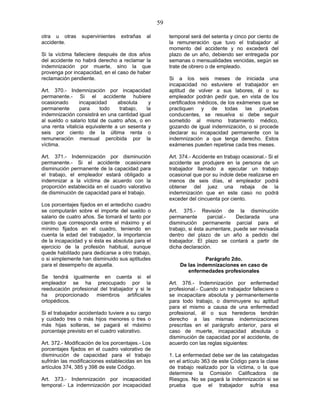59
otra u otras supervinientes extrañas al
accidente.
Si la víctima falleciere después de dos años
del accidente no habrá derecho a reclamar la
indemnización por muerte, sino la que
provenga por incapacidad, en el caso de haber
reclamación pendiente.
Art. 370.- Indemnización por incapacidad
permanente.- Si el accidente hubiere
ocasionado incapacidad absoluta y
permanente para todo trabajo, la
indemnización consistirá en una cantidad igual
al sueldo o salario total de cuatro años, o en
una renta vitalicia equivalente a un sesenta y
seis por ciento de la última renta o
remuneración mensual percibida por la
víctima.
Art. 371.- Indemnización por disminución
permanente.- Si el accidente ocasionare
disminución permanente de la capacidad para
el trabajo, el empleador estará obligado a
indemnizar a la víctima de acuerdo con la
proporción establecida en el cuadro valorativo
de disminución de capacidad para el trabajo.
Los porcentajes fijados en el antedicho cuadro
se computarán sobre el importe del sueldo o
salario de cuatro años. Se tomará el tanto por
ciento que corresponda entre el máximo y el
mínimo fijados en el cuadro, teniendo en
cuenta la edad del trabajador, la importancia
de la incapacidad y si ésta es absoluta para el
ejercicio de la profesión habitual, aunque
quede habilitado para dedicarse a otro trabajo,
o si simplemente han disminuido sus aptitudes
para el desempeño de aquella.
Se tendrá igualmente en cuenta si el
empleador se ha preocupado por la
reeducación profesional del trabajador y si le
ha proporcionado miembros artificiales
ortopédicos.
Si el trabajador accidentado tuviere a su cargo
y cuidado tres o más hijos menores o tres o
más hijas solteras, se pagará el máximo
porcentaje previsto en el cuadro valorativo.
Art. 372.- Modificación de los porcentajes.- Los
porcentajes fijados en el cuadro valorativo de
disminución de capacidad para el trabajo
sufrirán las modificaciones establecidas en los
artículos 374, 385 y 398 de este Código.
Art. 373.- Indemnización por incapacidad
temporal.- La indemnización por incapacidad
temporal será del setenta y cinco por ciento de
la remuneración que tuvo el trabajador al
momento del accidente y no excederá del
plazo de un año, debiendo ser entregada por
semanas o mensualidades vencidas, según se
trate de obrero o de empleado.
Si a los seis meses de iniciada una
incapacidad no estuviere el trabajador en
aptitud de volver a sus labores, él o su
empleador podrán pedir que, en vista de los
certificados médicos, de los exámenes que se
practiquen y de todas las pruebas
conducentes, se resuelva si debe seguir
sometido al mismo tratamiento médico,
gozando de igual indemnización, o si procede
declarar su incapacidad permanente con la
indemnización a que tenga derecho. Estos
exámenes pueden repetirse cada tres meses.
Art. 374.- Accidente en trabajo ocasional.- Si el
accidente se produjere en la persona de un
trabajador llamado a ejecutar un trabajo
ocasional que por su índole debe realizarse en
menos de seis días, el empleador podrá
obtener del juez una rebaja de la
indemnización que en este caso no podrá
exceder del cincuenta por ciento.
Art. 375.- Revisión de la disminución
permanente parcial.- Declarada una
disminución permanente parcial para el
trabajo, si ésta aumentare, puede ser revisada
dentro del plazo de un año a pedido del
trabajador. El plazo se contará a partir de
dicha declaración.
Parágrafo 2do.
De las indemnizaciones en caso de
enfermedades profesionales
Art. 376.- Indemnización por enfermedad
profesional.- Cuando un trabajador falleciere o
se incapacitare absoluta y permanentemente
para todo trabajo, o disminuyere su aptitud
para el mismo a causa de una enfermedad
profesional, él o sus herederos tendrán
derecho a las mismas indemnizaciones
prescritas en el parágrafo anterior, para el
caso de muerte, incapacidad absoluta o
disminución de capacidad por el accidente, de
acuerdo con las reglas siguientes:
1. La enfermedad debe ser de las catalogadas
en el artículo 363 de este Código para la clase
de trabajo realizado por la víctima, o la que
determine la Comisión Calificadora de
Riesgos. No se pagará la indemnización si se
prueba que el trabajador sufría esa
 