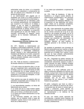 60
enfermedad antes de entrar a la ocupación
que tuvo que abandonar a consecuencia de
ella, sin perjuicio de lo dispuesto en la regla
tercera de este artículo;
2. La indemnización será pagada por el
empleador que ocupó a la víctima durante el
trabajo por el cual se generó la enfermedad; y,
3. Si la enfermedad por su naturaleza, pudo
ser contraída gradualmente, los empleadores
que ocuparon a la víctima en el trabajo o
trabajos a que se debió la enfermedad,
estarán obligados a pagar la indemnización,
proporcionalmente al tiempo durante el que
cada cual ocupó al trabajador. La proporción
será regulada por el Juez del Trabajo, si se
suscitare controversia al respecto, previa
audiencia de la Comisión Calificadora de
Riesgos.
Parágrafo 3ro.
Disposiciones comunes relativas a las
indemnizaciones
Art. 377.- Derecho a indemnización por
accidente o enfermedad profesional.- En caso
de fallecimiento del trabajador a consecuencia
del accidente o enfermedad profesional,
tendrán derecho a las indemnizaciones los
herederos del fallecido en el orden, proporción
y límites fijados en las normas civiles que
reglan la sucesión intestada, salvo lo prescrito
en el artículo siguiente.
Art. 378.- Falta de derecho a indemnización.-
No tendrán derecho a la indemnización:
1. El varón mayor de dieciocho años, a no ser
que por incapacidad total y permanente para
el trabajo y que por carecer de bienes se halle
en condiciones de no poder subsistir por sí
mismo. La incapacidad y la carencia de bienes
posteriores a la muerte del trabajador, no dan
derecho a la indemnización.
Toda persona que pasa de sesenta años se
entenderá incapacitada para el trabajo en los
términos del numeral anterior;
2. Las descendientes casadas a la fecha del
fallecimiento de la víctima;
3. La viuda que por su culpa hubiere estado
separada de su marido durante los tres últimos
años, por lo menos, a la fecha de la muerte;
4. La madre que hubiere abandonado a su hijo
en la infancia;
5. Las hermanas casadas, así como las
solteras, que no hubieren vivido a cargo del
trabajador cuando menos el año anterior a la
fecha de su fallecimiento; y,
6. Los nietos que subsistieren a expensas de
su padre.
Art. 379.- Falta de herederos.- A falta de
herederos o si ninguno tuviere derecho, la
indemnización corresponderá a las personas
que comprueben haber dependido
económicamente del trabajador fallecido y en
la proporción en que dependían del mismo,
según criterio de la autoridad competente,
quien apreciará las circunstancias del caso.
Art. 380.- Libre apreciación de pruebas sobre
el estado civil.- Los jueces podrán prescindir
de las normas comunes de la ley en lo que
respecta a las pruebas del estado civil en el
que el deudo o deudos funden su derecho a la
indemnización. Apreciarán libremente las
pruebas que presenten los interesados, ya
para demostrar su parentesco con el
trabajador fallecido, ya para justificar la
identidad personal o de nombre de uno y
otros.
Se aceptará el parentesco que provenga de
filiación extramatrimonial aun cuando no exista
el reconocimiento, aceptación y más requisitos
prescritos por el Código Civil, cuando a juicio
del juez se haya probado suficientemente
dicho parentesco, por otros medios.
Art. 381.- Capacidad de padres menores de
quince años.- Para los efectos de este título se
considerarán plenamente capaces al padre o
madre menores de edad, pudiendo entablar
por sí mismos las acciones que correspondan
a sus derechos o al de sus hijos.
La madre, o la mujer calificada como tal,
según la atribución señalada en el artículo que
precede, aunque fuere menor de edad, tendrá
la representación de sus hijos para los efectos
señalados anteriormente, sin que sea
menester que se le haya nombrado
guardadora de los mismos y aun cuando
hubiere otro guardador.
El padre, cualquiera que fuere su edad y
siempre que justificare la tenencia del menor,
o la persona que de hecho lo tuviere bajo su
cuidado y protección, podrá ejercitar los
derechos que correspondan al menor, y actuar
en representación y en defensa de los
intereses de éste.
El juez, con criterio social, apreciará las
circunstancias y decidirá previo dictamen de
los organismos determinados en el Código de
la Niñez y Adolescencia.
 