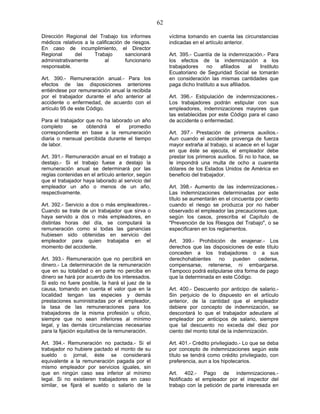 62
Dirección Regional del Trabajo los informes
médicos relativos a la calificación de riesgos.
En caso de incumplimiento, el Director
Regional del Trabajo sancionará
administrativamente al funcionario
responsable.
Art. 390.- Remuneración anual.- Para los
efectos de las disposiciones anteriores
entiéndese por remuneración anual la recibida
por el trabajador durante el año anterior al
accidente o enfermedad, de acuerdo con el
artículo 95 de este Código.
Para el trabajador que no ha laborado un año
completo se obtendrá el promedio
correspondiente en base a la remuneración
diaria o mensual percibida durante el tiempo
de labor.
Art. 391.- Remuneración anual en el trabajo a
destajo.- Si el trabajo fuese a destajo la
remuneración anual se determinará por las
reglas contenidas en el artículo anterior, según
que el trabajador haya laborado al servicio del
empleador un año o menos de un año,
respectivamente.
Art. 392.- Servicio a dos o más empleadores.-
Cuando se trate de un trabajador que sirva o
haya servido a dos o más empleadores, en
distintas horas del día, se computará la
remuneración como si todas las ganancias
hubiesen sido obtenidas en servicio del
empleador para quien trabajaba en el
momento del accidente.
Art. 393.- Remuneración que no percibirá en
dinero.- La determinación de la remuneración
que en su totalidad o en parte no perciba en
dinero se hará por acuerdo de los interesados.
Si esto no fuere posible, la hará el juez de la
causa, tomando en cuenta el valor que en la
localidad tengan las especies y demás
prestaciones suministradas por el empleador,
la tasa de las remuneraciones para los
trabajadores de la misma profesión u oficio,
siempre que no sean inferiores al mínimo
legal, y las demás circunstancias necesarias
para la fijación equitativa de la remuneración.
Art. 394.- Remuneración no pactada.- Si el
trabajador no hubiere pactado el monto de su
sueldo o jornal, éste se considerará
equivalente a la remuneración pagada por el
mismo empleador por servicios iguales, sin
que en ningún caso sea inferior al mínimo
legal. Si no existieren trabajadores en caso
similar, se fijará el sueldo o salario de la
víctima tomando en cuenta las circunstancias
indicadas en el artículo anterior.
Art. 395.- Cuantía de la indemnización.- Para
los efectos de la indemnización a los
trabajadores no afiliados al Instituto
Ecuatoriano de Seguridad Social se tomarán
en consideración las mismas cantidades que
paga dicho Instituto a sus afiliados.
Art. 396.- Estipulación de indemnizaciones.-
Los trabajadores podrán estipular con sus
empleadores, indemnizaciones mayores que
las establecidas por este Código para el caso
de accidente o enfermedad.
Art. 397.- Prestación de primeros auxilios.-
Aun cuando el accidente provenga de fuerza
mayor extraña al trabajo, si acaece en el lugar
en que éste se ejecuta, el empleador debe
prestar los primeros auxilios. Si no lo hace, se
le impondrá una multa de ocho a cuarenta
dólares de los Estados Unidos de América en
beneficio del trabajador.
Art. 398.- Aumento de las indemnizaciones.-
Las indemnizaciones determinadas por este
título se aumentarán en el cincuenta por ciento
cuando el riesgo se produzca por no haber
observado el empleador las precauciones que,
según los casos, prescriba el Capítulo de
"Prevención de los Riesgos del Trabajo", o se
especificaren en los reglamentos.
Art. 399.- Prohibición de enajenar.- Los
derechos que las disposiciones de este título
conceden a los trabajadores o a sus
derechohabientes no pueden cederse,
compensarse, retenerse, ni embargarse.
Tampoco podrá estipularse otra forma de pago
que la determinada en este Código.
Art. 400.- Descuento por anticipo de salario.-
Sin perjuicio de lo dispuesto en el artículo
anterior, de la cantidad que el empleador
debiere por concepto de indemnización, se
descontará lo que el trabajador adeudare al
empleador por anticipos de salario, siempre
que tal descuento no exceda del diez por
ciento del monto total de la indemnización.
Art. 401.- Crédito privilegiado.- Lo que se deba
por concepto de indemnizaciones según este
título se tendrá como crédito privilegiado, con
preferencia, aun a los hipotecarios.
Art. 402.- Pago de indemnizaciones.-
Notificado el empleador por el inspector del
trabajo con la petición de parte interesada en
 